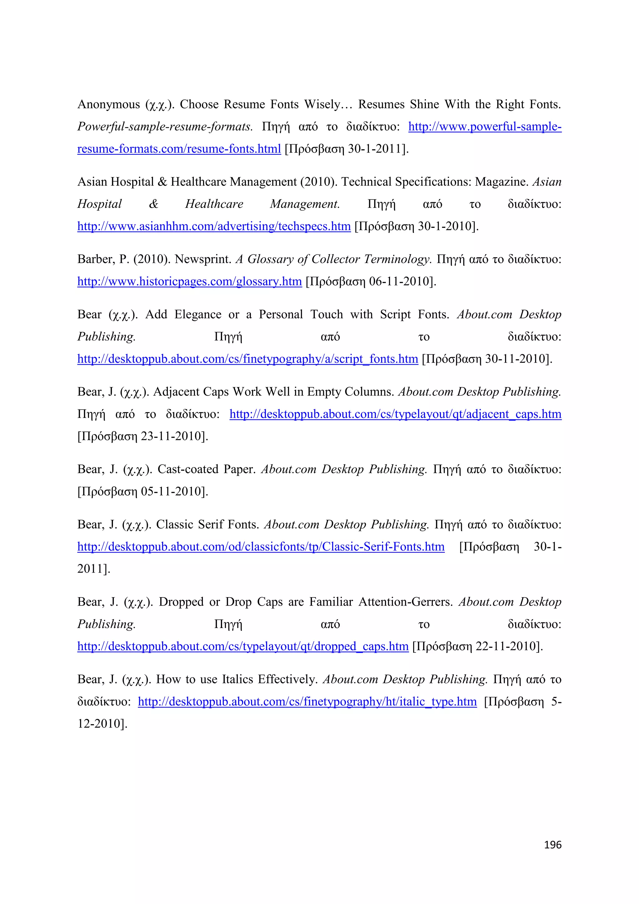 Anonymous (ρ.ρ.). Choose Resume Fonts Wisely… Resumes Shine With the Right Fonts.
Powerful-sample-resume-formats. Πεγή απφ ην δηαδίθηπν: http://www.powerful-sample-
resume-formats.com/resume-fonts.html [Πξφζβαζε 30-1-2011].

Asian Hospital & Healthcare Management (2010). Technical Specifications: Magazine. Asian
Hospital      &     Healthcare      Management.        Πεγή      απφ      ην    δηαδίθηπν:
http://www.asianhhm.com/advertising/techspecs.htm [Πξφζβαζε 30-1-2010].

Barber, P. (2010). Newsprint. A Glossary of Collector Terminology. Πεγή απφ ην δηαδίθηπν:
http://www.historicpages.com/glossary.htm [Πξφζβαζε 06-11-2010].

Bear (ρ.ρ.). Add Elegance or a Personal Touch with Script Fonts. About.com Desktop
Publishing.               Πεγή                απφ               ην              δηαδίθηπν:
http://desktoppub.about.com/cs/finetypography/a/script_fonts.htm [Πξφζβαζε 30-11-2010].

Bear, J. (ρ.ρ.). Adjacent Caps Work Well in Empty Columns. About.com Desktop Publishing.
Πεγή απφ ην δηαδίθηπν: http://desktoppub.about.com/cs/typelayout/qt/adjacent_caps.htm
[Πξφζβαζε 23-11-2010].

Bear, J. (ρ.ρ.). Cast-coated Paper. About.com Desktop Publishing. Πεγή απφ ην δηαδίθηπν:
[Πξφζβαζε 05-11-2010].

Bear, J. (ρ.ρ.). Classic Serif Fonts. About.com Desktop Publishing. Πεγή απφ ην δηαδίθηπν:
http://desktoppub.about.com/od/classicfonts/tp/Classic-Serif-Fonts.htm   [Πξφζβαζε   30-1-
2011].

Bear, J. (ρ.ρ.). Dropped or Drop Caps are Familiar Attention-Gerrers. About.com Desktop
Publishing.               Πεγή                απφ               ην              δηαδίθηπν:
http://desktoppub.about.com/cs/typelayout/qt/dropped_caps.htm [Πξφζβαζε 22-11-2010].

Bear, J. (ρ.ρ.). How to use Italics Effectively. About.com Desktop Publishing. Πεγή απφ ην
δηαδίθηπν: http://desktoppub.about.com/cs/finetypography/ht/italic_type.htm [Πξφζβαζε 5-
12-2010].




                                                                                       196
 