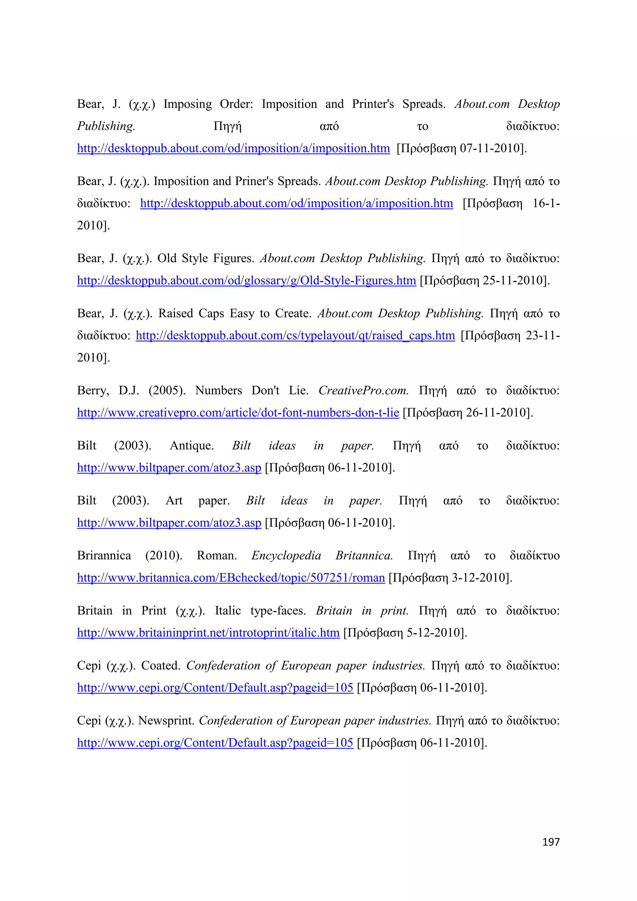 Bear, J. (ρ.ρ.) Imposing Order: Imposition and Printer's Spreads. About.com Desktop
Publishing.                Πεγή                        απφ                   ην                 δηαδίθηπν:
http://desktoppub.about.com/od/imposition/a/imposition.htm [Πξφζβαζε 07-11-2010].

Bear, J. (ρ.ρ.). Imposition and Priner's Spreads. About.com Desktop Publishing. Πεγή απφ ην
δηαδίθηπν: http://desktoppub.about.com/od/imposition/a/imposition.htm [Πξφζβαζε 16-1-
2010].

Bear, J. (ρ.ρ.). Old Style Figures. About.com Desktop Publishing. Πεγή απφ ην δηαδίθηπν:
http://desktoppub.about.com/od/glossary/g/Old-Style-Figures.htm [Πξφζβαζε 25-11-2010].

Bear, J. (ρ.ρ.). Raised Caps Easy to Create. About.com Desktop Publishing. Πεγή απφ ην
δηαδίθηπν: http://desktoppub.about.com/cs/typelayout/qt/raised_caps.htm [Πξφζβαζε 23-11-
2010].

Berry, D.J. (2005). Numbers Don't Lie. CreativePro.com. Πεγή απφ ην δηαδίθηπν:
http://www.creativepro.com/article/dot-font-numbers-don-t-lie [Πξφζβαζε 26-11-2010].

Bilt     (2003).   Antique.       Bilt      ideas     in      paper.    Πεγή       απφ    ην    δηαδίθηπν:
http://www.biltpaper.com/atoz3.asp [Πξφζβαζε 06-11-2010].

Bilt     (2003).   Art   paper.      Bilt     ideas     in     paper.      Πεγή    απφ    ην    δηαδίθηπν:
http://www.biltpaper.com/atoz3.asp [Πξφζβαζε 06-11-2010].

Brirannica     (2010).   Roman.          Encyclopedia        Britannica.    Πεγή    απφ    ην   δηαδίθηπν
http://www.britannica.com/EBchecked/topic/507251/roman [Πξφζβαζε 3-12-2010].

Britain in Print (ρ.ρ.). Italic type-faces. Britain in print. Πεγή απφ ην δηαδίθηπν:
http://www.britaininprint.net/introtoprint/italic.htm [Πξφζβαζε 5-12-2010].

Cepi (ρ.ρ.). Coated. Confederation of European paper industries. Πεγή απφ ην δηαδίθηπν:
http://www.cepi.org/Content/Default.asp?pageid=105 [Πξφζβαζε 06-11-2010].

Cepi (ρ.ρ.). Newsprint. Confederation of European paper industries. Πεγή απφ ην δηαδίθηπν:
http://www.cepi.org/Content/Default.asp?pageid=105 [Πξφζβαζε 06-11-2010].




                                                                                                      197
 