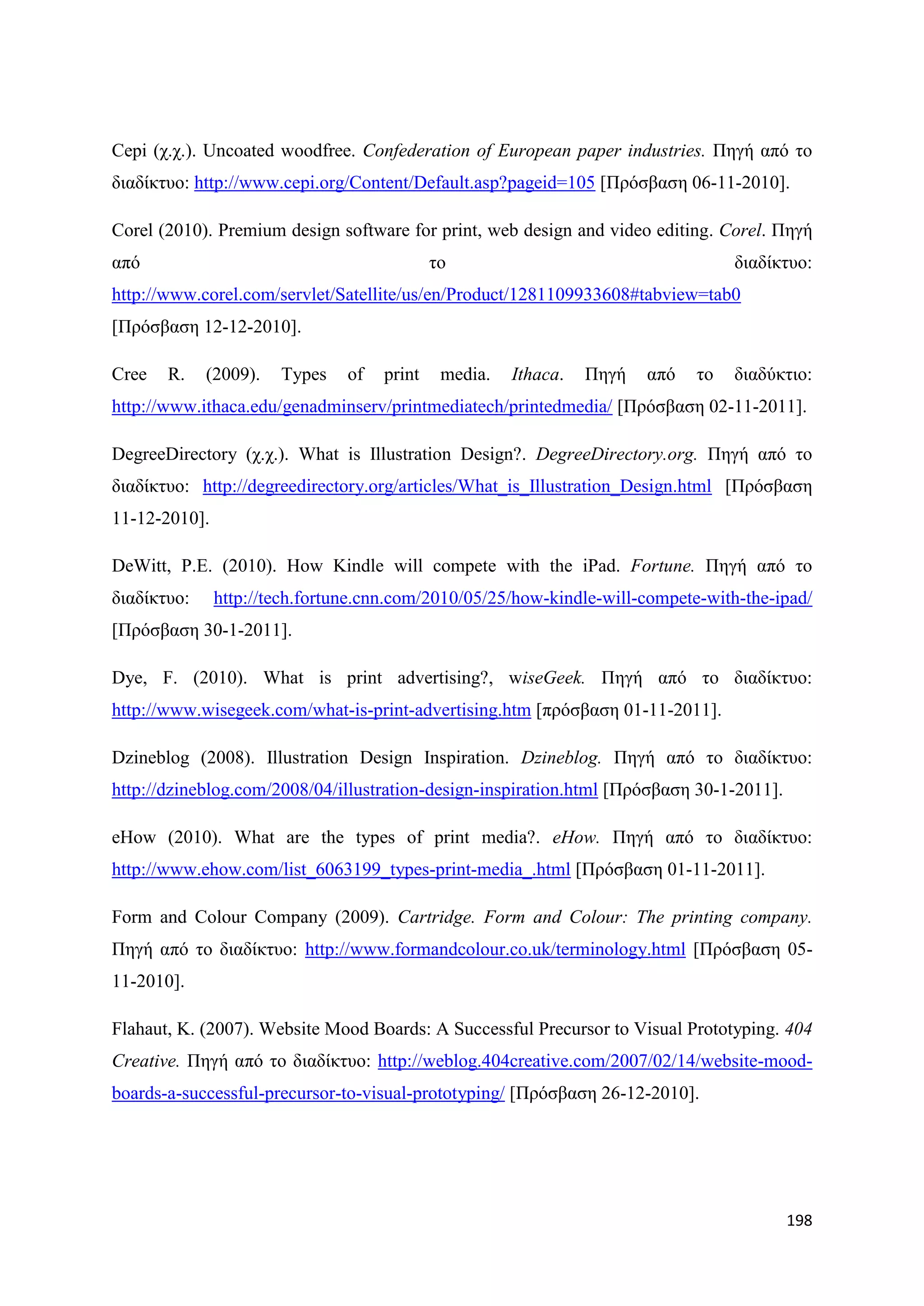 Cepi (ρ.ρ.). Uncoated woodfree. Confederation of European paper industries. Πεγή απφ ην
δηαδίθηπν: http://www.cepi.org/Content/Default.asp?pageid=105 [Πξφζβαζε 06-11-2010].

Corel (2010). Premium design software for print, web design and video editing. Corel. Πεγή
απφ                                          ην                                    δηαδίθηπν:
http://www.corel.com/servlet/Satellite/us/en/Product/1281109933608#tabview=tab0
[Πξφζβαζε 12-12-2010].

Cree   R.    (2009).   Types    of   print    media.   Ithaca.   Πεγή   απφ   ην   δηαδχθηην:
http://www.ithaca.edu/genadminserv/printmediatech/printedmedia/ [Πξφζβαζε 02-11-2011].

DegreeDirectory (ρ.ρ.). What is Illustration Design?. DegreeDirectory.org. Πεγή απφ ην
δηαδίθηπν: http://degreedirectory.org/articles/What_is_Illustration_Design.html [Πξφζβαζε
11-12-2010].

DeWitt, P.E. (2010). How Kindle will compete with the iPad. Fortune. Πεγή απφ ην
δηαδίθηπν:     http://tech.fortune.cnn.com/2010/05/25/how-kindle-will-compete-with-the-ipad/
[Πξφζβαζε 30-1-2011].

Dye, F. (2010). What is print advertising?, wiseGeek. Πεγή απφ ην δηαδίθηπν:
http://www.wisegeek.com/what-is-print-advertising.htm [πξφζβαζε 01-11-2011].

Dzineblog (2008). Illustration Design Inspiration. Dzineblog. Πεγή απφ ην δηαδίθηπν:
http://dzineblog.com/2008/04/illustration-design-inspiration.html [Πξφζβαζε 30-1-2011].

eHow (2010). What are the types of print media?. eHow. Πεγή απφ ην δηαδίθηπν:
http://www.ehow.com/list_6063199_types-print-media_.html [Πξφζβαζε 01-11-2011].

Form and Colour Company (2009). Cartridge. Form and Colour: The printing company.
Πεγή απφ ην δηαδίθηπν: http://www.formandcolour.co.uk/terminology.html [Πξφζβαζε 05-
11-2010].

Flahaut, K. (2007). Website Mood Boards: A Successful Precursor to Visual Prototyping. 404
Creative. Πεγή απφ ην δηαδίθηπν: http://weblog.404creative.com/2007/02/14/website-mood-
boards-a-successful-precursor-to-visual-prototyping/ [Πξφζβαζε 26-12-2010].




                                                                                          198
 