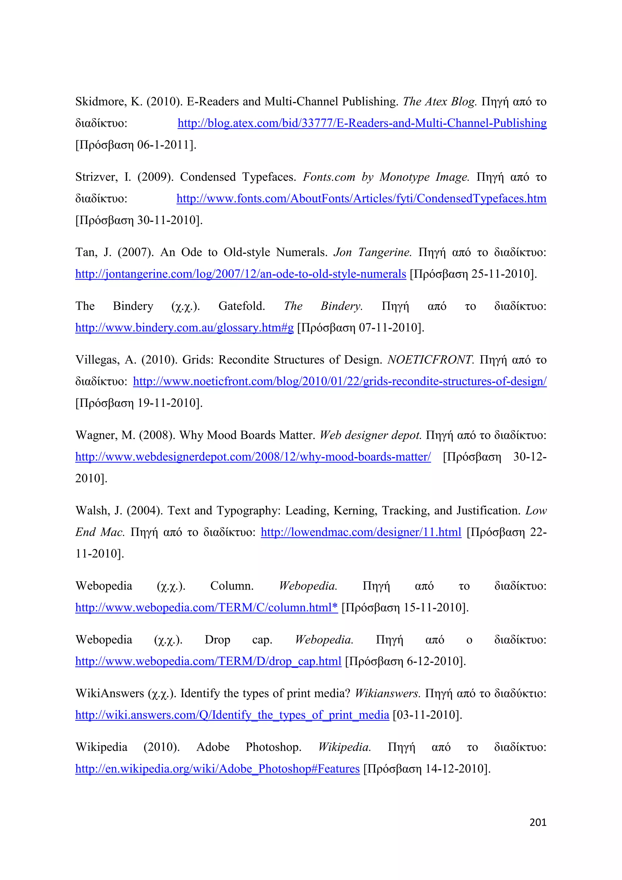 Skidmore, K. (2010). E-Readers and Multi-Channel Publishing. The Atex Blog. Πεγή απφ ην
δηαδίθηπν:              http://blog.atex.com/bid/33777/E-Readers-and-Multi-Channel-Publishing
[Πξφζβαζε 06-1-2011].

Strizver, I. (2009). Condensed Typefaces. Fonts.com by Monotype Image. Πεγή απφ ην
δηαδίθηπν:              http://www.fonts.com/AboutFonts/Articles/fyti/CondensedTypefaces.htm
[Πξφζβαζε 30-11-2010].

Tan, J. (2007). An Ode to Old-style Numerals. Jon Tangerine. Πεγή απφ ην δηαδίθηπν:
http://jontangerine.com/log/2007/12/an-ode-to-old-style-numerals [Πξφζβαζε 25-11-2010].

The      Bindery       (ρ.ρ.).     Gatefold.    The    Bindery.    Πεγή     απφ    ην   δηαδίθηπν:
http://www.bindery.com.au/glossary.htm#g [Πξφζβαζε 07-11-2010].

Villegas, A. (2010). Grids: Recondite Structures of Design. NOETICFRONT. Πεγή απφ ην
δηαδίθηπν: http://www.noeticfront.com/blog/2010/01/22/grids-recondite-structures-of-design/
[Πξφζβαζε 19-11-2010].

Wagner, M. (2008). Why Mood Boards Matter. Web designer depot. Πεγή απφ ην δηαδίθηπν:
http://www.webdesignerdepot.com/2008/12/why-mood-boards-matter/ [Πξφζβαζε 30-12-
2010].

Walsh, J. (2004). Text and Typography: Leading, Kerning, Tracking, and Justification. Low
End Mac. Πεγή απφ ην δηαδίθηπν: http://lowendmac.com/designer/11.html [Πξφζβαζε 22-
11-2010].

Webopedia          (ρ.ρ.).       Column.        Webopedia.     Πεγή       απφ     ην    δηαδίθηπν:
http://www.webopedia.com/TERM/C/column.html* [Πξφζβαζε 15-11-2010].

Webopedia          (ρ.ρ.).       Drop    cap.     Webopedia.       Πεγή    απφ     ν    δηαδίθηπν:
http://www.webopedia.com/TERM/D/drop_cap.html [Πξφζβαζε 6-12-2010].

WikiAnswers (ρ.ρ.). Identify the types of print media? Wikianswers. Πεγή απφ ην δηαδχθηην:
http://wiki.answers.com/Q/Identify_the_types_of_print_media [03-11-2010].

Wikipedia     (2010).        Adobe      Photoshop.    Wikipedia.    Πεγή    απφ    ην   δηαδίθηπν:
http://en.wikipedia.org/wiki/Adobe_Photoshop#Features [Πξφζβαζε 14-12-2010].



                                                                                              201
 