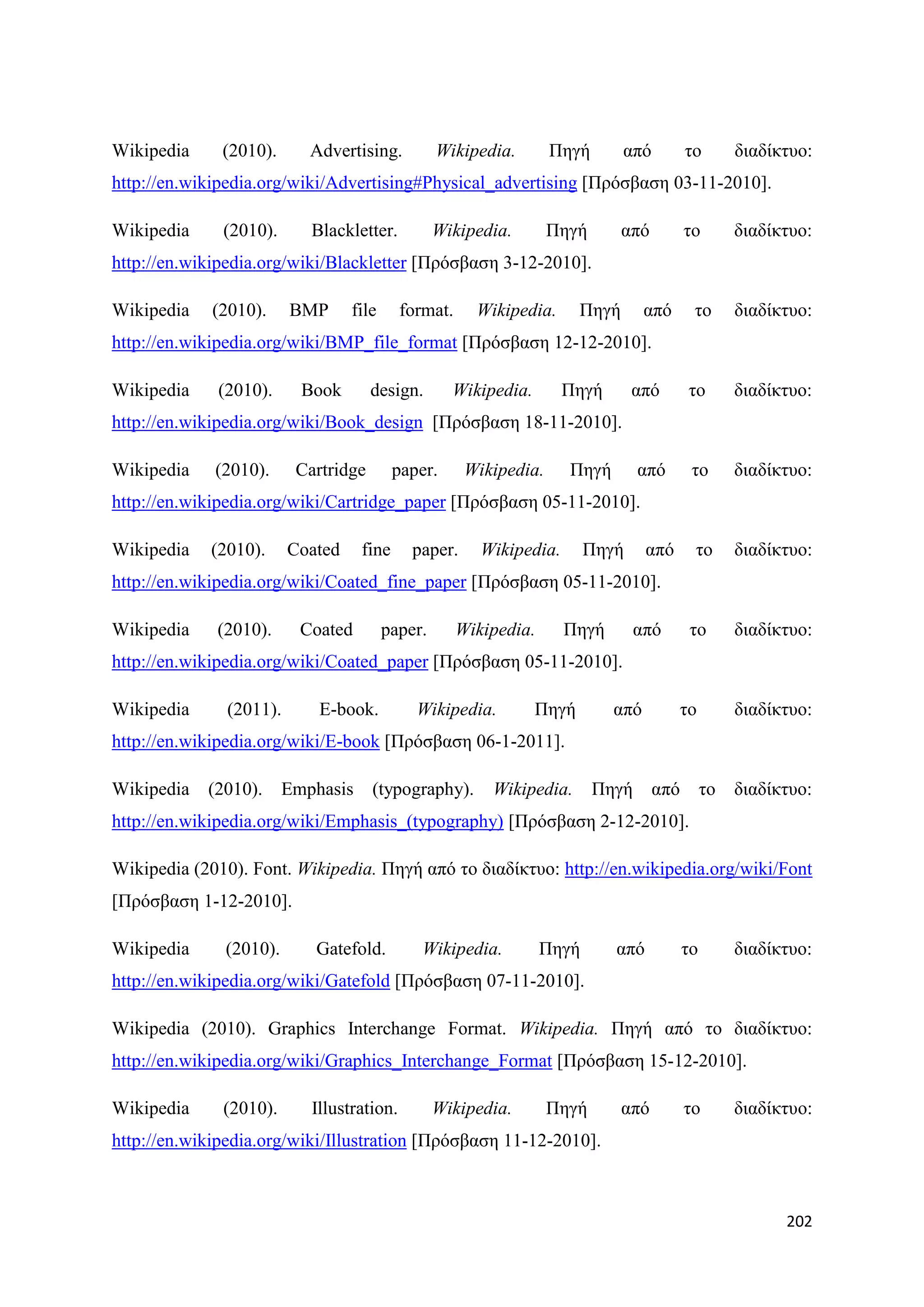 Wikipedia     (2010).      Advertising.           Wikipedia.       Πεγή        απφ         ην        δηαδίθηπν:
http://en.wikipedia.org/wiki/Advertising#Physical_advertising [Πξφζβαζε 03-11-2010].

Wikipedia     (2010).      Blackletter.           Wikipedia.       Πεγή        απφ         ην        δηαδίθηπν:
http://en.wikipedia.org/wiki/Blackletter [Πξφζβαζε 3-12-2010].

Wikipedia    (2010).     BMP      file     format.     Wikipedia.       Πεγή      απφ       ην       δηαδίθηπν:
http://en.wikipedia.org/wiki/BMP_file_format [Πξφζβαζε 12-12-2010].

Wikipedia    (2010).      Book       design.        Wikipedia.       Πεγή       απφ        ην        δηαδίθηπν:
http://en.wikipedia.org/wiki/Book_design [Πξφζβαζε 18-11-2010].

Wikipedia    (2010).     Cartridge        paper.      Wikipedia.     Πεγή        απφ        ην       δηαδίθηπν:
http://en.wikipedia.org/wiki/Cartridge_paper [Πξφζβαζε 05-11-2010].

Wikipedia    (2010).     Coated    fine      paper.     Wikipedia.       Πεγή     απφ       ην       δηαδίθηπν:
http://en.wikipedia.org/wiki/Coated_fine_paper [Πξφζβαζε 05-11-2010].

Wikipedia    (2010).      Coated         paper.      Wikipedia.      Πεγή        απφ       ην        δηαδίθηπν:
http://en.wikipedia.org/wiki/Coated_paper [Πξφζβαζε 05-11-2010].

Wikipedia      (2011).      E-book.          Wikipedia.          Πεγή       απφ         ην           δηαδίθηπν:
http://en.wikipedia.org/wiki/E-book [Πξφζβαζε 06-1-2011].

Wikipedia   (2010).     Emphasis     (typography).       Wikipedia.       Πεγή       απφ        ην   δηαδίθηπν:
http://en.wikipedia.org/wiki/Emphasis_(typography) [Πξφζβαζε 2-12-2010].

Wikipedia (2010). Font. Wikipedia. Πεγή απφ ην δηαδίθηπν: http://en.wikipedia.org/wiki/Font
[Πξφζβαζε 1-12-2010].

Wikipedia     (2010).       Gatefold.         Wikipedia.          Πεγή      απφ            ην        δηαδίθηπν:
http://en.wikipedia.org/wiki/Gatefold [Πξφζβαζε 07-11-2010].

Wikipedia (2010). Graphics Interchange Format. Wikipedia. Πεγή απφ ην δηαδίθηπν:
http://en.wikipedia.org/wiki/Graphics_Interchange_Format [Πξφζβαζε 15-12-2010].

Wikipedia     (2010).      Illustration.          Wikipedia.       Πεγή        απφ         ην        δηαδίθηπν:
http://en.wikipedia.org/wiki/Illustration [Πξφζβαζε 11-12-2010].



                                                                                                           202
 