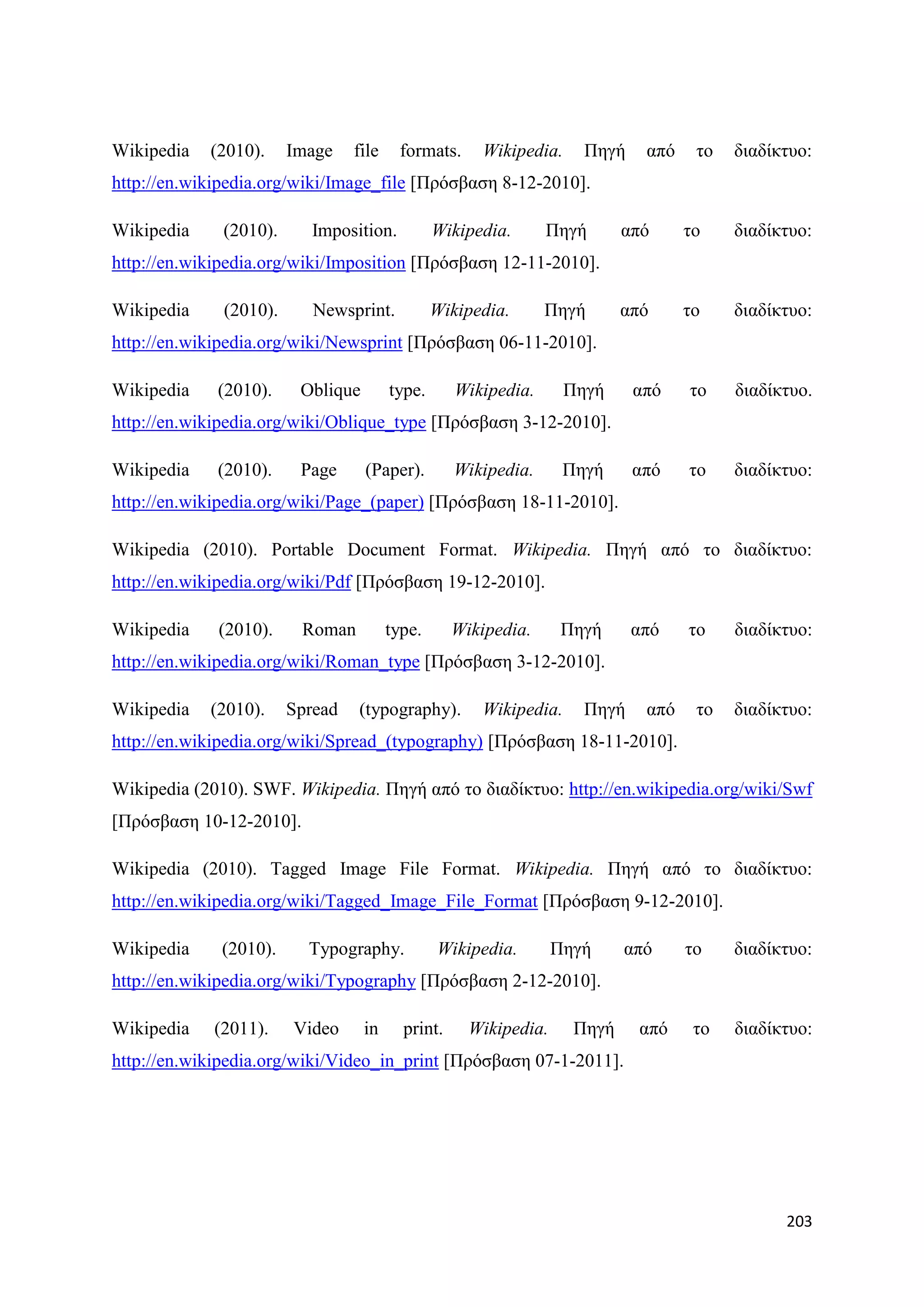 Wikipedia   (2010).     Image    file    formats.     Wikipedia.     Πεγή    απφ    ην   δηαδίθηπν:
http://en.wikipedia.org/wiki/Image_file [Πξφζβαζε 8-12-2010].

Wikipedia     (2010).      Imposition.          Wikipedia.      Πεγή       απφ     ην    δηαδίθηπν:
http://en.wikipedia.org/wiki/Imposition [Πξφζβαζε 12-11-2010].

Wikipedia     (2010).      Newsprint.           Wikipedia.      Πεγή       απφ     ην    δηαδίθηπν:
http://en.wikipedia.org/wiki/Newsprint [Πξφζβαζε 06-11-2010].

Wikipedia    (2010).     Oblique        type.      Wikipedia.      Πεγή     απφ    ην    δηαδίθηπν.
http://en.wikipedia.org/wiki/Oblique_type [Πξφζβαζε 3-12-2010].

Wikipedia    (2010).     Page      (Paper).        Wikipedia.      Πεγή     απφ    ην    δηαδίθηπν:
http://en.wikipedia.org/wiki/Page_(paper) [Πξφζβαζε 18-11-2010].

Wikipedia (2010). Portable Document Format. Wikipedia. Πεγή απφ ην δηαδίθηπν:
http://en.wikipedia.org/wiki/Pdf [Πξφζβαζε 19-12-2010].

Wikipedia    (2010).     Roman          type.      Wikipedia.      Πεγή     απφ    ην    δηαδίθηπν:
http://en.wikipedia.org/wiki/Roman_type [Πξφζβαζε 3-12-2010].

Wikipedia   (2010).     Spread   (typography).        Wikipedia.     Πεγή    απφ    ην   δηαδίθηπν:
http://en.wikipedia.org/wiki/Spread_(typography) [Πξφζβαζε 18-11-2010].

Wikipedia (2010). SWF. Wikipedia. Πεγή απφ ην δηαδίθηπν: http://en.wikipedia.org/wiki/Swf
[Πξφζβαζε 10-12-2010].

Wikipedia (2010). Tagged Image File Format. Wikipedia. Πεγή απφ ην δηαδίθηπν:
http://en.wikipedia.org/wiki/Tagged_Image_File_Format [Πξφζβαζε 9-12-2010].

Wikipedia     (2010).     Typography.           Wikipedia.        Πεγή     απφ     ην    δηαδίθηπν:
http://en.wikipedia.org/wiki/Typography [Πξφζβαζε 2-12-2010].

Wikipedia    (2011).    Video      in     print.     Wikipedia.     Πεγή     απφ    ην   δηαδίθηπν:
http://en.wikipedia.org/wiki/Video_in_print [Πξφζβαζε 07-1-2011].




                                                                                               203
 
