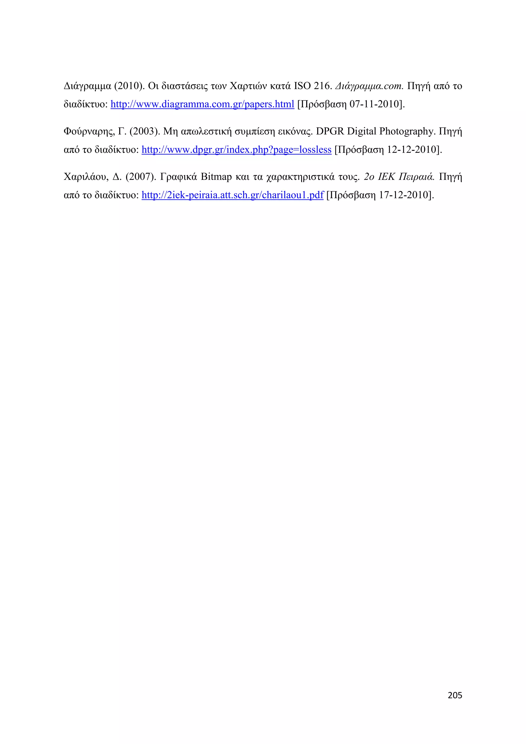 Γηάγξακκα (2010). Οη δηαζηάζεηο ησλ Υαξηηψλ θαηά ISO 216. Γηάγξακκα.com. Πεγή απφ ην
δηαδίθηπν: http://www.diagramma.com.gr/papers.html [Πξφζβαζε 07-11-2010].

Φνχξλαξεο, Γ. (2003). Με απσιεζηηθή ζπκπίεζε εηθφλαο. DPGR Digital Photography. Πεγή
απφ ην δηαδίθηπν: http://www.dpgr.gr/index.php?page=lossless [Πξφζβαζε 12-12-2010].

Υαξηιάνπ, Γ. (2007). Γξαθηθά Bitmap θαη ηα ραξαθηεξηζηηθά ηνπο. 2ν ΙΔΚ Πεηξαηά. Πεγή
απφ ην δηαδίθηπν: http://2iek-peiraia.att.sch.gr/charilaou1.pdf [Πξφζβαζε 17-12-2010].




                                                                                         205
 
