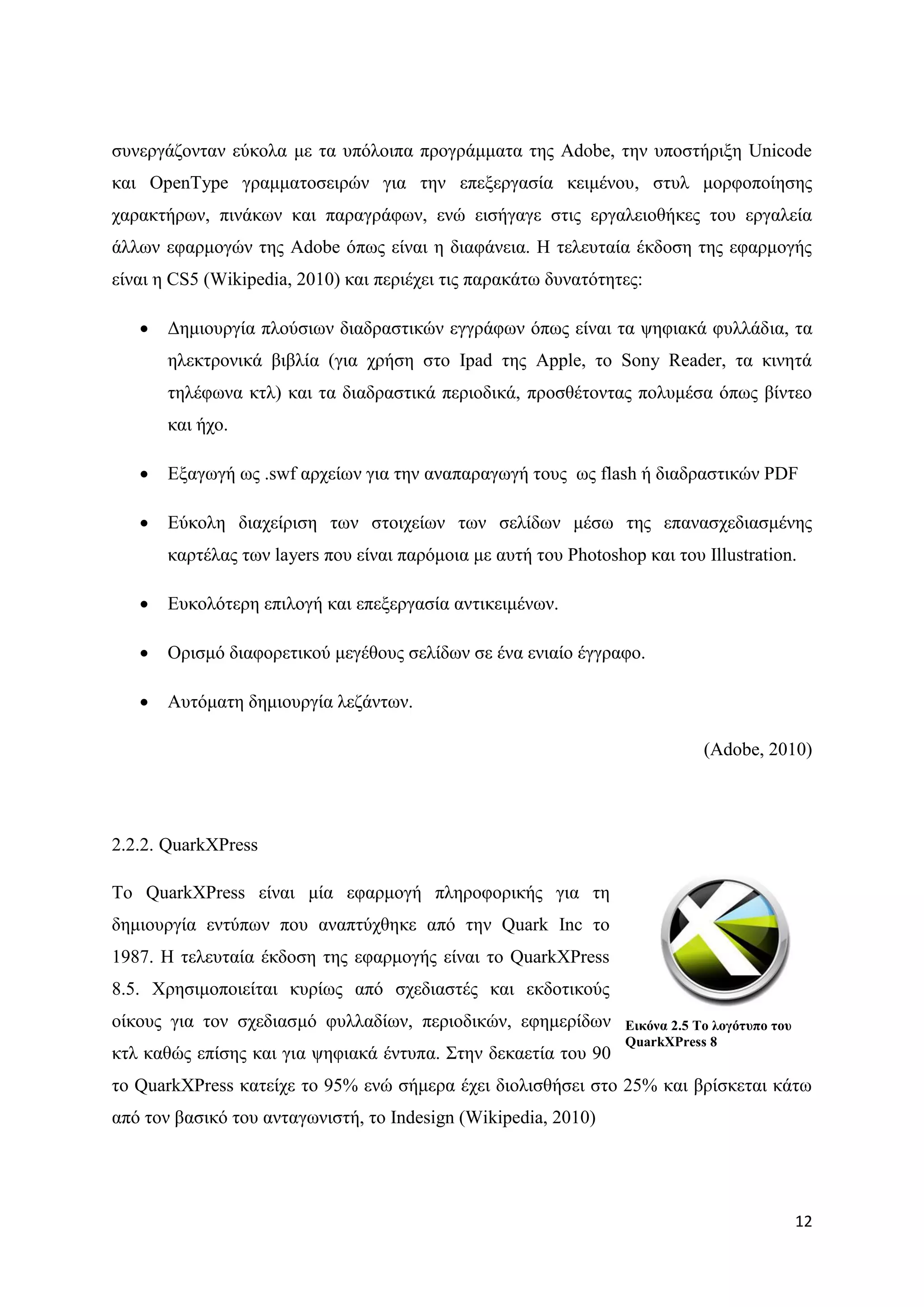 ζπλεξγάδνληαλ εχθνια κε ηα ππφινηπα πξνγξάκκαηα ηεο Adobe, ηελ ππνζηήξημε Unicode
θαη OpenType γξακκαηνζεηξψλ γηα ηελ επεμεξγαζία θεηκέλνπ, ζηπι κνξθνπνίεζεο
ραξαθηήξσλ, πηλάθσλ θαη παξαγξάθσλ, ελψ εηζήγαγε ζηηο εξγαιεηνζήθεο ηνπ εξγαιεία
άιισλ εθαξκνγψλ ηεο Adobe φπσο είλαη ε δηαθάλεηα. Ζ ηειεπηαία έθδνζε ηεο εθαξκνγήο
είλαη ε CS5 (Wikipedia, 2010) θαη πεξηέρεη ηηο παξαθάησ δπλαηφηεηεο:

      Γεκηνπξγία πινχζησλ δηαδξαζηηθψλ εγγξάθσλ φπσο είλαη ηα ςεθηαθά θπιιάδηα, ηα
       ειεθηξνληθά βηβιία (γηα ρξήζε ζην Ipad ηεο Apple, ην Sony Reader, ηα θηλεηά
       ηειέθσλα θηι) θαη ηα δηαδξαζηηθά πεξηνδηθά, πξνζζέηνληαο πνιπκέζα φπσο βίληεν
       θαη ήρν.

      Δμαγσγή σο .swf αξρείσλ γηα ηελ αλαπαξαγσγή ηνπο σο flash ή δηαδξαζηηθψλ PDF

      Δχθνιε δηαρείξηζε ησλ ζηνηρείσλ ησλ ζειίδσλ κέζσ ηεο επαλαζρεδηαζκέλεο
       θαξηέιαο ησλ layers πνπ είλαη παξφκνηα κε απηή ηνπ Photoshop θαη ηνπ Illustration.

      Δπθνιφηεξε επηινγή θαη επεμεξγαζία αληηθεηκέλσλ.

      Οξηζκφ δηαθνξεηηθνχ κεγέζνπο ζειίδσλ ζε έλα εληαίν έγγξαθν.

      Απηφκαηε δεκηνπξγία ιεδάλησλ.

                                                                              (Adobe, 2010)




2.2.2. QuarkXPress

To QuarkXPress είλαη κία εθαξκνγή πιεξνθνξηθήο γηα ηε
δεκηνπξγία εληχπσλ πνπ αλαπηχρζεθε απφ ηελ Quark Inc ην
1987. Ζ ηειεπηαία έθδνζε ηεο εθαξκνγήο είλαη ην QuarkXPress
8.5. Υξεζηκνπνηείηαη θπξίσο απφ ζρεδηαζηέο θαη εθδνηηθνχο
νίθνπο γηα ηνλ ζρεδηαζκφ θπιιαδίσλ, πεξηνδηθψλ, εθεκεξίδσλ        Δηθόλα 2.5 Σν ινγόηππν ηνπ
                                                                  QuarkXPress 8
θηι θαζψο επίζεο θαη γηα ςεθηαθά έληππα. ΢ηελ δεθαεηία ηνπ 90
ην QuarkXPress θαηείρε ην 95% ελψ ζήκεξα έρεη δηνιηζζήζεη ζην 25% θαη βξίζθεηαη θάησ
απφ ηνλ βαζηθφ ηνπ αληαγσληζηή, ην Indesign (Wikipedia, 2010)




                                                                                               12
 