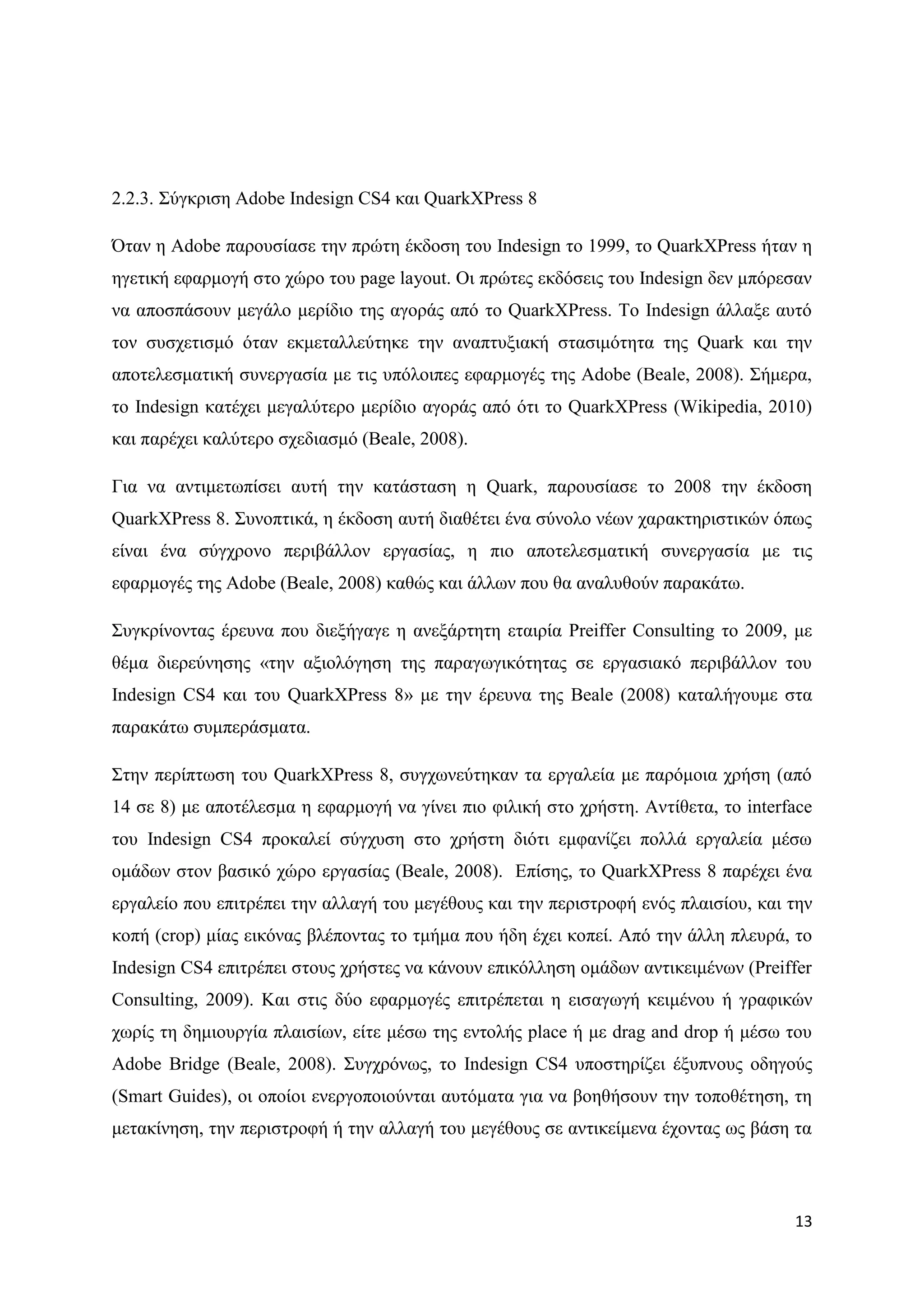 2.2.3. ΢χγθξηζε Adobe Indesign CS4 θαη QuarkXPress 8

΋ηαλ ε Adobe παξνπζίαζε ηελ πξψηε έθδνζε ηνπ Indesign ην 1999, ην QuarkXPress ήηαλ ε
εγεηηθή εθαξκνγή ζην ρψξν ηνπ page layout. Οη πξψηεο εθδφζεηο ηνπ Indesign δελ κπφξεζαλ
λα απνζπάζνπλ κεγάιν κεξίδην ηεο αγνξάο απφ ην QuarkXPress. Σν Indesign άιιαμε απηφ
ηνλ ζπζρεηηζκφ φηαλ εθκεηαιιεχηεθε ηελ αλαπηπμηαθή ζηαζηκφηεηα ηεο Quark θαη ηελ
απνηειεζκαηηθή ζπλεξγαζία κε ηηο ππφινηπεο εθαξκνγέο ηεο Adobe (Beale, 2008). ΢ήκεξα,
ην Indesign θαηέρεη κεγαιχηεξν κεξίδην αγνξάο απφ φηη ην QuarkXPress (Wikipedia, 2010)
θαη παξέρεη θαιχηεξν ζρεδηαζκφ (Beale, 2008).

Γηα λα αληηκεησπίζεη απηή ηελ θαηάζηαζε ε Quark, παξνπζίαζε ην 2008 ηελ έθδνζε
QuarkXPress 8. ΢πλνπηηθά, ε έθδνζε απηή δηαζέηεη έλα ζχλνιν λέσλ ραξαθηεξηζηηθψλ φπσο
είλαη έλα ζχγρξνλν πεξηβάιινλ εξγαζίαο, ε πην απνηειεζκαηηθή ζπλεξγαζία κε ηηο
εθαξκνγέο ηεο Adobe (Beale, 2008) θαζψο θαη άιισλ πνπ ζα αλαιπζνχλ παξαθάησ.

΢πγθξίλνληαο έξεπλα πνπ δηεμήγαγε ε αλεμάξηεηε εηαηξία Preiffer Consulting ην 2009, κε
ζέκα δηεξεχλεζεο «ηελ αμηνιφγεζε ηεο παξαγσγηθφηεηαο ζε εξγαζηαθφ πεξηβάιινλ ηνπ
Indesign CS4 θαη ηνπ QuarkXPress 8» κε ηελ έξεπλα ηεο Beale (2008) θαηαιήγνπκε ζηα
παξαθάησ ζπκπεξάζκαηα.

΢ηελ πεξίπησζε ηνπ QuarkXPress 8, ζπγρσλεχηεθαλ ηα εξγαιεία κε παξφκνηα ρξήζε (απφ
14 ζε 8) κε απνηέιεζκα ε εθαξκνγή λα γίλεη πην θηιηθή ζην ρξήζηε. Αληίζεηα, ην interface
ηνπ Indesign CS4 πξνθαιεί ζχγρπζε ζην ρξήζηε δηφηη εκθαλίδεη πνιιά εξγαιεία κέζσ
νκάδσλ ζηνλ βαζηθφ ρψξν εξγαζίαο (Beale, 2008). Δπίζεο, ην QuarkXPress 8 παξέρεη έλα
εξγαιείν πνπ επηηξέπεη ηελ αιιαγή ηνπ κεγέζνπο θαη ηελ πεξηζηξνθή ελφο πιαηζίνπ, θαη ηελ
θνπή (crop) κίαο εηθφλαο βιέπνληαο ην ηκήκα πνπ ήδε έρεη θνπεί. Απφ ηελ άιιε πιεπξά, ην
Indesign CS4 επηηξέπεη ζηνπο ρξήζηεο λα θάλνπλ επηθφιιεζε νκάδσλ αληηθεηκέλσλ (Preiffer
Consulting, 2009). Καη ζηηο δχν εθαξκνγέο επηηξέπεηαη ε εηζαγσγή θεηκέλνπ ή γξαθηθψλ
ρσξίο ηε δεκηνπξγία πιαηζίσλ, είηε κέζσ ηεο εληνιήο place ή κε drag and drop ή κέζσ ηνπ
Adobe Bridge (Beale, 2008). ΢πγρξφλσο, ην Indesign CS4 ππνζηεξίδεη έμππλνπο νδεγνχο
(Smart Guides), νη νπνίνη ελεξγνπνηνχληαη απηφκαηα γηα λα βνεζήζνπλ ηελ ηνπνζέηεζε, ηε
κεηαθίλεζε, ηελ πεξηζηξνθή ή ηελ αιιαγή ηνπ κεγέζνπο ζε αληηθείκελα έρνληαο σο βάζε ηα



                                                                                     13
 
