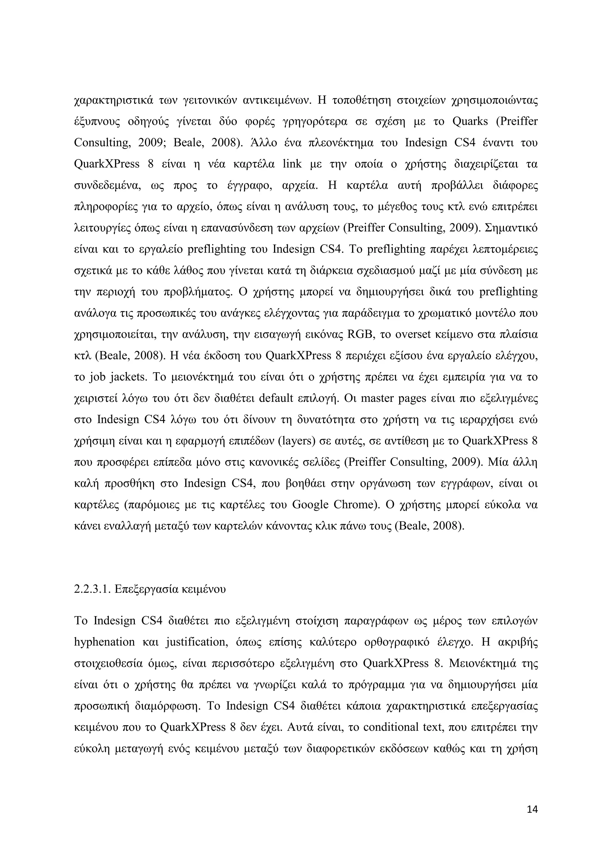 ραξαθηεξηζηηθά ησλ γεηηνληθψλ αληηθεηκέλσλ. Ζ ηνπνζέηεζε ζηνηρείσλ ρξεζηκνπνηψληαο
έμππλνπο νδεγνχο γίλεηαη δχν θνξέο γξεγνξφηεξα ζε ζρέζε κε ην Quarks (Preiffer
Consulting, 2009; Beale, 2008). Άιιν έλα πιενλέθηεκα ηνπ Indesign CS4 έλαληη ηνπ
QuarkXPress 8 είλαη ε λέα θαξηέια link κε ηελ νπνία ν ρξήζηεο δηαρεηξίδεηαη ηα
ζπλδεδεκέλα, σο πξνο ην έγγξαθν, αξρεία. Ζ θαξηέια απηή πξνβάιιεη δηάθνξεο
πιεξνθνξίεο γηα ην αξρείν, φπσο είλαη ε αλάιπζε ηνπο, ην κέγεζνο ηνπο θηι ελψ επηηξέπεη
ιεηηνπξγίεο φπσο είλαη ε επαλαζχλδεζε ησλ αξρείσλ (Preiffer Consulting, 2009). ΢εκαληηθφ
είλαη θαη ην εξγαιείν preflighting ηνπ Indesign CS4. Σν preflighting παξέρεη ιεπηνκέξεηεο
ζρεηηθά κε ην θάζε ιάζνο πνπ γίλεηαη θαηά ηε δηάξθεηα ζρεδηαζκνχ καδί κε κία ζχλδεζε κε
ηελ πεξηνρή ηνπ πξνβιήκαηνο. Ο ρξήζηεο κπνξεί λα δεκηνπξγήζεη δηθά ηνπ preflighting
αλάινγα ηηο πξνζσπηθέο ηνπ αλάγθεο ειέγρνληαο γηα παξάδεηγκα ην ρξσκαηηθφ κνληέιν πνπ
ρξεζηκνπνηείηαη, ηελ αλάιπζε, ηελ εηζαγσγή εηθφλαο RGB, ην overset θείκελν ζηα πιαίζηα
θηι (Beale, 2008). Ζ λέα έθδνζε ηνπ QuarkXPress 8 πεξηέρεη εμίζνπ έλα εξγαιείν ειέγρνπ,
ην job jackets. Σν κεηνλέθηεκά ηνπ είλαη φηη ν ρξήζηεο πξέπεη λα έρεη εκπεηξία γηα λα ην
ρεηξηζηεί ιφγσ ηνπ φηη δελ δηαζέηεη default επηινγή. Οη master pages είλαη πην εμειηγκέλεο
ζην Indesign CS4 ιφγσ ηνπ φηη δίλνπλ ηε δπλαηφηεηα ζην ρξήζηε λα ηηο ηεξαξρήζεη ελψ
ρξήζηκε είλαη θαη ε εθαξκνγή επηπέδσλ (layers) ζε απηέο, ζε αληίζεζε κε ην QuarkXPress 8
πνπ πξνζθέξεη επίπεδα κφλν ζηηο θαλνληθέο ζειίδεο (Preiffer Consulting, 2009). Μία άιιε
θαιή πξνζζήθε ζην Indesign CS4, πνπ βνεζάεη ζηελ νξγάλσζε ησλ εγγξάθσλ, είλαη νη
θαξηέιεο (παξφκνηεο κε ηηο θαξηέιεο ηνπ Google Chrome). Ο ρξήζηεο κπνξεί εχθνια λα
θάλεη ελαιιαγή κεηαμχ ησλ θαξηειψλ θάλνληαο θιηθ πάλσ ηνπο (Beale, 2008).




2.2.3.1. Δπεμεξγαζία θεηκέλνπ

Σν Indesign CS4 δηαζέηεη πην εμειηγκέλε ζηνίρηζε παξαγξάθσλ σο κέξνο ησλ επηινγψλ
hyphenation θαη justification, φπσο επίζεο θαιχηεξν νξζνγξαθηθφ έιεγρν. Ζ αθξηβήο
ζηνηρεηνζεζία φκσο, είλαη πεξηζζφηεξν εμειηγκέλε ζην QuarkXPress 8. Μεηνλέθηεκά ηεο
είλαη φηη ν ρξήζηεο ζα πξέπεη λα γλσξίδεη θαιά ην πξφγξακκα γηα λα δεκηνπξγήζεη κία
πξνζσπηθή δηακφξθσζε. To Indesign CS4 δηαζέηεη θάπνηα ραξαθηεξηζηηθά επεμεξγαζίαο
θεηκέλνπ πνπ ην QuarkXPress 8 δελ έρεη. Απηά είλαη, ην conditional text, πνπ επηηξέπεη ηελ
εχθνιε κεηαγσγή ελφο θεηκέλνπ κεηαμχ ησλ δηαθνξεηηθψλ εθδφζεσλ θαζψο θαη ηε ρξήζε



                                                                                       14
 