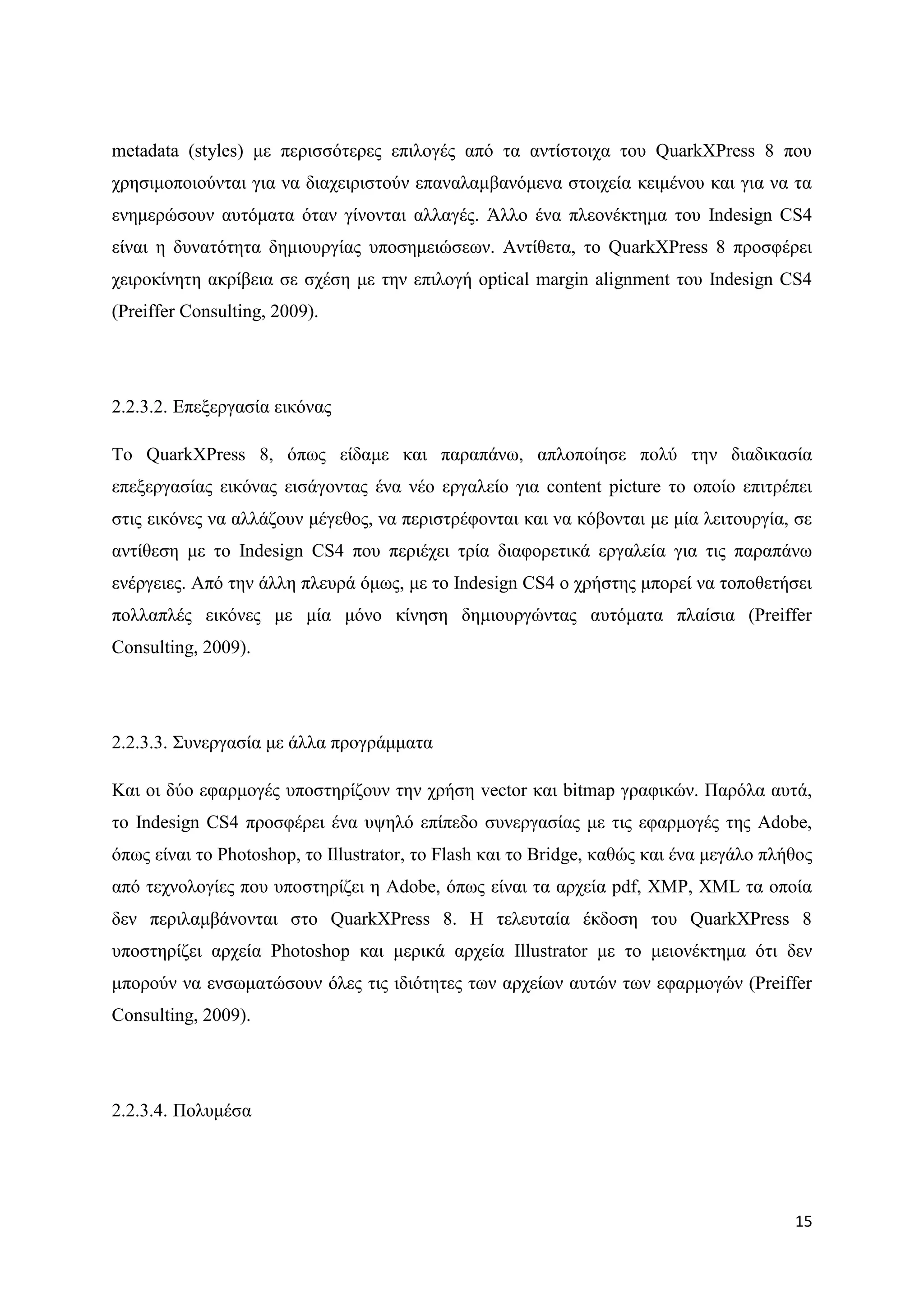 metadata (styles) κε πεξηζζφηεξεο επηινγέο απφ ηα αληίζηνηρα ηνπ QuarkXPress 8 πνπ
ρξεζηκνπνηνχληαη γηα λα δηαρεηξηζηνχλ επαλαιακβαλφκελα ζηνηρεία θεηκέλνπ θαη γηα λα ηα
ελεκεξψζνπλ απηφκαηα φηαλ γίλνληαη αιιαγέο. Άιιν έλα πιενλέθηεκα ηνπ Indesign CS4
είλαη ε δπλαηφηεηα δεκηνπξγίαο ππνζεκεηψζεσλ. Αληίζεηα, ην QuarkXPress 8 πξνζθέξεη
ρεηξνθίλεηε αθξίβεηα ζε ζρέζε κε ηελ επηινγή optical margin alignment ηνπ Indesign CS4
(Preiffer Consulting, 2009).




2.2.3.2. Δπεμεξγαζία εηθφλαο

Σν QuarkXPress 8, φπσο είδακε θαη παξαπάλσ, απινπνίεζε πνιχ ηελ δηαδηθαζία
επεμεξγαζίαο εηθφλαο εηζάγνληαο έλα λέν εξγαιείν γηα content picture ην νπνίν επηηξέπεη
ζηηο εηθφλεο λα αιιάδνπλ κέγεζνο, λα πεξηζηξέθνληαη θαη λα θφβνληαη κε κία ιεηηνπξγία, ζε
αληίζεζε κε ην Indesign CS4 πνπ πεξηέρεη ηξία δηαθνξεηηθά εξγαιεία γηα ηηο παξαπάλσ
ελέξγεηεο. Απφ ηελ άιιε πιεπξά φκσο, κε ην Indesign CS4 ν ρξήζηεο κπνξεί λα ηνπνζεηήζεη
πνιιαπιέο εηθφλεο κε κία κφλν θίλεζε δεκηνπξγψληαο απηφκαηα πιαίζηα (Preiffer
Consulting, 2009).




2.2.3.3. ΢πλεξγαζία κε άιια πξνγξάκκαηα

Καη νη δχν εθαξκνγέο ππνζηεξίδνπλ ηελ ρξήζε vector θαη bitmap γξαθηθψλ. Παξφια απηά,
ην Indesign CS4 πξνζθέξεη έλα πςειφ επίπεδν ζπλεξγαζίαο κε ηηο εθαξκνγέο ηεο Adobe,
φπσο είλαη ην Photoshop, ην Illustrator, ην Flash θαη ην Bridge, θαζψο θαη έλα κεγάιν πιήζνο
απφ ηερλνινγίεο πνπ ππνζηεξίδεη ε Αdobe, φπσο είλαη ηα αξρεία pdf, XMP, XML ηα νπνία
δελ πεξηιακβάλνληαη ζην QuarkXPress 8. Ζ ηειεπηαία έθδνζε ηνπ QuarkXPress 8
ππνζηεξίδεη αξρεία Photoshop θαη κεξηθά αξρεία Illustrator κε ην κεηνλέθηεκα φηη δελ
κπνξνχλ λα ελζσκαηψζνπλ φιεο ηηο ηδηφηεηεο ησλ αξρείσλ απηψλ ησλ εθαξκνγψλ (Preiffer
Consulting, 2009).




2.2.3.4. Πνιπκέζα




                                                                                         15
 