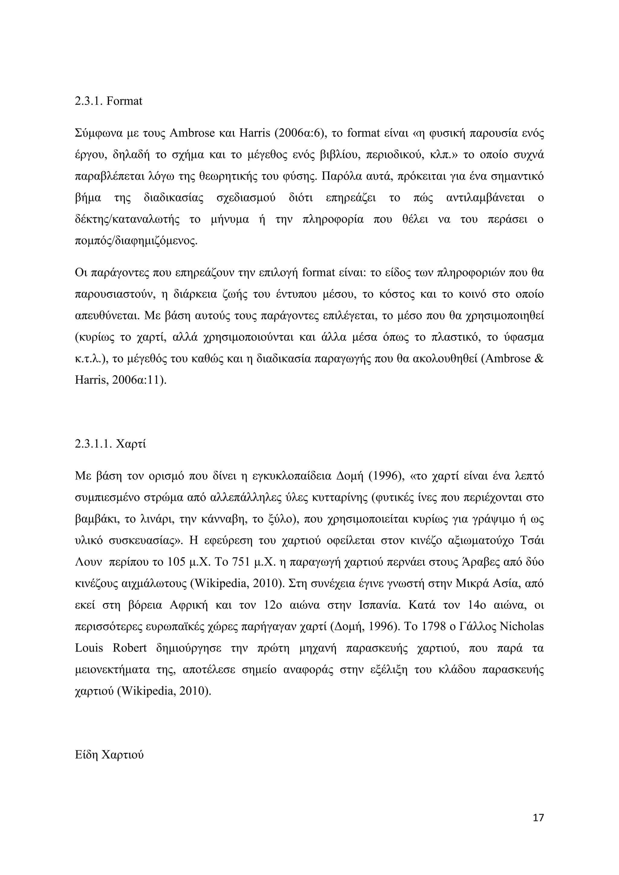 2.3.1. Format

΢χκθσλα κε ηνπο Αmbrose θαη Harris (2006α:6), ην format είλαη «ε θπζηθή παξνπζία ελφο
έξγνπ, δειαδή ην ζρήκα θαη ην κέγεζνο ελφο βηβιίνπ, πεξηνδηθνχ, θιπ.» ην νπνίν ζπρλά
παξαβιέπεηαη ιφγσ ηεο ζεσξεηηθήο ηνπ θχζεο. Παξφια απηά, πξφθεηηαη γηα έλα ζεκαληηθφ
βήκα   ηεο      δηαδηθαζίαο   ζρεδηαζκνχ   δηφηη   επεξεάδεη   ην   πψο   αληηιακβάλεηαη   ν
δέθηεο/θαηαλαισηήο ην κήλπκα ή ηελ πιεξνθνξία πνπ ζέιεη λα ηνπ πεξάζεη ν
πνκπφο/δηαθεκηδφκελνο.

Οη παξάγνληεο πνπ επεξεάδνπλ ηελ επηινγή format είλαη: ην είδνο ησλ πιεξνθνξηψλ πνπ ζα
παξνπζηαζηνχλ, ε δηάξθεηα δσήο ηνπ έληππνπ κέζνπ, ην θφζηνο θαη ην θνηλφ ζην νπνίν
απεπζχλεηαη. Με βάζε απηνχο ηνπο παξάγνληεο επηιέγεηαη, ην κέζν πνπ ζα ρξεζηκνπνηεζεί
(θπξίσο ην ραξηί, αιιά ρξεζηκνπνηνχληαη θαη άιια κέζα φπσο ην πιαζηηθφ, ην χθαζκα
θ.η.ι.), ην κέγεζφο ηνπ θαζψο θαη ε δηαδηθαζία παξαγσγήο πνπ ζα αθνινπζεζεί (Ambrose &
Harris, 2006α:11).




2.3.1.1. Υαξηί

Με βάζε ηνλ νξηζκφ πνπ δίλεη ε εγθπθινπαίδεηα Γνκή (1996), «ην ραξηί είλαη έλα ιεπηφ
ζπκπηεζκέλν ζηξψκα απφ αιιεπάιιειεο χιεο θπηηαξίλεο (θπηηθέο ίλεο πνπ πεξηέρνληαη ζην
βακβάθη, ην ιηλάξη, ηελ θάλλαβε, ην μχιν), πνπ ρξεζηκνπνηείηαη θπξίσο γηα γξάςηκν ή σο
πιηθφ ζπζθεπαζίαο». Ζ εθεχξεζε ηνπ ραξηηνχ νθείιεηαη ζηνλ θηλέδν αμησκαηνχρν Σζάη
Λνπλ πεξίπνπ ην 105 κ.Υ. Σν 751 κ.Υ. ε παξαγσγή ραξηηνχ πεξλάεη ζηνπο Άξαβεο απφ δχν
θηλέδνπο αηρκάισηνπο (Wikipedia, 2010). ΢ηε ζπλέρεηα έγηλε γλσζηή ζηελ Μηθξά Αζία, απφ
εθεί ζηε βφξεηα Αθξηθή θαη ηνλ 12ν αηψλα ζηελ Ηζπαλία. Καηά ηνλ 14ν αηψλα, νη
πεξηζζφηεξεο επξσπατθέο ρψξεο παξήγαγαλ ραξηί (Γνκή, 1996). Σν 1798 ν Γάιινο Nicholas
Louis Robert δεκηνχξγεζε ηελ πξψηε κεραλή παξαζθεπήο ραξηηνχ, πνπ παξά ηα
κεηνλεθηήκαηα ηεο, απνηέιεζε ζεκείν αλαθνξάο ζηελ εμέιημε ηνπ θιάδνπ παξαζθεπήο
ραξηηνχ (Wikipedia, 2010).




Δίδε Υαξηηνχ




                                                                                           17
 