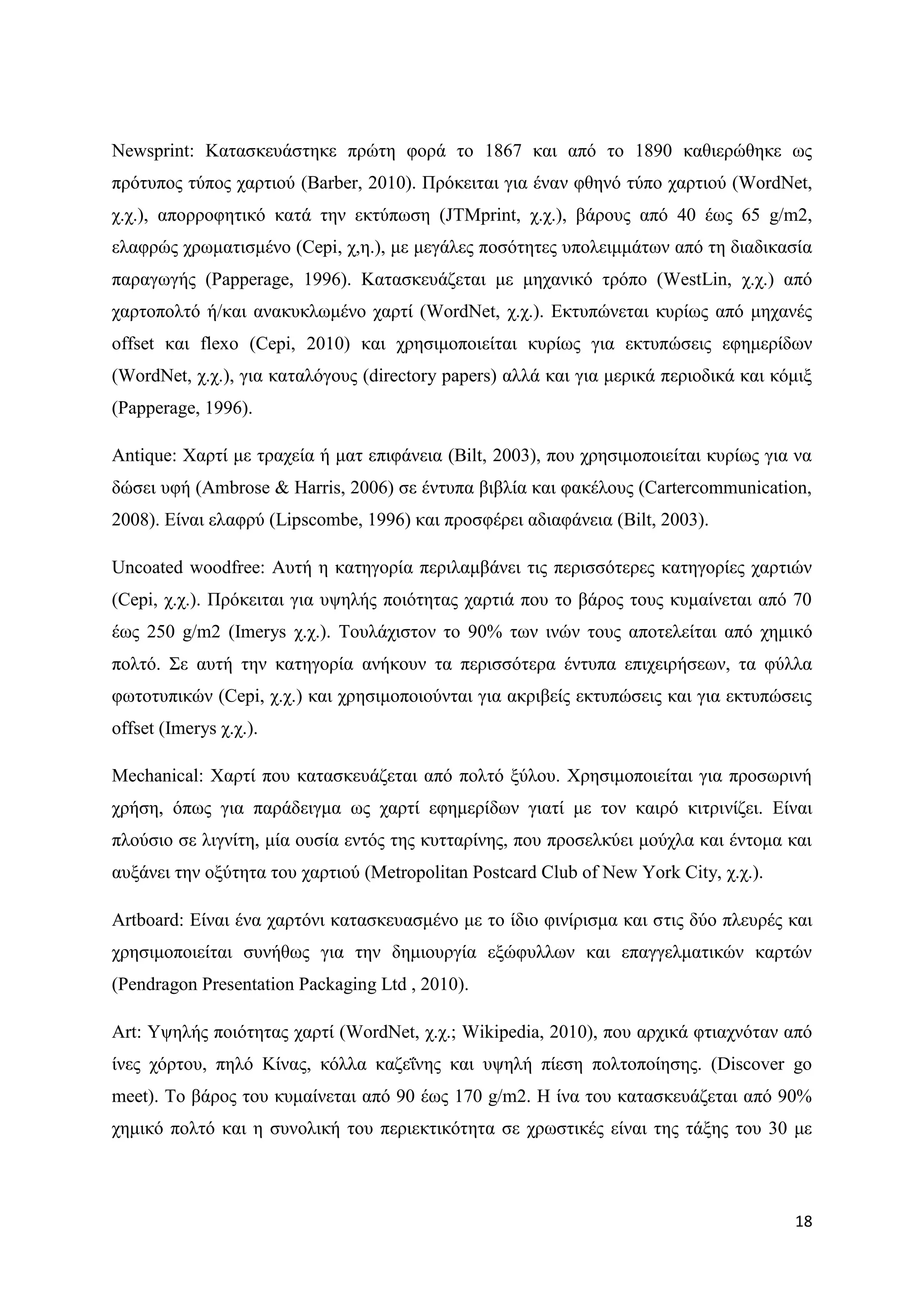 Newsprint: Καηαζθεπάζηεθε πξψηε θνξά ην 1867 θαη απφ ην 1890 θαζηεξψζεθε σο
πξφηππνο ηχπνο ραξηηνχ (Barber, 2010). Πξφθεηηαη γηα έλαλ θζελφ ηχπν ραξηηνχ (WordNet,
ρ.ρ.), απνξξνθεηηθφ θαηά ηελ εθηχπσζε (JTMprint, ρ.ρ.), βάξνπο απφ 40 έσο 65 g/m2,
ειαθξψο ρξσκαηηζκέλν (Cepi, ρ,ε.), κε κεγάιεο πνζφηεηεο ππνιεηκκάησλ απφ ηε δηαδηθαζία
παξαγσγήο (Papperage, 1996). Καηαζθεπάδεηαη κε κεραληθφ ηξφπν (WestLin, ρ.ρ.) απφ
ραξηνπνιηφ ή/θαη αλαθπθισκέλν ραξηί (WordNet, ρ.ρ.). Δθηππψλεηαη θπξίσο απφ κεραλέο
offset θαη flexo (Cepi, 2010) θαη ρξεζηκνπνηείηαη θπξίσο γηα εθηππψζεηο εθεκεξίδσλ
(WordNet, ρ.ρ.), γηα θαηαιφγνπο (directory papers) αιιά θαη γηα κεξηθά πεξηνδηθά θαη θφκημ
(Papperage, 1996).

Antique: Υαξηί κε ηξαρεία ή καη επηθάλεηα (Bilt, 2003), πνπ ρξεζηκνπνηείηαη θπξίσο γηα λα
δψζεη πθή (Ambrose & Harris, 2006) ζε έληππα βηβιία θαη θαθέινπο (Cartercommunication,
2008). Δίλαη ειαθξχ (Lipscombe, 1996) θαη πξνζθέξεη αδηαθάλεηα (Bilt, 2003).

Uncoated woodfree: Απηή ε θαηεγνξία πεξηιακβάλεη ηηο πεξηζζφηεξεο θαηεγνξίεο ραξηηψλ
(Cepi, ρ.ρ.). Πξφθεηηαη γηα πςειήο πνηφηεηαο ραξηηά πνπ ην βάξνο ηνπο θπκαίλεηαη απφ 70
έσο 250 g/m2 (Imerys ρ.ρ.). Σνπιάρηζηνλ ην 90% ησλ ηλψλ ηνπο απνηειείηαη απφ ρεκηθφ
πνιηφ. ΢ε απηή ηελ θαηεγνξία αλήθνπλ ηα πεξηζζφηεξα έληππα επηρεηξήζεσλ, ηα θχιια
θσηνηππηθψλ (Cepi, ρ.ρ.) θαη ρξεζηκνπνηνχληαη γηα αθξηβείο εθηππψζεηο θαη γηα εθηππψζεηο
offset (Imerys ρ.ρ.).

Mechanical: Υαξηί πνπ θαηαζθεπάδεηαη απφ πνιηφ μχινπ. Υξεζηκνπνηείηαη γηα πξνζσξηλή
ρξήζε, φπσο γηα παξάδεηγκα σο ραξηί εθεκεξίδσλ γηαηί κε ηνλ θαηξφ θηηξηλίδεη. Δίλαη
πινχζην ζε ιηγλίηε, κία νπζία εληφο ηεο θπηηαξίλεο, πνπ πξνζειθχεη κνχρια θαη έληνκα θαη
απμάλεη ηελ νμχηεηα ηνπ ραξηηνχ (Metropolitan Postcard Club of New York City, ρ.ρ.).

Artboard: Δίλαη έλα ραξηφλη θαηαζθεπαζκέλν κε ην ίδην θηλίξηζκα θαη ζηηο δχν πιεπξέο θαη
ρξεζηκνπνηείηαη ζπλήζσο γηα ηελ δεκηνπξγία εμψθπιισλ θαη επαγγεικαηηθψλ θαξηψλ
(Pendragon Presentation Packaging Ltd , 2010).

Art: Τςειήο πνηφηεηαο ραξηί (WordNet, ρ.ρ.; Wikipedia, 2010), πνπ αξρηθά θηηαρλφηαλ απφ
ίλεο ρφξηνπ, πειφ Κίλαο, θφιια θαδεΐλεο θαη πςειή πίεζε πνιηνπνίεζεο. (Discover go
meet). Σν βάξνο ηνπ θπκαίλεηαη απφ 90 έσο 170 g/m2. Ζ ίλα ηνπ θαηαζθεπάδεηαη απφ 90%
ρεκηθφ πνιηφ θαη ε ζπλνιηθή ηνπ πεξηεθηηθφηεηα ζε ρξσζηηθέο είλαη ηεο ηάμεο ηνπ 30 κε



                                                                                       18
 