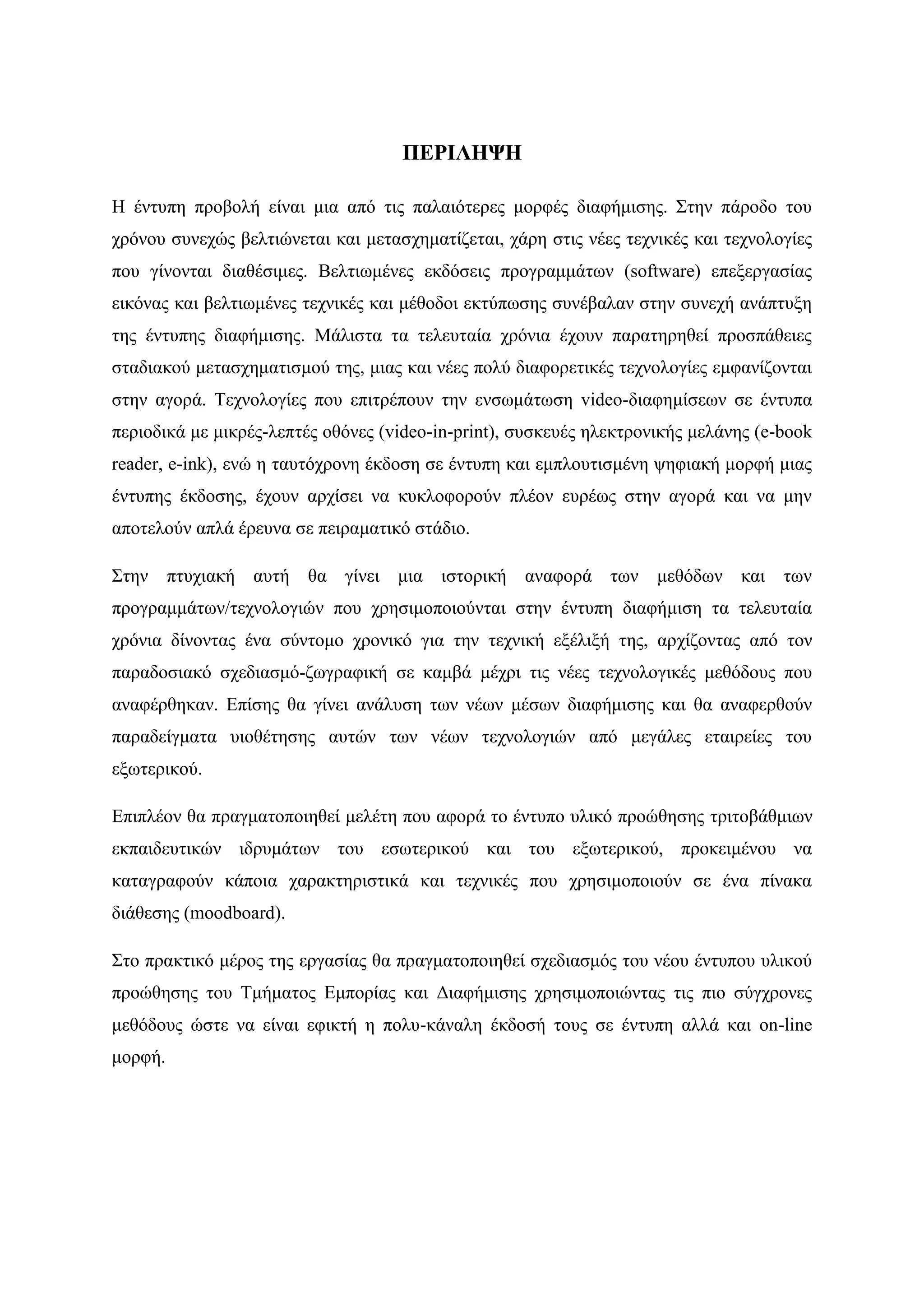 ΠΔΡΙΛΗΦΗ

Ζ έληππε πξνβνιή είλαη κηα απφ ηηο παιαηφηεξεο κνξθέο δηαθήκηζεο. ΢ηελ πάξνδν ηνπ
ρξφλνπ ζπλερψο βειηηψλεηαη θαη κεηαζρεκαηίδεηαη, ράξε ζηηο λέεο ηερληθέο θαη ηερλνινγίεο
πνπ γίλνληαη δηαζέζηκεο. Βειηησκέλεο εθδφζεηο πξνγξακκάησλ (software) επεμεξγαζίαο
εηθφλαο θαη βειηησκέλεο ηερληθέο θαη κέζνδνη εθηχπσζεο ζπλέβαιαλ ζηελ ζπλερή αλάπηπμε
ηεο έληππεο δηαθήκηζεο. Μάιηζηα ηα ηειεπηαία ρξφληα έρνπλ παξαηεξεζεί πξνζπάζεηεο
ζηαδηαθνχ κεηαζρεκαηηζκνχ ηεο, κηαο θαη λέεο πνιχ δηαθνξεηηθέο ηερλνινγίεο εκθαλίδνληαη
ζηελ αγνξά. Σερλνινγίεο πνπ επηηξέπνπλ ηελ ελζσκάησζε video-δηαθεκίζεσλ ζε έληππα
πεξηνδηθά κε κηθξέο-ιεπηέο νζφλεο (video-in-print), ζπζθεπέο ειεθηξνληθήο κειάλεο (e-book
reader, e-ink), ελψ ε ηαπηφρξνλε έθδνζε ζε έληππε θαη εκπινπηηζκέλε ςεθηαθή κνξθή κηαο
έληππεο έθδνζεο, έρνπλ αξρίζεη λα θπθινθνξνχλ πιένλ επξέσο ζηελ αγνξά θαη λα κελ
απνηεινχλ απιά έξεπλα ζε πεηξακαηηθφ ζηάδην.

΢ηελ πηπρηαθή απηή ζα γίλεη κηα ηζηνξηθή αλαθνξά ησλ κεζφδσλ θαη ησλ
πξνγξακκάησλ/ηερλνινγηψλ πνπ ρξεζηκνπνηνχληαη ζηελ έληππε δηαθήκηζε ηα ηειεπηαία
ρξφληα δίλνληαο έλα ζχληνκν ρξνληθφ γηα ηελ ηερληθή εμέιημή ηεο, αξρίδνληαο απφ ηνλ
παξαδνζηαθφ ζρεδηαζκφ-δσγξαθηθή ζε θακβά κέρξη ηηο λέεο ηερλνινγηθέο κεζφδνπο πνπ
αλαθέξζεθαλ. Δπίζεο ζα γίλεη αλάιπζε ησλ λέσλ κέζσλ δηαθήκηζεο θαη ζα αλαθεξζνχλ
παξαδείγκαηα πηνζέηεζεο απηψλ ησλ λέσλ ηερλνινγηψλ απφ κεγάιεο εηαηξείεο ηνπ
εμσηεξηθνχ.

Δπηπιένλ ζα πξαγκαηνπνηεζεί κειέηε πνπ αθνξά ην έληππν πιηθφ πξνψζεζεο ηξηηνβάζκησλ
εθπαηδεπηηθψλ ηδξπκάησλ ηνπ εζσηεξηθνχ θαη ηνπ εμσηεξηθνχ, πξνθεηκέλνπ λα
θαηαγξαθνχλ θάπνηα ραξαθηεξηζηηθά θαη ηερληθέο πνπ ρξεζηκνπνηνχλ ζε έλα πίλαθα
δηάζεζεο (moodboard).

΢ην πξαθηηθφ κέξνο ηεο εξγαζίαο ζα πξαγκαηνπνηεζεί ζρεδηαζκφο ηνπ λένπ έληππνπ πιηθνχ
πξνψζεζεο ηνπ Σκήκαηνο Δκπνξίαο θαη Γηαθήκηζεο ρξεζηκνπνηψληαο ηηο πην ζχγρξνλεο
κεζφδνπο ψζηε λα είλαη εθηθηή ε πνιπ-θάλαιε έθδνζή ηνπο ζε έληππε αιιά θαη on-line
κνξθή.
 