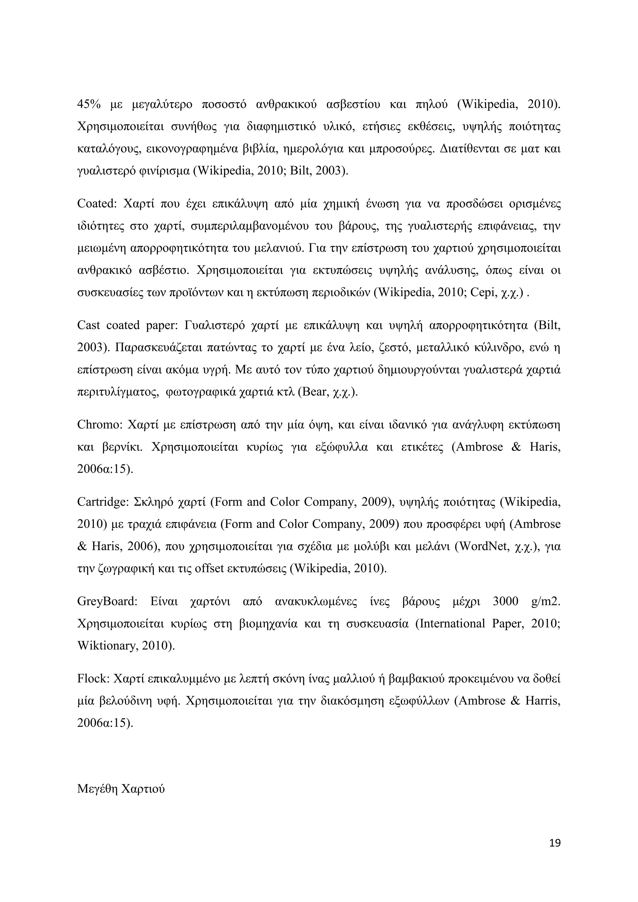45% κε κεγαιχηεξν πνζνζηφ αλζξαθηθνχ αζβεζηίνπ θαη πεινχ (Wikipedia, 2010).
Υξεζηκνπνηείηαη ζπλήζσο γηα δηαθεκηζηηθφ πιηθφ, εηήζηεο εθζέζεηο, πςειήο πνηφηεηαο
θαηαιφγνπο, εηθνλνγξαθεκέλα βηβιία, εκεξνιφγηα θαη κπξνζνχξεο. Γηαηίζεληαη ζε καη θαη
γπαιηζηεξφ θηλίξηζκα (Wikipedia, 2010; Bilt, 2003).

Coated: Υαξηί πνπ έρεη επηθάιπςε απφ κία ρεκηθή έλσζε γηα λα πξνζδψζεη νξηζκέλεο
ηδηφηεηεο ζην ραξηί, ζπκπεξηιακβαλνκέλνπ ηνπ βάξνπο, ηεο γπαιηζηεξήο επηθάλεηαο, ηελ
κεησκέλε απνξξνθεηηθφηεηα ηνπ κειαληνχ. Γηα ηελ επίζηξσζε ηνπ ραξηηνχ ρξεζηκνπνηείηαη
αλζξαθηθφ αζβέζηην. Υξεζηκνπνηείηαη γηα εθηππψζεηο πςειήο αλάιπζεο, φπσο είλαη νη
ζπζθεπαζίεο ησλ πξντφλησλ θαη ε εθηχπσζε πεξηνδηθψλ (Wikipedia, 2010; Cepi, ρ.ρ.) .

Cast coated paper: Γπαιηζηεξφ ραξηί κε επηθάιπςε θαη πςειή απνξξνθεηηθφηεηα (Bilt,
2003). Παξαζθεπάδεηαη παηψληαο ην ραξηί κε έλα ιείν, δεζηφ, κεηαιιηθφ θχιηλδξν, ελψ ε
επίζηξσζε είλαη αθφκα πγξή. Με απηφ ηνλ ηχπν ραξηηνχ δεκηνπξγνχληαη γπαιηζηεξά ραξηηά
πεξηηπιίγκαηνο, θσηνγξαθηθά ραξηηά θηι (Bear, ρ.ρ.).

Chromo: Υαξηί κε επίζηξσζε απφ ηελ κία φςε, θαη είλαη ηδαληθφ γηα αλάγιπθε εθηχπσζε
θαη βεξλίθη. Υξεζηκνπνηείηαη θπξίσο γηα εμψθπιια θαη εηηθέηεο (Ambrose & Haris,
2006α:15).

Cartridge: ΢θιεξφ ραξηί (Form and Color Company, 2009), πςειήο πνηφηεηαο (Wikipedia,
2010) κε ηξαρηά επηθάλεηα (Form and Color Company, 2009) πνπ πξνζθέξεη πθή (Ambrose
& Haris, 2006), πνπ ρξεζηκνπνηείηαη γηα ζρέδηα κε κνιχβη θαη κειάλη (WordNet, ρ.ρ.), γηα
ηελ δσγξαθηθή θαη ηηο offset εθηππψζεηο (Wikipedia, 2010).

GreyBoard: Δίλαη ραξηφλη απφ αλαθπθισκέλεο ίλεο βάξνπο κέρξη 3000 g/m2.
Υξεζηκνπνηείηαη θπξίσο ζηε βηνκεραλία θαη ηε ζπζθεπαζία (International Paper, 2010;
Wiktionary, 2010).

Flock: Υαξηί επηθαιπκκέλν κε ιεπηή ζθφλε ίλαο καιιηνχ ή βακβαθηνχ πξνθεηκέλνπ λα δνζεί
κία βεινχδηλε πθή. Υξεζηκνπνηείηαη γηα ηελ δηαθφζκεζε εμσθχιισλ (Ambrose & Harris,
2006α:15).




Μεγέζε Υαξηηνχ



                                                                                      19
 