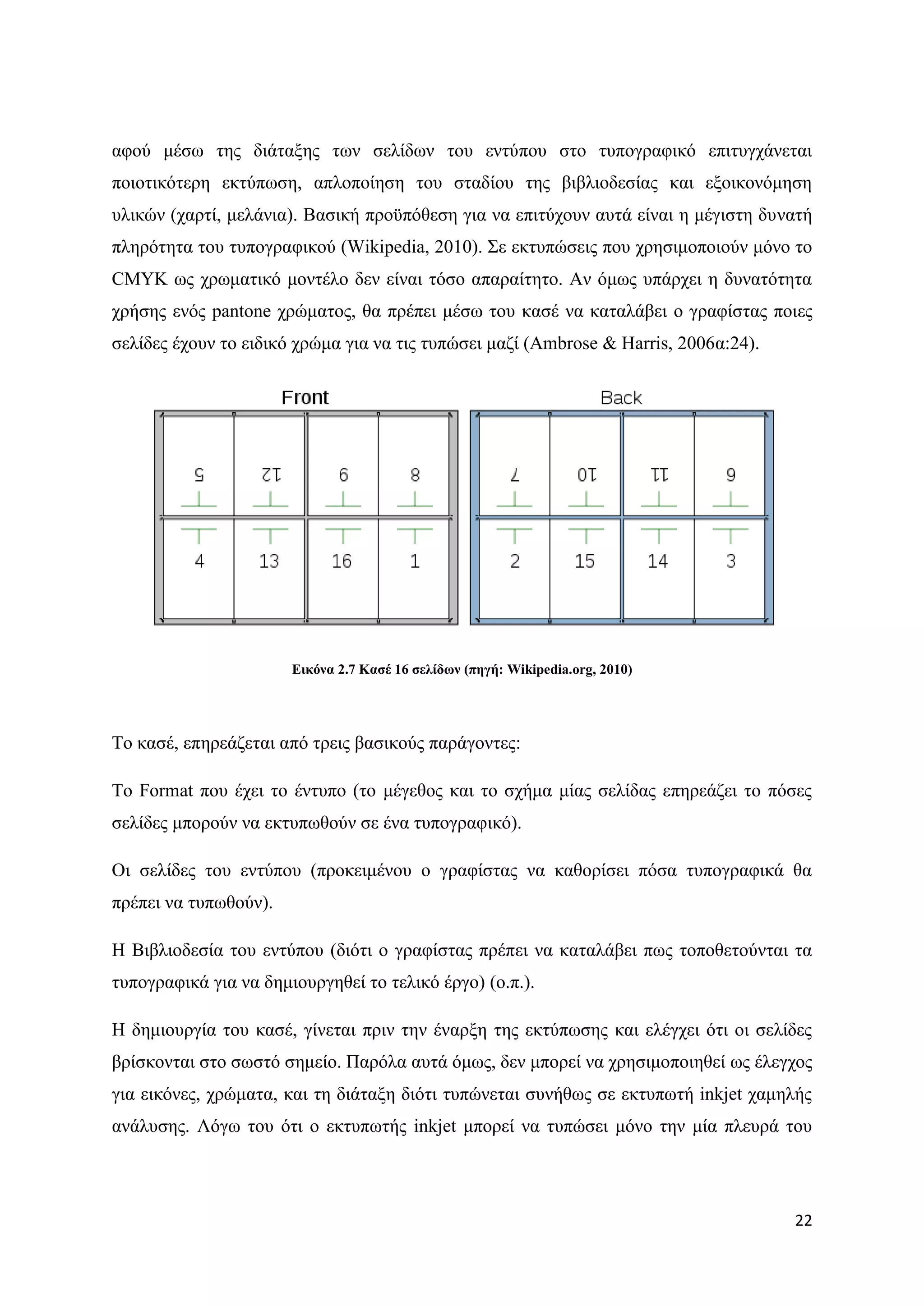 αθνχ κέζσ ηεο δηάηαμεο ησλ ζειίδσλ ηνπ εληχπνπ ζην ηππνγξαθηθφ επηηπγράλεηαη
πνηνηηθφηεξε εθηχπσζε, απινπνίεζε ηνπ ζηαδίνπ ηεο βηβιηνδεζίαο θαη εμνηθνλφκεζε
πιηθψλ (ραξηί, κειάληα). Βαζηθή πξνυπφζεζε γηα λα επηηχρνπλ απηά είλαη ε κέγηζηε δπλαηή
πιεξφηεηα ηνπ ηππνγξαθηθνχ (Wikipedia, 2010). ΢ε εθηππψζεηο πνπ ρξεζηκνπνηνχλ κφλν ην
CMYK σο ρξσκαηηθφ κνληέιν δελ είλαη ηφζν απαξαίηεην. Αλ φκσο ππάξρεη ε δπλαηφηεηα
ρξήζεο ελφο pantone ρξψκαηνο, ζα πξέπεη κέζσ ηνπ θαζέ λα θαηαιάβεη ν γξαθίζηαο πνηεο
ζειίδεο έρνπλ ην εηδηθφ ρξψκα γηα λα ηηο ηππψζεη καδί (Ambrose & Harris, 2006α:24).




                       Δηθόλα 2.7 Καζέ 16 ζειίδσλ (πεγή: Wikipedia.org, 2010)




Σν θαζέ, επεξεάδεηαη απφ ηξεηο βαζηθνχο παξάγνληεο:

Σν Format πνπ έρεη ην έληππν (ην κέγεζνο θαη ην ζρήκα κίαο ζειίδαο επεξεάδεη ην πφζεο
ζειίδεο κπνξνχλ λα εθηππσζνχλ ζε έλα ηππνγξαθηθφ).

Οη ζειίδεο ηνπ εληχπνπ (πξνθεηκέλνπ ν γξαθίζηαο λα θαζνξίζεη πφζα ηππνγξαθηθά ζα
πξέπεη λα ηππσζνχλ).

Ζ Βηβιηνδεζία ηνπ εληχπνπ (δηφηη ν γξαθίζηαο πξέπεη λα θαηαιάβεη πσο ηνπνζεηνχληαη ηα
ηππνγξαθηθά γηα λα δεκηνπξγεζεί ην ηειηθφ έξγν) (ν.π.).

Ζ δεκηνπξγία ηνπ θαζέ, γίλεηαη πξηλ ηελ έλαξμε ηεο εθηχπσζεο θαη ειέγρεη φηη νη ζειίδεο
βξίζθνληαη ζην ζσζηφ ζεκείν. Παξφια απηά φκσο, δελ κπνξεί λα ρξεζηκνπνηεζεί σο έιεγρνο
γηα εηθφλεο, ρξψκαηα, θαη ηε δηάηαμε δηφηη ηππψλεηαη ζπλήζσο ζε εθηππσηή inkjet ρακειήο
αλάιπζεο. Λφγσ ηνπ φηη ν εθηππσηήο inkjet κπνξεί λα ηππψζεη κφλν ηελ κία πιεπξά ηνπ




                                                                                      22
 