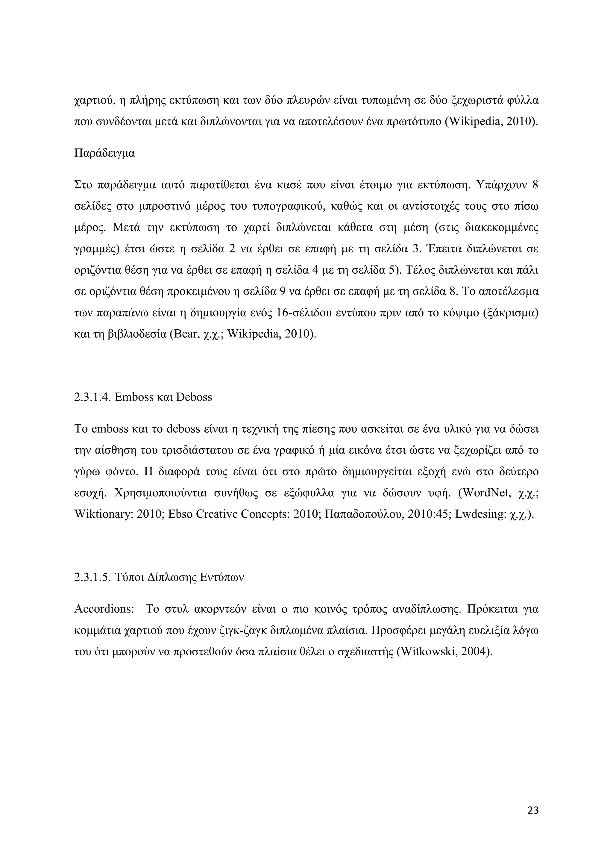 ραξηηνχ, ε πιήξεο εθηχπσζε θαη ησλ δχν πιεπξψλ είλαη ηππσκέλε ζε δχν μερσξηζηά θχιια
πνπ ζπλδένληαη κεηά θαη δηπιψλνληαη γηα λα απνηειέζνπλ έλα πξσηφηππν (Wikipedia, 2010).

Παξάδεηγκα

΢ην παξάδεηγκα απηφ παξαηίζεηαη έλα θαζέ πνπ είλαη έηνηκν γηα εθηχπσζε. Τπάξρνπλ 8
ζειίδεο ζην κπξνζηηλφ κέξνο ηνπ ηππνγξαθηθνχ, θαζψο θαη νη αληίζηνηρέο ηνπο ζην πίζσ
κέξνο. Μεηά ηελ εθηχπσζε ην ραξηί δηπιψλεηαη θάζεηα ζηε κέζε (ζηηο δηαθεθνκκέλεο
γξακκέο) έηζη ψζηε ε ζειίδα 2 λα έξζεη ζε επαθή κε ηε ζειίδα 3. Έπεηηα δηπιψλεηαη ζε
νξηδφληηα ζέζε γηα λα έξζεη ζε επαθή ε ζειίδα 4 κε ηε ζειίδα 5). Σέινο δηπιψλεηαη θαη πάιη
ζε νξηδφληηα ζέζε πξνθεηκέλνπ ε ζειίδα 9 λα έξζεη ζε επαθή κε ηε ζειίδα 8. Σν απνηέιεζκα
ησλ παξαπάλσ είλαη ε δεκηνπξγία ελφο 16-ζέιηδνπ εληχπνπ πξηλ απφ ην θφςηκν (μάθξηζκα)
θαη ηε βηβιηνδεζία (Bear, ρ.ρ.; Wikipedia, 2010).




2.3.1.4. Emboss θαη Deboss

Σν emboss θαη ην deboss είλαη ε ηερληθή ηεο πίεζεο πνπ αζθείηαη ζε έλα πιηθφ γηα λα δψζεη
ηελ αίζζεζε ηνπ ηξηζδηάζηαηνπ ζε έλα γξαθηθφ ή κία εηθφλα έηζη ψζηε λα μερσξίδεη απφ ην
γχξσ θφλην. Ζ δηαθνξά ηνπο είλαη φηη ζην πξψην δεκηνπξγείηαη εμνρή ελψ ζην δεχηεξν
εζνρή. Υξεζηκνπνηνχληαη ζπλήζσο ζε εμψθπιια γηα λα δψζνπλ πθή. (WordNet, ρ.ρ.;
Wiktionary: 2010; Ebso Creative Concepts: 2010; Παπαδνπνχινπ, 2010:45; Lwdesing: ρ.ρ.).




2.3.1.5. Σχπνη Γίπισζεο Δληχπσλ

Accordions: Σν ζηπι αθνξληεφλ είλαη ν πην θνηλφο ηξφπνο αλαδίπισζεο. Πξφθεηηαη γηα
θνκκάηηα ραξηηνχ πνπ έρνπλ δηγθ-δαγθ δηπισκέλα πιαίζηα. Πξνζθέξεη κεγάιε επειημία ιφγσ
ηνπ φηη κπνξνχλ λα πξνζηεζνχλ φζα πιαίζηα ζέιεη ν ζρεδηαζηήο (Witkowski, 2004).




                                                                                       23
 