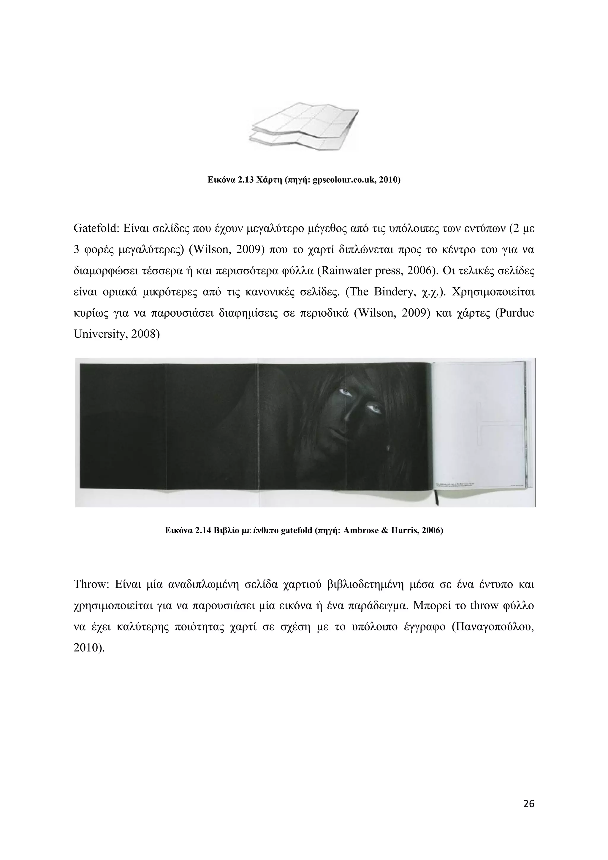 Δηθόλα 2.13 Υάξηε (πεγή: gpscolour.co.uk, 2010)




Gatefold: Δίλαη ζειίδεο πνπ έρνπλ κεγαιχηεξν κέγεζνο απφ ηηο ππφινηπεο ησλ εληχπσλ (2 κε
3 θνξέο κεγαιχηεξεο) (Wilson, 2009) πνπ ην ραξηί δηπιψλεηαη πξνο ην θέληξν ηνπ γηα λα
δηακνξθψζεη ηέζζεξα ή θαη πεξηζζφηεξα θχιια (Rainwater press, 2006). Οη ηειηθέο ζειίδεο
είλαη νξηαθά κηθξφηεξεο απφ ηηο θαλνληθέο ζειίδεο. (The Bindery, ρ.ρ.). Υξεζηκνπνηείηαη
θπξίσο γηα λα παξνπζηάζεη δηαθεκίζεηο ζε πεξηνδηθά (Wilson, 2009) θαη ράξηεο (Purdue
University, 2008)




                    Δηθόλα 2.14 Βηβιίν κε έλζεην gatefold (πεγή: Ambrose & Harris, 2006)




Throw: Δίλαη κία αλαδηπισκέλε ζειίδα ραξηηνχ βηβιηνδεηεκέλε κέζα ζε έλα έληππν θαη
ρξεζηκνπνηείηαη γηα λα παξνπζηάζεη κία εηθφλα ή έλα παξάδεηγκα. Μπνξεί ην throw θχιιν
λα έρεη θαιχηεξεο πνηφηεηαο ραξηί ζε ζρέζε κε ην ππφινηπν έγγξαθν (Παλαγνπνχινπ,
2010).




                                                                                           26
 
