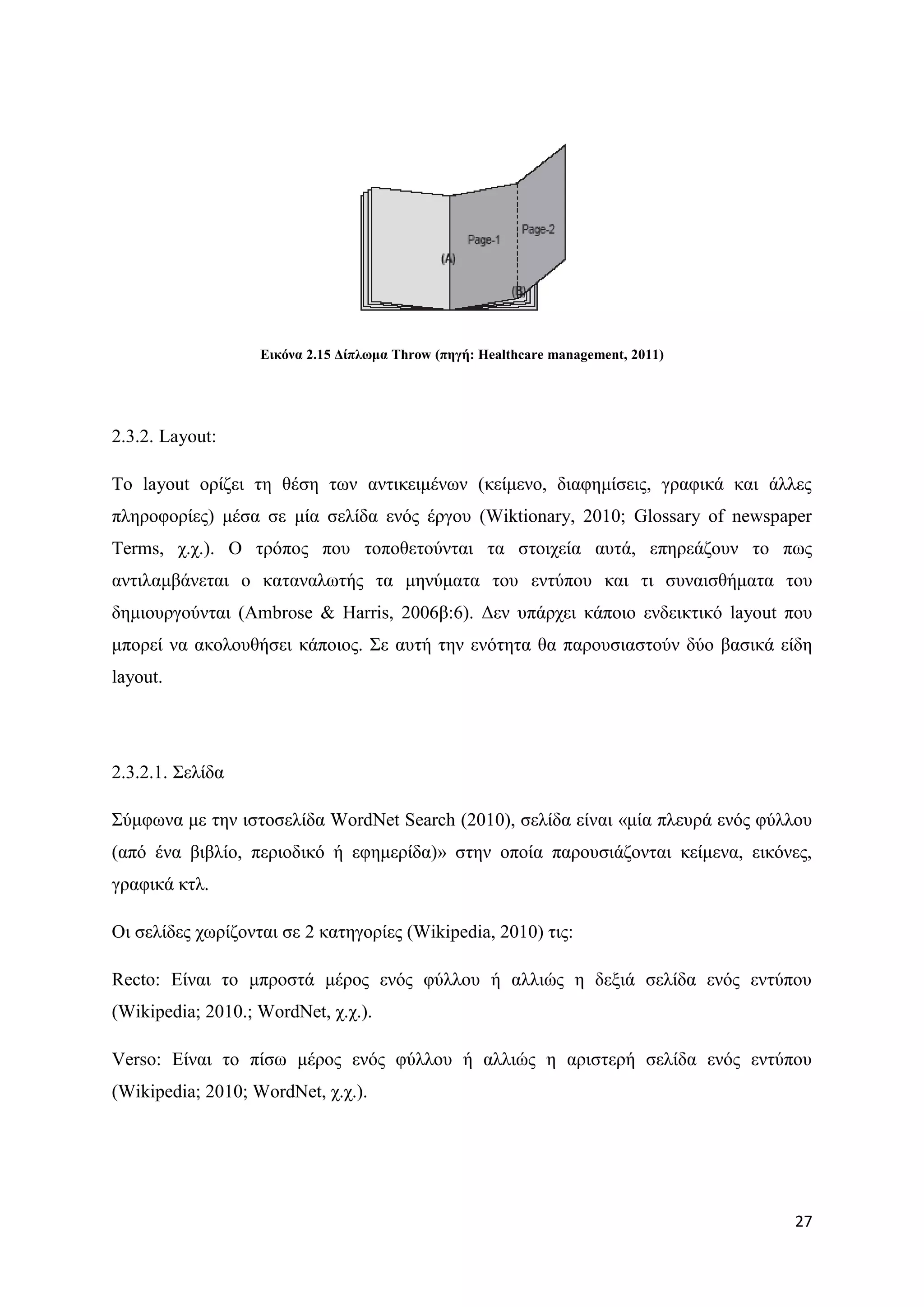 Δηθόλα 2.15 Γίπισκα Throw (πεγή: Healthcare management, 2011)




2.3.2. Layout:

Σν layout νξίδεη ηε ζέζε ησλ αληηθεηκέλσλ (θείκελν, δηαθεκίζεηο, γξαθηθά θαη άιιεο
πιεξνθνξίεο) κέζα ζε κία ζειίδα ελφο έξγνπ (Wiktionary, 2010; Glossary of newspaper
Terms, ρ.ρ.). Ο ηξφπνο πνπ ηνπνζεηνχληαη ηα ζηνηρεία απηά, επεξεάδνπλ ην πσο
αληηιακβάλεηαη ν θαηαλαισηήο ηα κελχκαηα ηνπ εληχπνπ θαη ηη ζπλαηζζήκαηα ηνπ
δεκηνπξγνχληαη (Ambrose & Harris, 2006β:6). Γελ ππάξρεη θάπνην ελδεηθηηθφ layout πνπ
κπνξεί λα αθνινπζήζεη θάπνηνο. ΢ε απηή ηελ ελφηεηα ζα παξνπζηαζηνχλ δχν βαζηθά είδε
layout.




2.3.2.1. ΢ειίδα

΢χκθσλα κε ηελ ηζηνζειίδα WordNet Search (2010), ζειίδα είλαη «κία πιεπξά ελφο θχιινπ
(απφ έλα βηβιίν, πεξηνδηθφ ή εθεκεξίδα)» ζηελ νπνία παξνπζηάδνληαη θείκελα, εηθφλεο,
γξαθηθά θηι.

Οη ζειίδεο ρσξίδνληαη ζε 2 θαηεγνξίεο (Wikipedia, 2010) ηηο:

Recto: Δίλαη ην κπξνζηά κέξνο ελφο θχιινπ ή αιιηψο ε δεμηά ζειίδα ελφο εληχπνπ
(Wikipedia; 2010.; WordNet, ρ.ρ.).

Verso: Δίλαη ην πίζσ κέξνο ελφο θχιινπ ή αιιηψο ε αξηζηεξή ζειίδα ελφο εληχπνπ
(Wikipedia; 2010; WordNet, ρ.ρ.).




                                                                                   27
 