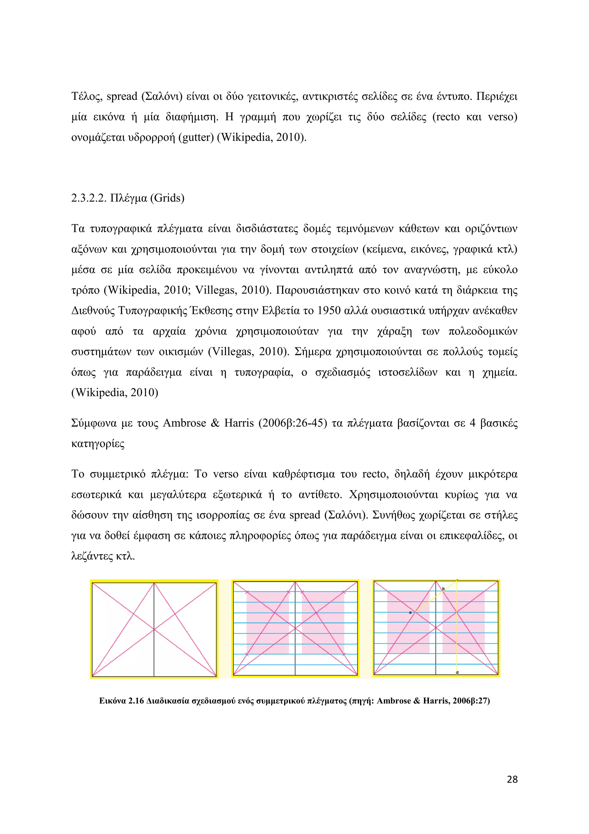 Σέινο, spread (΢αιφλη) είλαη νη δχν γεηηνληθέο, αληηθξηζηέο ζειίδεο ζε έλα έληππν. Πεξηέρεη
κία εηθφλα ή κία δηαθήκηζε. Ζ γξακκή πνπ ρσξίδεη ηηο δχν ζειίδεο (recto θαη verso)
νλνκάδεηαη πδξνξξνή (gutter) (Wikipedia, 2010).




2.3.2.2. Πιέγκα (Grids)

Σα ηππνγξαθηθά πιέγκαηα είλαη δηζδηάζηαηεο δνκέο ηεκλφκελσλ θάζεησλ θαη νξηδφληησλ
αμφλσλ θαη ρξεζηκνπνηνχληαη γηα ηελ δνκή ησλ ζηνηρείσλ (θείκελα, εηθφλεο, γξαθηθά θηι)
κέζα ζε κία ζειίδα πξνθεηκέλνπ λα γίλνληαη αληηιεπηά απφ ηνλ αλαγλψζηε, κε εχθνιν
ηξφπν (Wikipedia, 2010; Villegas, 2010). Παξνπζηάζηεθαλ ζην θνηλφ θαηά ηε δηάξθεηα ηεο
Γηεζλνχο Σππνγξαθηθήο Έθζεζεο ζηελ Διβεηία ην 1950 αιιά νπζηαζηηθά ππήξραλ αλέθαζελ
αθνχ απφ ηα αξραία ρξφληα ρξεζηκνπνηνχηαλ γηα ηελ ράξαμε ησλ πνιενδνκηθψλ
ζπζηεκάησλ ησλ νηθηζκψλ (Villegas, 2010). ΢ήκεξα ρξεζηκνπνηνχληαη ζε πνιινχο ηνκείο
φπσο γηα παξάδεηγκα είλαη ε ηππνγξαθία, ν ζρεδηαζκφο ηζηνζειίδσλ θαη ε ρεκεία.
(Wikipedia, 2010)

΢χκθσλα κε ηνπο Ambrose & Harris (2006β:26-45) ηα πιέγκαηα βαζίδνληαη ζε 4 βαζηθέο
θαηεγνξίεο

Σν ζπκκεηξηθφ πιέγκα: Σν verso είλαη θαζξέθηηζκα ηνπ recto, δειαδή έρνπλ κηθξφηεξα
εζσηεξηθά θαη κεγαιχηεξα εμσηεξηθά ή ην αληίζεην. Υξεζηκνπνηνχληαη θπξίσο γηα λα
δψζνπλ ηελ αίζζεζε ηεο ηζνξξνπίαο ζε έλα spread (΢αιφλη). ΢πλήζσο ρσξίδεηαη ζε ζηήιεο
γηα λα δνζεί έκθαζε ζε θάπνηεο πιεξνθνξίεο φπσο γηα παξάδεηγκα είλαη νη επηθεθαιίδεο, νη
ιεδάληεο θηι.




     Δηθόλα 2.16 Γηαδηθαζία ζρεδηαζκνύ ελόο ζπκκεηξηθνύ πιέγκαηνο (πεγή: Ambrose & Harris, 2006β:27)




                                                                                                       28
 