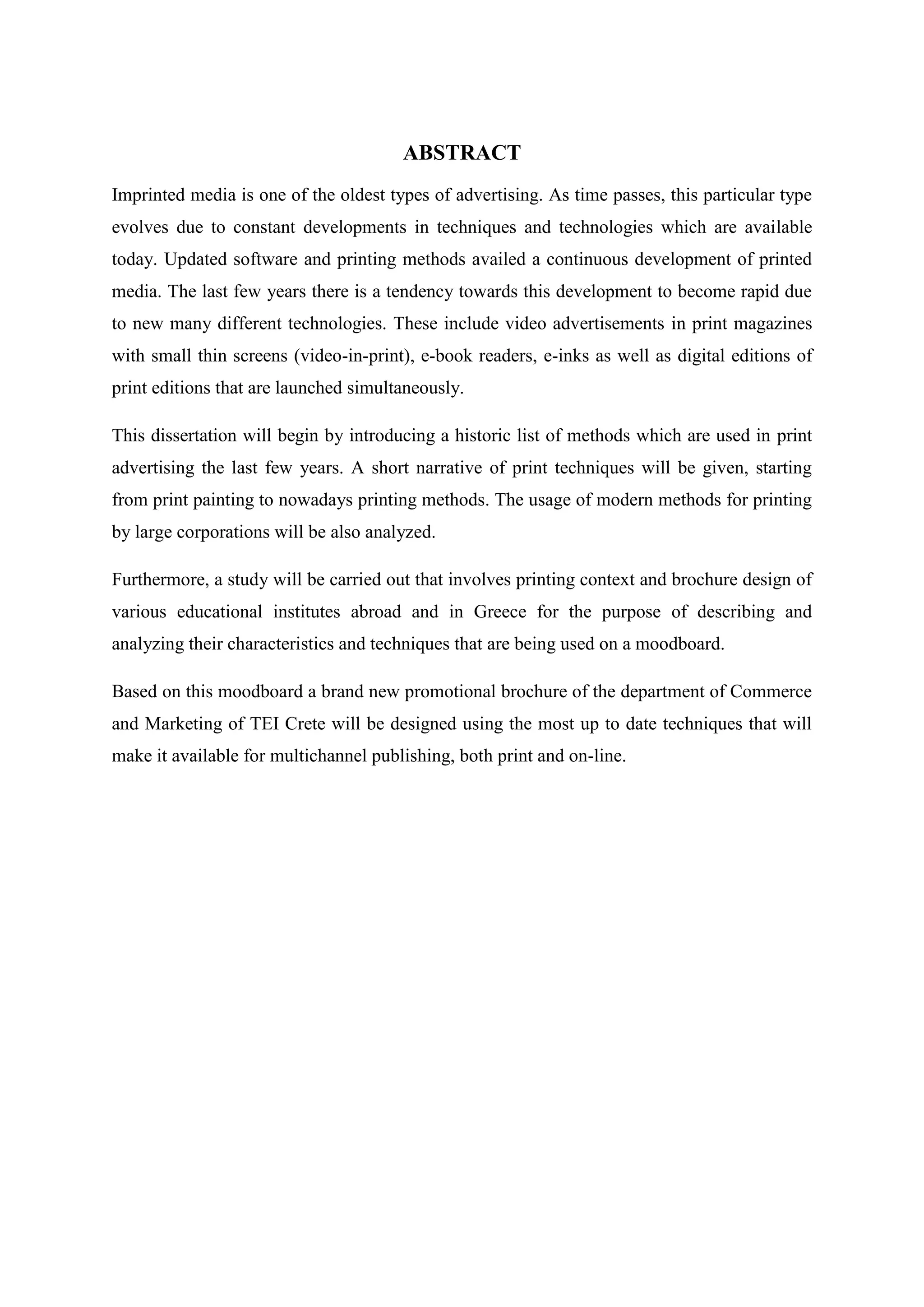 ABSTRACT
Imprinted media is one of the oldest types of advertising. As time passes, this particular type
evolves due to constant developments in techniques and technologies which are available
today. Updated software and printing methods availed a continuous development of printed
media. The last few years there is a tendency towards this development to become rapid due
to new many different technologies. These include video advertisements in print magazines
with small thin screens (video-in-print), e-book readers, e-inks as well as digital editions of
print editions that are launched simultaneously.

This dissertation will begin by introducing a historic list of methods which are used in print
advertising the last few years. A short narrative of print techniques will be given, starting
from print painting to nowadays printing methods. The usage of modern methods for printing
by large corporations will be also analyzed.

Furthermore, a study will be carried out that involves printing context and brochure design of
various educational institutes abroad and in Greece for the purpose of describing and
analyzing their characteristics and techniques that are being used on a moodboard.

Based on this moodboard a brand new promotional brochure of the department of Commerce
and Marketing of TEI Crete will be designed using the most up to date techniques that will
make it available for multichannel publishing, both print and on-line.
 