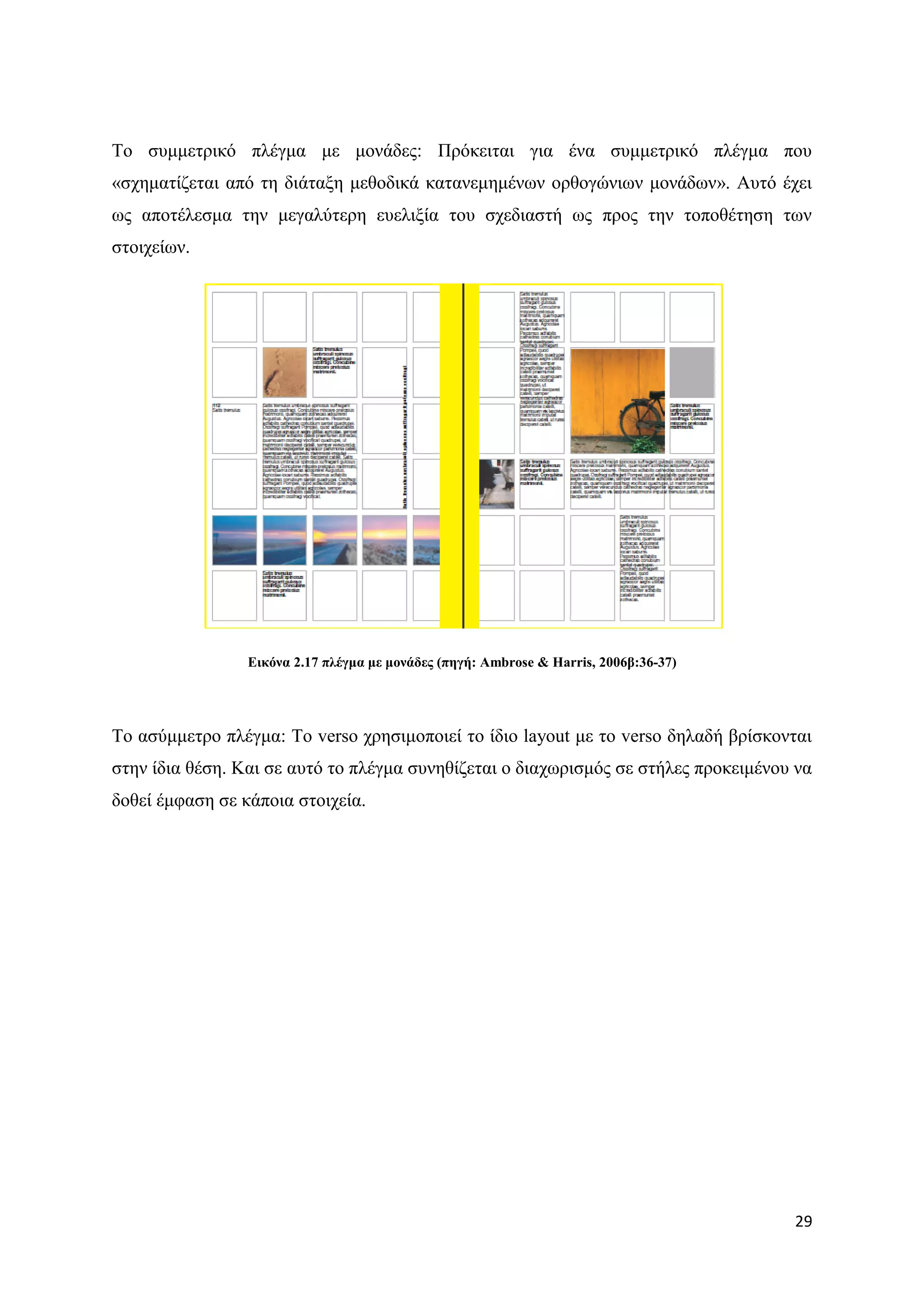 Σν ζπκκεηξηθφ πιέγκα κε κνλάδεο: Πξφθεηηαη γηα έλα ζπκκεηξηθφ πιέγκα πνπ
«ζρεκαηίδεηαη απφ ηε δηάηαμε κεζνδηθά θαηαλεκεκέλσλ νξζνγψλησλ κνλάδσλ». Απηφ έρεη
σο απνηέιεζκα ηελ κεγαιχηεξε επειημία ηνπ ζρεδηαζηή σο πξνο ηελ ηνπνζέηεζε ησλ
ζηνηρείσλ.




                 Δηθόλα 2.17 πιέγκα κε κνλάδεο (πεγή: Ambrose & Harris, 2006β:36-37)




Σν αζχκκεηξν πιέγκα: Σν verso ρξεζηκνπνηεί ην ίδην layout κε ην verso δειαδή βξίζθνληαη
ζηελ ίδηα ζέζε. Καη ζε απηφ ην πιέγκα ζπλεζίδεηαη ν δηαρσξηζκφο ζε ζηήιεο πξνθεηκέλνπ λα
δνζεί έκθαζε ζε θάπνηα ζηνηρεία.




                                                                                       29
 