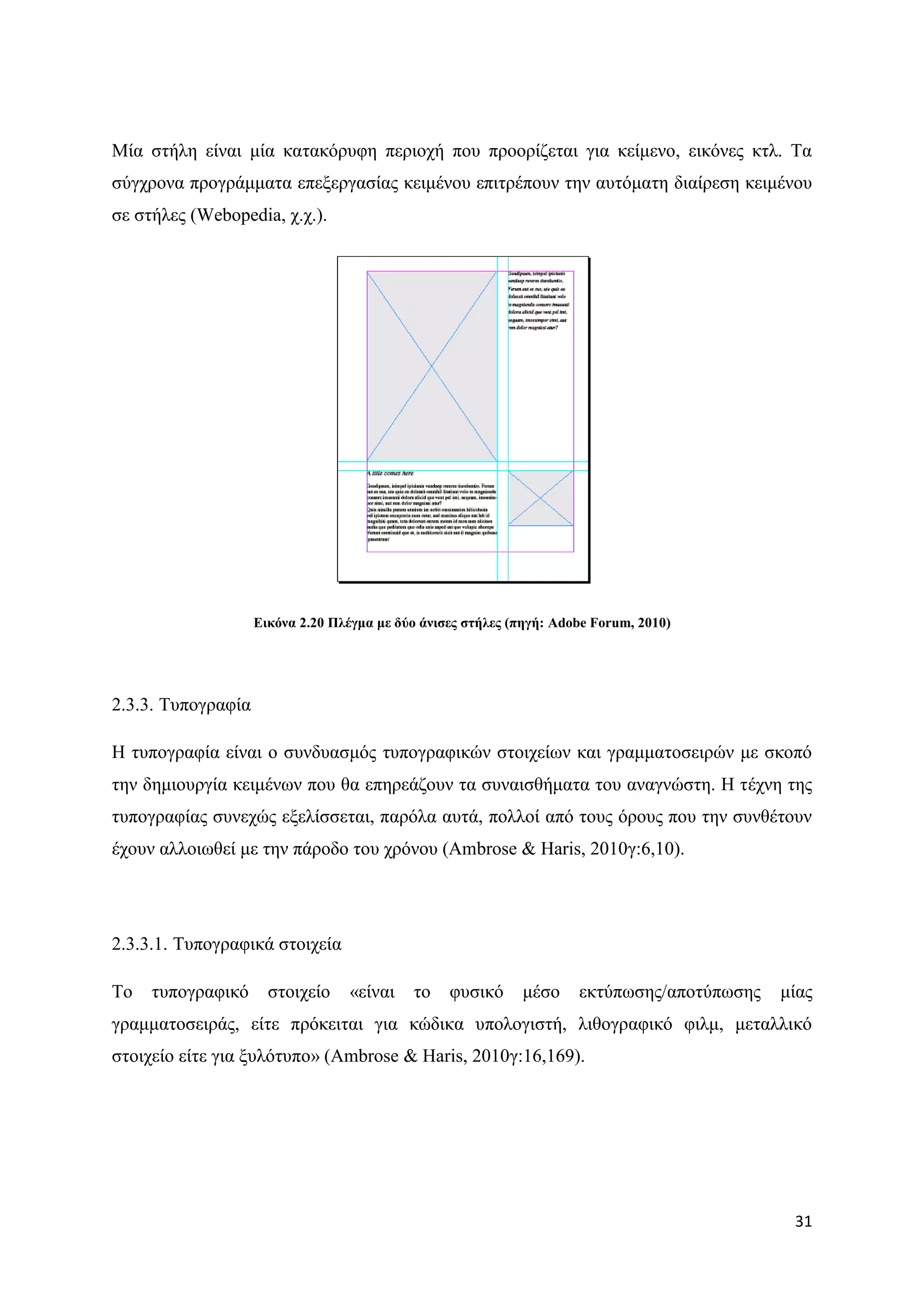 Μία ζηήιε είλαη κία θαηαθφξπθε πεξηνρή πνπ πξννξίδεηαη γηα θείκελν, εηθφλεο θηι. Σα
ζχγρξνλα πξνγξάκκαηα επεμεξγαζίαο θεηκέλνπ επηηξέπνπλ ηελ απηφκαηε δηαίξεζε θεηκέλνπ
ζε ζηήιεο (Webopedia, ρ.ρ.).




                    Δηθόλα 2.20 Πιέγκα κε δύν άληζεο ζηήιεο (πεγή: Adobe Forum, 2010)




2.3.3. Σππνγξαθία

Ζ ηππνγξαθία είλαη ν ζπλδπαζκφο ηππνγξαθηθψλ ζηνηρείσλ θαη γξακκαηνζεηξψλ κε ζθνπφ
ηελ δεκηνπξγία θεηκέλσλ πνπ ζα επεξεάδνπλ ηα ζπλαηζζήκαηα ηνπ αλαγλψζηε. Ζ ηέρλε ηεο
ηππνγξαθίαο ζπλερψο εμειίζζεηαη, παξφια απηά, πνιινί απφ ηνπο φξνπο πνπ ηελ ζπλζέηνπλ
έρνπλ αιινησζεί κε ηελ πάξνδν ηνπ ρξφλνπ (Ambrose & Haris, 2010γ:6,10).




2.3.3.1. Σππνγξαθηθά ζηνηρεία

Σν   ηππνγξαθηθφ      ζηνηρείν    «είλαη    ην    θπζηθφ     κέζν     εθηχπσζεο/απνηχπσζεο   κίαο
γξακκαηνζεηξάο, είηε πξφθεηηαη γηα θψδηθα ππνινγηζηή, ιηζνγξαθηθφ θηικ, κεηαιιηθφ
ζηνηρείν είηε γηα μπιφηππν» (Ambrose & Haris, 2010γ:16,169).




                                                                                              31
 