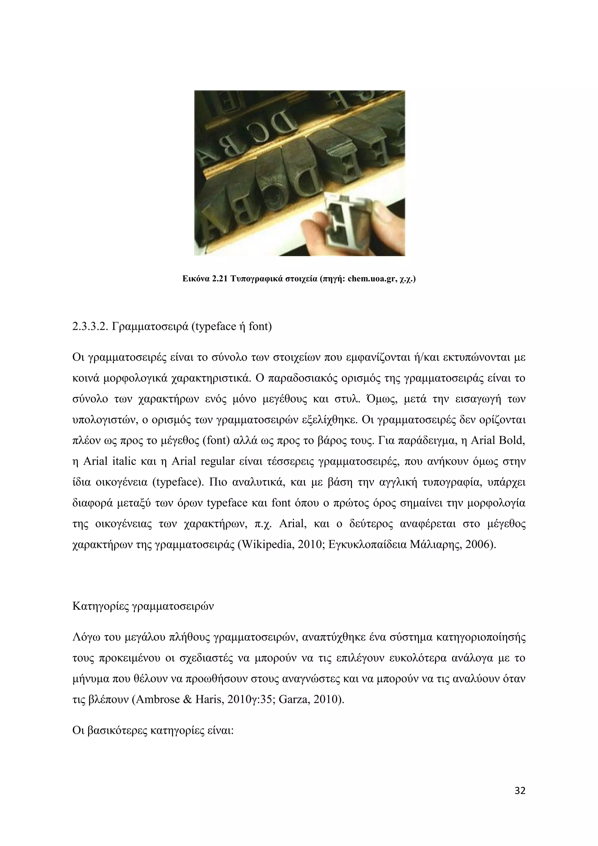 Δηθόλα 2.21 Σππνγξαθηθά ζηνηρεία (πεγή: chem.uoa.gr, ρ.ρ.)




2.3.3.2. Γξακκαηνζεηξά (typeface ή font)

Οη γξακκαηνζεηξέο είλαη ην ζχλνιν ησλ ζηνηρείσλ πνπ εκθαλίδνληαη ή/θαη εθηππψλνληαη κε
θνηλά κνξθνινγηθά ραξαθηεξηζηηθά. Ο παξαδνζηαθφο νξηζκφο ηεο γξακκαηνζεηξάο είλαη ην
ζχλνιν ησλ ραξαθηήξσλ ελφο κφλν κεγέζνπο θαη ζηπι. ΋κσο, κεηά ηελ εηζαγσγή ησλ
ππνινγηζηψλ, ν νξηζκφο ησλ γξακκαηνζεηξψλ εμειίρζεθε. Οη γξακκαηνζεηξέο δελ νξίδνληαη
πιένλ σο πξνο ην κέγεζνο (font) αιιά σο πξνο ην βάξνο ηνπο. Γηα παξάδεηγκα, ε Arial Bold,
ε Arial italic θαη ε Arial regular είλαη ηέζζεξεηο γξακκαηνζεηξέο, πνπ αλήθνπλ φκσο ζηελ
ίδηα νηθνγέλεηα (typeface). Πην αλαιπηηθά, θαη κε βάζε ηελ αγγιηθή ηππνγξαθία, ππάξρεη
δηαθνξά κεηαμχ ησλ φξσλ typeface θαη font φπνπ ν πξψηνο φξνο ζεκαίλεη ηελ κνξθνινγία
ηεο νηθνγέλεηαο ησλ ραξαθηήξσλ, π.ρ. Arial, θαη ν δεχηεξνο αλαθέξεηαη ζην κέγεζνο
ραξαθηήξσλ ηεο γξακκαηνζεηξάο (Wikipedia, 2010; Δγθπθινπαίδεηα Μάιηαξεο, 2006).




Καηεγνξίεο γξακκαηνζεηξψλ

Λφγσ ηνπ κεγάινπ πιήζνπο γξακκαηνζεηξψλ, αλαπηχρζεθε έλα ζχζηεκα θαηεγνξηνπνίεζήο
ηνπο πξνθεηκέλνπ νη ζρεδηαζηέο λα κπνξνχλ λα ηηο επηιέγνπλ επθνιφηεξα αλάινγα κε ην
κήλπκα πνπ ζέινπλ λα πξνσζήζνπλ ζηνπο αλαγλψζηεο θαη λα κπνξνχλ λα ηηο αλαιχνπλ φηαλ
ηηο βιέπνπλ (Ambrose & Haris, 2010γ:35; Garza, 2010).

Οη βαζηθφηεξεο θαηεγνξίεο είλαη:



                                                                                      32
 