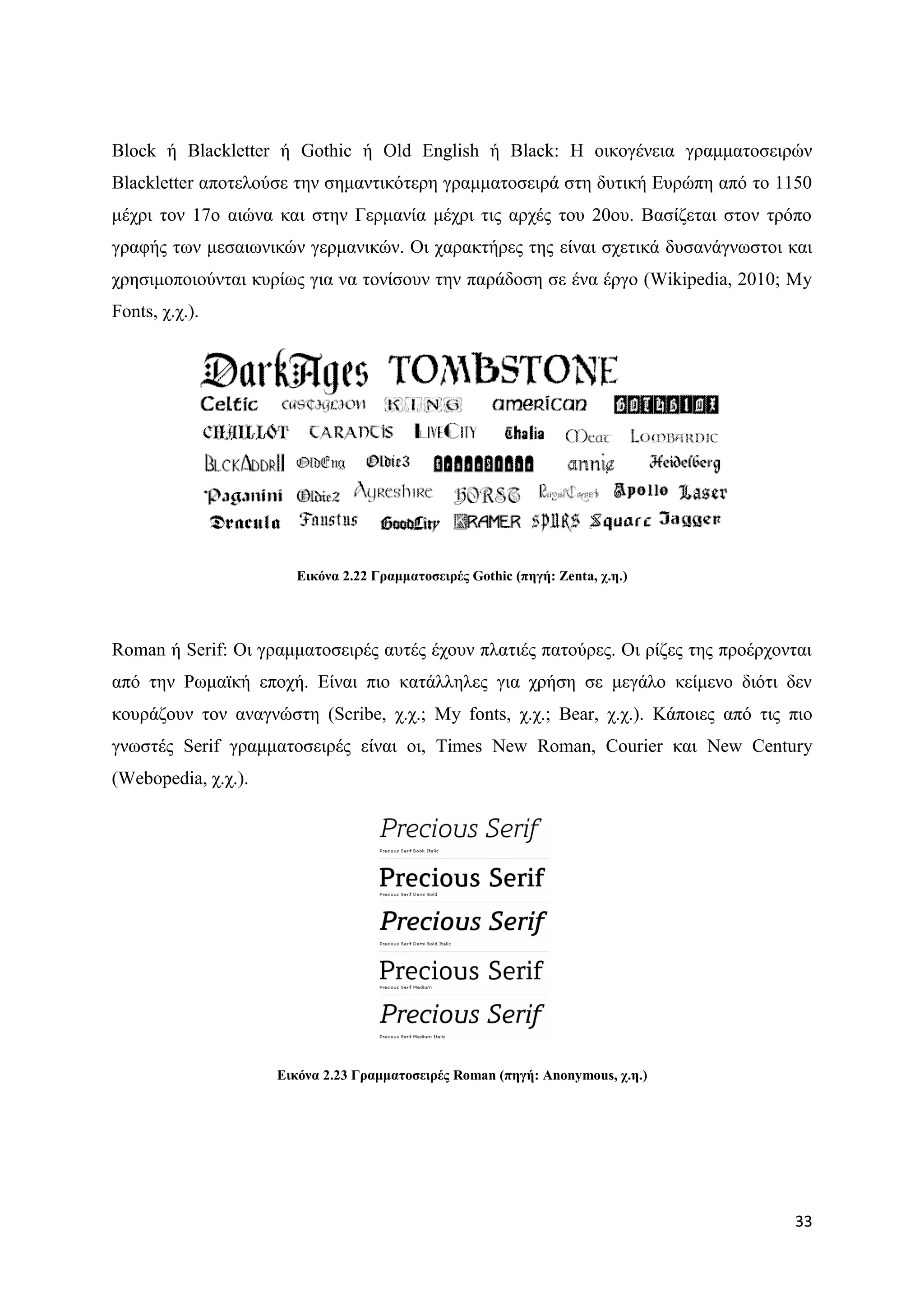 Block ή Blackletter ή Gothic ή Old English ή Black: Ζ νηθνγέλεηα γξακκαηνζεηξψλ
Blackletter απνηεινχζε ηελ ζεκαληηθφηεξε γξακκαηνζεηξά ζηε δπηηθή Δπξψπε απφ ην 1150
κέρξη ηνλ 17ν αηψλα θαη ζηελ Γεξκαλία κέρξη ηηο αξρέο ηνπ 20νπ. Βαζίδεηαη ζηνλ ηξφπν
γξαθήο ησλ κεζαησληθψλ γεξκαληθψλ. Οη ραξαθηήξεο ηεο είλαη ζρεηηθά δπζαλάγλσζηνη θαη
ρξεζηκνπνηνχληαη θπξίσο γηα λα ηνλίζνπλ ηελ παξάδνζε ζε έλα έξγν (Wikipedia, 2010; My
Fonts, ρ.ρ.).




                       Δηθόλα 2.22 Γξακκαηνζεηξέο Gothic (πεγή: Zenta, ρ.ε.)




Roman ή Serif: Οη γξακκαηνζεηξέο απηέο έρνπλ πιαηηέο παηνχξεο. Οη ξίδεο ηεο πξνέξρνληαη
απφ ηελ Ρσκατθή επνρή. Δίλαη πην θαηάιιειεο γηα ρξήζε ζε κεγάιν θείκελν δηφηη δελ
θνπξάδνπλ ηνλ αλαγλψζηε (Scribe, ρ.ρ.; My fonts, ρ.ρ.; Bear, ρ.ρ.). Κάπνηεο απφ ηηο πην
γλσζηέο Serif γξακκαηνζεηξέο είλαη νη, Times New Roman, Courier θαη New Century
(Webopedia, ρ.ρ.).




                     Δηθόλα 2.23 Γξακκαηνζεηξέο Roman (πεγή: Anonymous, ρ.ε.)




                                                                                    33
 