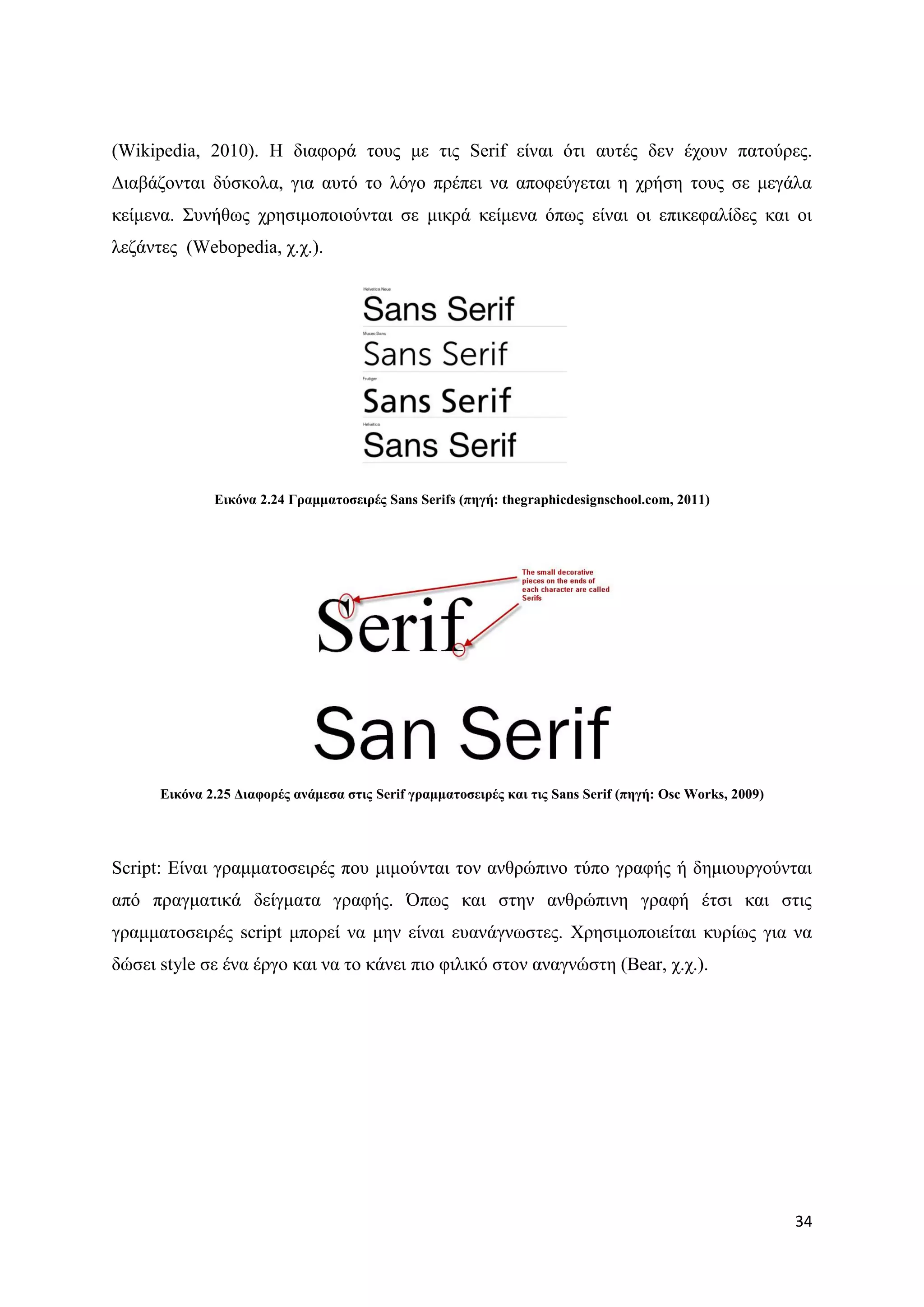 (Wikipedia, 2010). Ζ δηαθνξά ηνπο κε ηηο Serif είλαη φηη απηέο δελ έρνπλ παηνχξεο.
Γηαβάδνληαη δχζθνια, γηα απηφ ην ιφγν πξέπεη λα απνθεχγεηαη ε ρξήζε ηνπο ζε κεγάια
θείκελα. ΢πλήζσο ρξεζηκνπνηνχληαη ζε κηθξά θείκελα φπσο είλαη νη επηθεθαιίδεο θαη νη
ιεδάληεο (Webopedia, ρ.ρ.).




              Δηθόλα 2.24 Γξακκαηνζεηξέο Sans Serifs (πεγή: thegraphicdesignschool.com, 2011)




      Δηθόλα 2.25 Γηαθνξέο αλάκεζα ζηηο Serif γξακκαηνζεηξέο θαη ηηο Sans Serif (πεγή: Osc Works, 2009)




Script: Δίλαη γξακκαηνζεηξέο πνπ κηκνχληαη ηνλ αλζξψπηλν ηχπν γξαθήο ή δεκηνπξγνχληαη
απφ πξαγκαηηθά δείγκαηα γξαθήο. ΋πσο θαη ζηελ αλζξψπηλε γξαθή έηζη θαη ζηηο
γξακκαηνζεηξέο script κπνξεί λα κελ είλαη επαλάγλσζηεο. Υξεζηκνπνηείηαη θπξίσο γηα λα
δψζεη style ζε έλα έξγν θαη λα ην θάλεη πην θηιηθφ ζηνλ αλαγλψζηε (Bear, ρ.ρ.).




                                                                                                          34
 