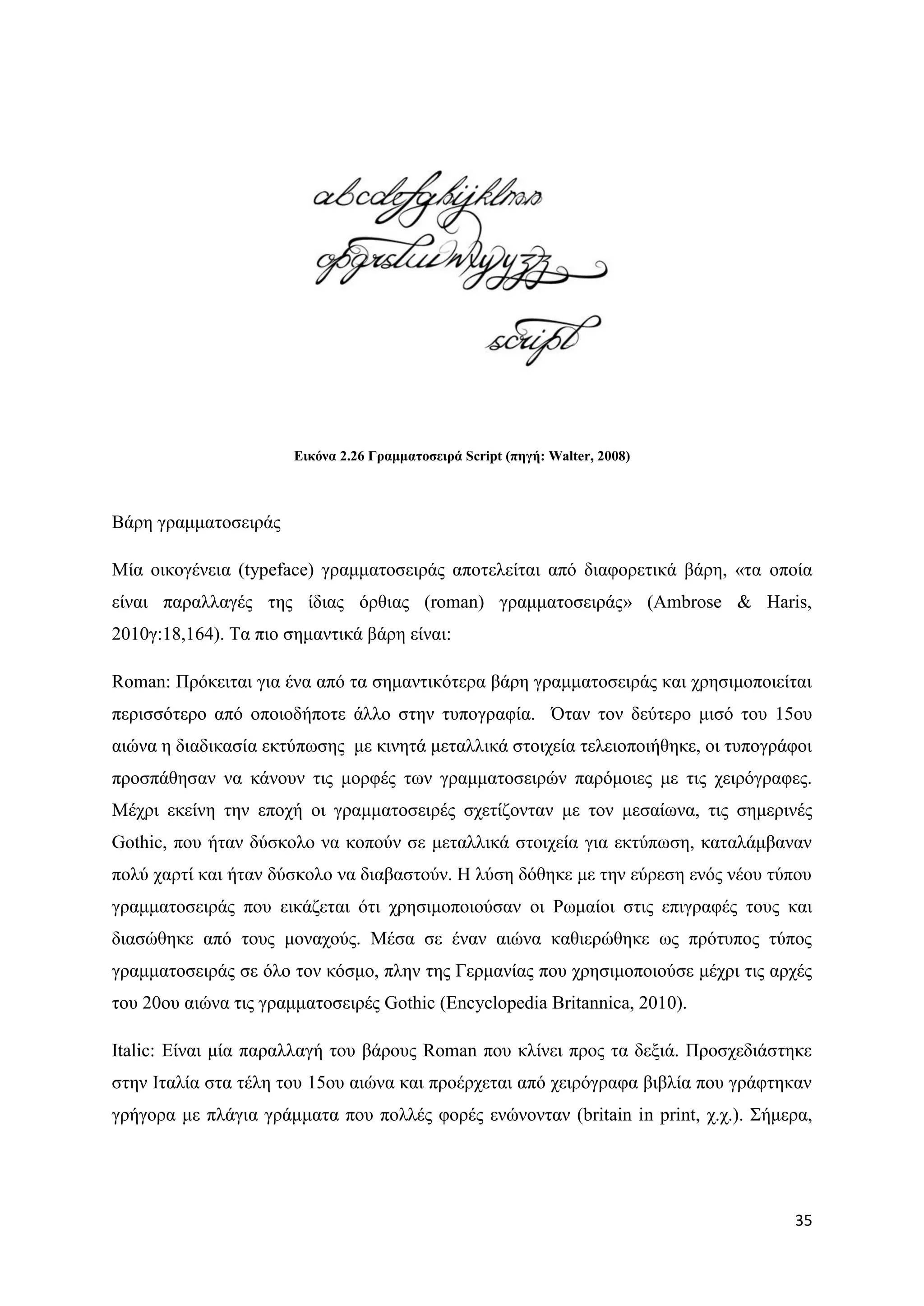 Δηθόλα 2.26 Γξακκαηνζεηξά Script (πεγή: Walter, 2008)



Βάξε γξακκαηνζεηξάο

Μία νηθνγέλεηα (typeface) γξακκαηνζεηξάο απνηειείηαη απφ δηαθνξεηηθά βάξε, «ηα νπνία
είλαη παξαιιαγέο ηεο ίδηαο φξζηαο (roman) γξακκαηνζεηξάο» (Ambrose & Haris,
2010γ:18,164). Σα πην ζεκαληηθά βάξε είλαη:

Roman: Πξφθεηηαη γηα έλα απφ ηα ζεκαληηθφηεξα βάξε γξακκαηνζεηξάο θαη ρξεζηκνπνηείηαη
πεξηζζφηεξν απφ νπνηνδήπνηε άιιν ζηελ ηππνγξαθία. ΋ηαλ ηνλ δεχηεξν κηζφ ηνπ 15νπ
αηψλα ε δηαδηθαζία εθηχπσζεο κε θηλεηά κεηαιιηθά ζηνηρεία ηειεηνπνηήζεθε, νη ηππνγξάθνη
πξνζπάζεζαλ λα θάλνπλ ηηο κνξθέο ησλ γξακκαηνζεηξψλ παξφκνηεο κε ηηο ρεηξφγξαθεο.
Μέρξη εθείλε ηελ επνρή νη γξακκαηνζεηξέο ζρεηίδνληαλ κε ηνλ κεζαίσλα, ηηο ζεκεξηλέο
Gothic, πνπ ήηαλ δχζθνιν λα θνπνχλ ζε κεηαιιηθά ζηνηρεία γηα εθηχπσζε, θαηαιάκβαλαλ
πνιχ ραξηί θαη ήηαλ δχζθνιν λα δηαβαζηνχλ. Ζ ιχζε δφζεθε κε ηελ εχξεζε ελφο λένπ ηχπνπ
γξακκαηνζεηξάο πνπ εηθάδεηαη φηη ρξεζηκνπνηνχζαλ νη Ρσκαίνη ζηηο επηγξαθέο ηνπο θαη
δηαζψζεθε απφ ηνπο κνλαρνχο. Μέζα ζε έλαλ αηψλα θαζηεξψζεθε σο πξφηππνο ηχπνο
γξακκαηνζεηξάο ζε φιν ηνλ θφζκν, πιελ ηεο Γεξκαλίαο πνπ ρξεζηκνπνηνχζε κέρξη ηηο αξρέο
ηνπ 20νπ αηψλα ηηο γξακκαηνζεηξέο Gothic (Encyclopedia Britannica, 2010).

Italic: Δίλαη κία παξαιιαγή ηνπ βάξνπο Roman πνπ θιίλεη πξνο ηα δεμηά. Πξνζρεδηάζηεθε
ζηελ Ηηαιία ζηα ηέιε ηνπ 15νπ αηψλα θαη πξνέξρεηαη απφ ρεηξφγξαθα βηβιία πνπ γξάθηεθαλ
γξήγνξα κε πιάγηα γξάκκαηα πνπ πνιιέο θνξέο ελψλνληαλ (britain in print, ρ.ρ.). ΢ήκεξα,




                                                                                    35
 