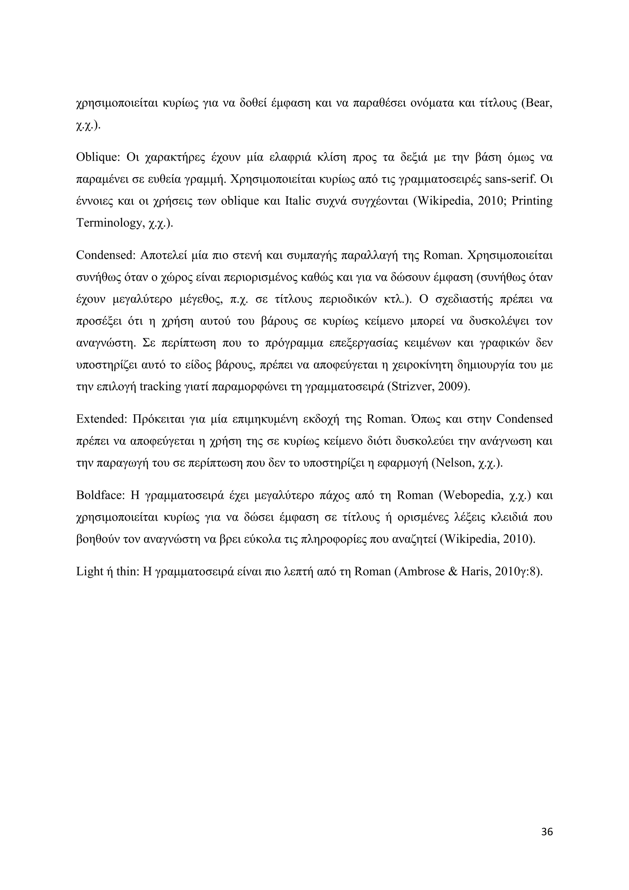 ρξεζηκνπνηείηαη θπξίσο γηα λα δνζεί έκθαζε θαη λα παξαζέζεη νλφκαηα θαη ηίηινπο (Bear,
ρ.ρ.).

Oblique: Οη ραξαθηήξεο έρνπλ κία ειαθξηά θιίζε πξνο ηα δεμηά κε ηελ βάζε φκσο λα
παξακέλεη ζε επζεία γξακκή. Υξεζηκνπνηείηαη θπξίσο απφ ηηο γξακκαηνζεηξέο sans-serif. Οη
έλλνηεο θαη νη ρξήζεηο ησλ oblique θαη Italic ζπρλά ζπγρένληαη (Wikipedia, 2010; Printing
Terminology, ρ.ρ.).

Condensed: Απνηειεί κία πην ζηελή θαη ζπκπαγήο παξαιιαγή ηεο Roman. Υξεζηκνπνηείηαη
ζπλήζσο φηαλ ν ρψξνο είλαη πεξηνξηζκέλνο θαζψο θαη γηα λα δψζνπλ έκθαζε (ζπλήζσο φηαλ
έρνπλ κεγαιχηεξν κέγεζνο, π.ρ. ζε ηίηινπο πεξηνδηθψλ θηι.). Ο ζρεδηαζηήο πξέπεη λα
πξνζέμεη φηη ε ρξήζε απηνχ ηνπ βάξνπο ζε θπξίσο θείκελν κπνξεί λα δπζθνιέςεη ηνλ
αλαγλψζηε. ΢ε πεξίπησζε πνπ ην πξφγξακκα επεμεξγαζίαο θεηκέλσλ θαη γξαθηθψλ δελ
ππνζηεξίδεη απηφ ην είδνο βάξνπο, πξέπεη λα απνθεχγεηαη ε ρεηξνθίλεηε δεκηνπξγία ηνπ κε
ηελ επηινγή tracking γηαηί παξακνξθψλεη ηε γξακκαηνζεηξά (Strizver, 2009).

Extended: Πξφθεηηαη γηα κία επηκεθπκέλε εθδνρή ηεο Roman. ΋πσο θαη ζηελ Condensed
πξέπεη λα απνθεχγεηαη ε ρξήζε ηεο ζε θπξίσο θείκελν δηφηη δπζθνιεχεη ηελ αλάγλσζε θαη
ηελ παξαγσγή ηνπ ζε πεξίπησζε πνπ δελ ην ππνζηεξίδεη ε εθαξκνγή (Nelson, ρ.ρ.).

Boldface: H γξακκαηνζεηξά έρεη κεγαιχηεξν πάρνο απφ ηε Roman (Webopedia, ρ.ρ.) θαη
ρξεζηκνπνηείηαη θπξίσο γηα λα δψζεη έκθαζε ζε ηίηινπο ή νξηζκέλεο ιέμεηο θιεηδηά πνπ
βνεζνχλ ηνλ αλαγλψζηε λα βξεη εχθνια ηηο πιεξνθνξίεο πνπ αλαδεηεί (Wikipedia, 2010).

Light ή thin: Ζ γξακκαηνζεηξά είλαη πην ιεπηή απφ ηε Roman (Ambrose & Haris, 2010γ:8).




                                                                                       36
 