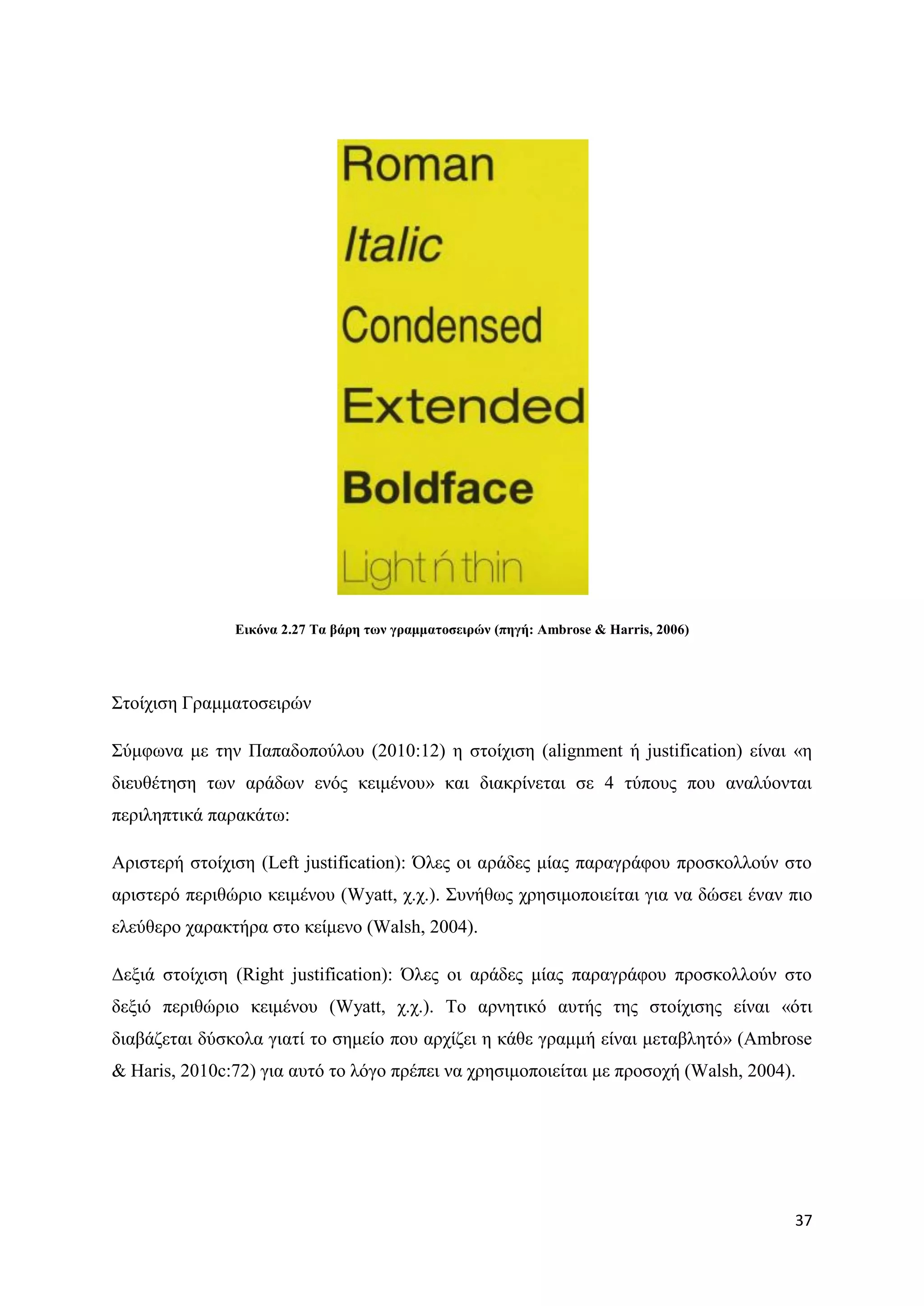 Δηθόλα 2.27 Σα βάξε ησλ γξακκαηνζεηξώλ (πεγή: Ambrose & Harris, 2006)




΢ηνίρηζε Γξακκαηνζεηξψλ

΢χκθσλα κε ηελ Παπαδνπνχινπ (2010:12) ε ζηνίρηζε (alignment ή justification) είλαη «ε
δηεπζέηεζε ησλ αξάδσλ ελφο θεηκέλνπ» θαη δηαθξίλεηαη ζε 4 ηχπνπο πνπ αλαιχνληαη
πεξηιεπηηθά παξαθάησ:

Αξηζηεξή ζηνίρηζε (Left justification): ΋ιεο νη αξάδεο κίαο παξαγξάθνπ πξνζθνιινχλ ζην
αξηζηεξφ πεξηζψξην θεηκέλνπ (Wyatt, ρ.ρ.). ΢πλήζσο ρξεζηκνπνηείηαη γηα λα δψζεη έλαλ πην
ειεχζεξν ραξαθηήξα ζην θείκελν (Walsh, 2004).

Γεμηά ζηνίρηζε (Right justification): ΋ιεο νη αξάδεο κίαο παξαγξάθνπ πξνζθνιινχλ ζην
δεμηφ πεξηζψξην θεηκέλνπ (Wyatt, ρ.ρ.). Σν αξλεηηθφ απηήο ηεο ζηνίρηζεο είλαη «φηη
δηαβάδεηαη δχζθνια γηαηί ην ζεκείν πνπ αξρίδεη ε θάζε γξακκή είλαη κεηαβιεηφ» (Ambrose
& Haris, 2010c:72) γηα απηφ ην ιφγν πξέπεη λα ρξεζηκνπνηείηαη κε πξνζνρή (Walsh, 2004).




                                                                                       37
 