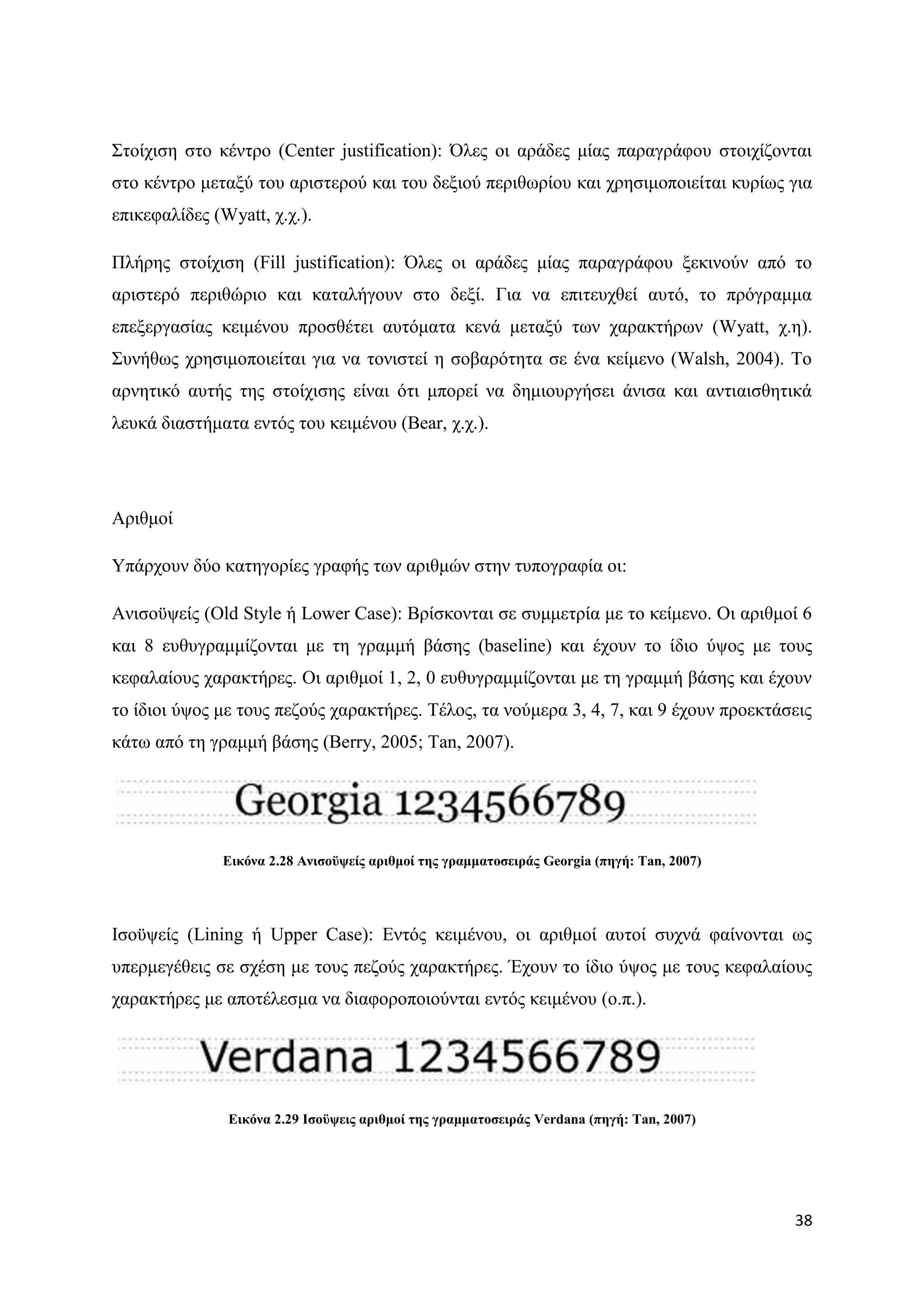 ΢ηνίρηζε ζην θέληξν (Center justification): ΋ιεο νη αξάδεο κίαο παξαγξάθνπ ζηνηρίδνληαη
ζην θέληξν κεηαμχ ηνπ αξηζηεξνχ θαη ηνπ δεμηνχ πεξηζσξίνπ θαη ρξεζηκνπνηείηαη θπξίσο γηα
επηθεθαιίδεο (Wyatt, ρ.ρ.).

Πιήξεο ζηνίρηζε (Fill justification): ΋ιεο νη αξάδεο κίαο παξαγξάθνπ μεθηλνχλ απφ ην
αξηζηεξφ πεξηζψξην θαη θαηαιήγνπλ ζην δεμί. Γηα λα επηηεπρζεί απηφ, ην πξφγξακκα
επεμεξγαζίαο θεηκέλνπ πξνζζέηεη απηφκαηα θελά κεηαμχ ησλ ραξαθηήξσλ (Wyatt, ρ.ε).
΢πλήζσο ρξεζηκνπνηείηαη γηα λα ηνληζηεί ε ζνβαξφηεηα ζε έλα θείκελν (Walsh, 2004). Σν
αξλεηηθφ απηήο ηεο ζηνίρηζεο είλαη φηη κπνξεί λα δεκηνπξγήζεη άληζα θαη αληηαηζζεηηθά
ιεπθά δηαζηήκαηα εληφο ηνπ θεηκέλνπ (Bear, ρ.ρ.).




Αξηζκνί

Τπάξρνπλ δχν θαηεγνξίεο γξαθήο ησλ αξηζκψλ ζηελ ηππνγξαθία νη:

Αληζνυςείο (Old Style ή Lower Case): Βξίζθνληαη ζε ζπκκεηξία κε ην θείκελν. Οη αξηζκνί 6
θαη 8 επζπγξακκίδνληαη κε ηε γξακκή βάζεο (baseline) θαη έρνπλ ην ίδην χςνο κε ηνπο
θεθαιαίνπο ραξαθηήξεο. Οη αξηζκνί 1, 2, 0 επζπγξακκίδνληαη κε ηε γξακκή βάζεο θαη έρνπλ
ην ίδηνη χςνο κε ηνπο πεδνχο ραξαθηήξεο. Σέινο, ηα λνχκεξα 3, 4, 7, θαη 9 έρνπλ πξνεθηάζεηο
θάησ απφ ηε γξακκή βάζεο (Berry, 2005; Tan, 2007).




              Δηθόλα 2.28 Αληζνϋςείο αξηζκνί ηεο γξακκαηνζεηξάο Georgia (πεγή: Tan, 2007)




Ηζνυςείο (Lining ή Upper Case): Δληφο θεηκέλνπ, νη αξηζκνί απηνί ζπρλά θαίλνληαη σο
ππεξκεγέζεηο ζε ζρέζε κε ηνπο πεδνχο ραξαθηήξεο. Έρνπλ ην ίδην χςνο κε ηνπο θεθαιαίνπο
ραξαθηήξεο κε απνηέιεζκα λα δηαθνξνπνηνχληαη εληφο θεηκέλνπ (ν.π.).




               Δηθόλα 2.29 Ιζνϋςεηο αξηζκνί ηεο γξακκαηνζεηξάο Verdana (πεγή: Tan, 2007)




                                                                                            38
 