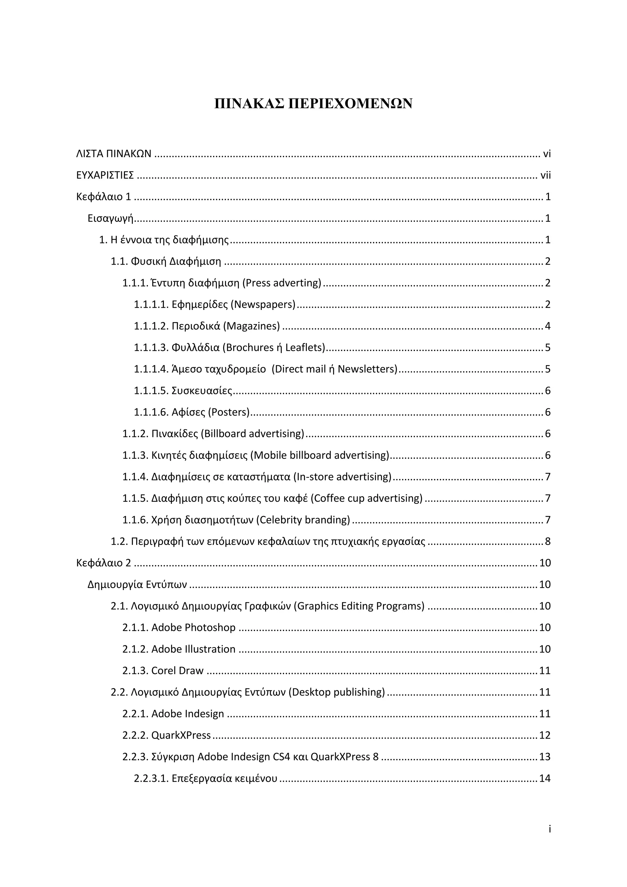 ΠΙΝΑΚΑ΢ ΠΔΡΙΔΥΟΜΔΝΧΝ


ΛΙ΢ΣΑ ΠΙΝΑΚΩΝ ..................................................................................................................................... vi
ΕΤΧΑΡΙ΢ΣΙΕ΢ .......................................................................................................................................... vii
Κεφάλαιο 1 ............................................................................................................................................. 1
   Ειςαγωγή............................................................................................................................................. 1
       1. Η ζννοια τησ διαφήμιςησ ............................................................................................................ 1
           1.1. Φυςική Διαφήμιςη .............................................................................................................. 2
              1.1.1. Ζντυπη διαφήμιςη (Press adverting) ............................................................................ 2
                  1.1.1.1. Εφημερίδεσ (Newspapers) ..................................................................................... 2
                  1.1.1.2. Περιοδικά (Magazines) .......................................................................................... 4
                  1.1.1.3. Φυλλάδια (Brochures ή Leaflets)........................................................................... 5
                  1.1.1.4. Άμεςο ταχυδρομείο (Direct mail ή Newsletters) .................................................. 5
                  1.1.1.5. ΢υςκευαςίεσ ........................................................................................................... 6
                  1.1.1.6. Αφίςεσ (Posters)..................................................................................................... 6
              1.1.2. Πινακίδεσ (Billboard advertising) .................................................................................. 6
              1.1.3. Κινητζσ διαφημίςεισ (Mobile billboard advertising)..................................................... 6
              1.1.4. Διαφημίςεισ ςε καταςτήματα (In-store advertising) .................................................... 7
              1.1.5. Διαφήμιςη ςτισ κοφπεσ του καφζ (Coffee cup advertising) ......................................... 7
              1.1.6. Χρήςη διαςημοτήτων (Celebrity branding) .................................................................. 7
           1.2. Περιγραφή των επόμενων κεφαλαίων τησ πτυχιακήσ εργαςίασ ........................................ 8
Κεφάλαιο 2 ........................................................................................................................................... 10
   Δημιουργία Εντφπων ........................................................................................................................ 10
           2.1. Λογιςμικό Δημιουργίασ Γραφικϊν (Graphics Editing Programs) ...................................... 10
              2.1.1. Adobe Photoshop ....................................................................................................... 10
              2.1.2. Adobe Illustration ....................................................................................................... 10
              2.1.3. Corel Draw .................................................................................................................. 11
           2.2. Λογιςμικό Δημιουργίασ Εντφπων (Desktop publishing) .................................................... 11
              2.2.1. Adobe Indesign ........................................................................................................... 11
              2.2.2. QuarkXPress ................................................................................................................ 12
              2.2.3. ΢φγκριςη Adobe Indesign CS4 και QuarkXPress 8 ...................................................... 13
                  2.2.3.1. Επεξεργαςία κειμζνου ......................................................................................... 14



                                                                                                                                                         i
 