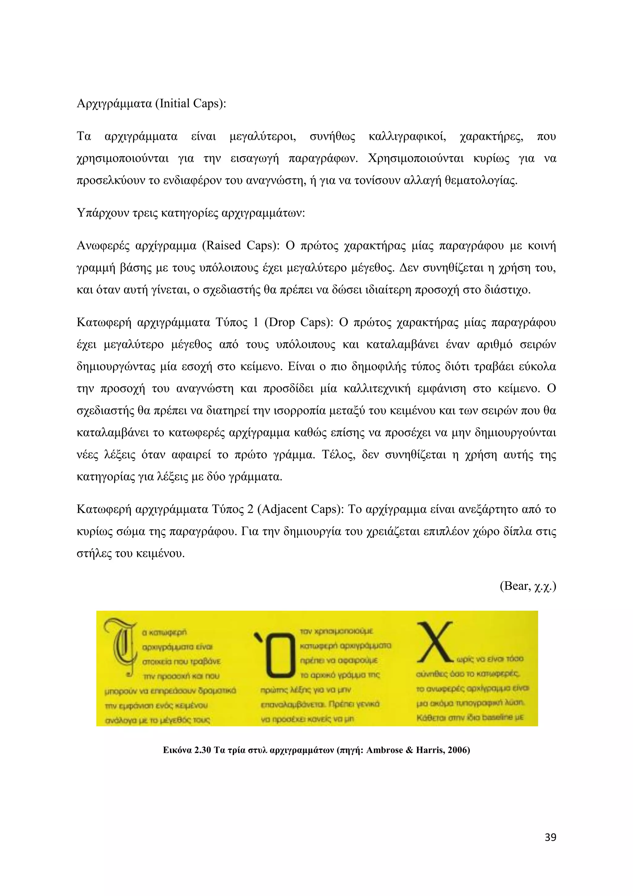 Αξρηγξάκκαηα (Initial Caps):

Σα   αξρηγξάκκαηα      είλαη   κεγαιχηεξνη,     ζπλήζσο       θαιιηγξαθηθνί,      ραξαθηήξεο,   πνπ
ρξεζηκνπνηνχληαη γηα ηελ εηζαγσγή παξαγξάθσλ. Υξεζηκνπνηνχληαη θπξίσο γηα λα
πξνζειθχνπλ ην ελδηαθέξνλ ηνπ αλαγλψζηε, ή γηα λα ηνλίζνπλ αιιαγή ζεκαηνινγίαο.

Τπάξρνπλ ηξεηο θαηεγνξίεο αξρηγξακκάησλ:

Αλσθεξέο αξρίγξακκα (Raised Caps): Ο πξψηνο ραξαθηήξαο κίαο παξαγξάθνπ κε θνηλή
γξακκή βάζεο κε ηνπο ππφινηπνπο έρεη κεγαιχηεξν κέγεζνο. Γελ ζπλεζίδεηαη ε ρξήζε ηνπ,
θαη φηαλ απηή γίλεηαη, ν ζρεδηαζηήο ζα πξέπεη λα δψζεη ηδηαίηεξε πξνζνρή ζην δηάζηηρν.

Καησθεξή αξρηγξάκκαηα Σχπνο 1 (Drop Caps): Ο πξψηνο ραξαθηήξαο κίαο παξαγξάθνπ
έρεη κεγαιχηεξν κέγεζνο απφ ηνπο ππφινηπνπο θαη θαηαιακβάλεη έλαλ αξηζκφ ζεηξψλ
δεκηνπξγψληαο κία εζνρή ζην θείκελν. Δίλαη ν πην δεκνθηιήο ηχπνο δηφηη ηξαβάεη εχθνια
ηελ πξνζνρή ηνπ αλαγλψζηε θαη πξνζδίδεη κία θαιιηηερληθή εκθάληζε ζην θείκελν. Ο
ζρεδηαζηήο ζα πξέπεη λα δηαηεξεί ηελ ηζνξξνπία κεηαμχ ηνπ θεηκέλνπ θαη ησλ ζεηξψλ πνπ ζα
θαηαιακβάλεη ην θαησθεξέο αξρίγξακκα θαζψο επίζεο λα πξνζέρεη λα κελ δεκηνπξγνχληαη
λέεο ιέμεηο φηαλ αθαηξεί ην πξψην γξάκκα. Σέινο, δελ ζπλεζίδεηαη ε ρξήζε απηήο ηεο
θαηεγνξίαο γηα ιέμεηο κε δχν γξάκκαηα.

Καησθεξή αξρηγξάκκαηα Σχπνο 2 (Adjacent Caps): Σν αξρίγξακκα είλαη αλεμάξηεην απφ ην
θπξίσο ζψκα ηεο παξαγξάθνπ. Γηα ηελ δεκηνπξγία ηνπ ρξεηάδεηαη επηπιένλ ρψξν δίπια ζηηο
ζηήιεο ηνπ θεηκέλνπ.

                                                                                        (Bear, ρ.ρ.)




                Δηθόλα 2.30 Σα ηξία ζηπι αξρηγξακκάησλ (πεγή: Ambrose & Harris, 2006)




                                                                                                 39
 