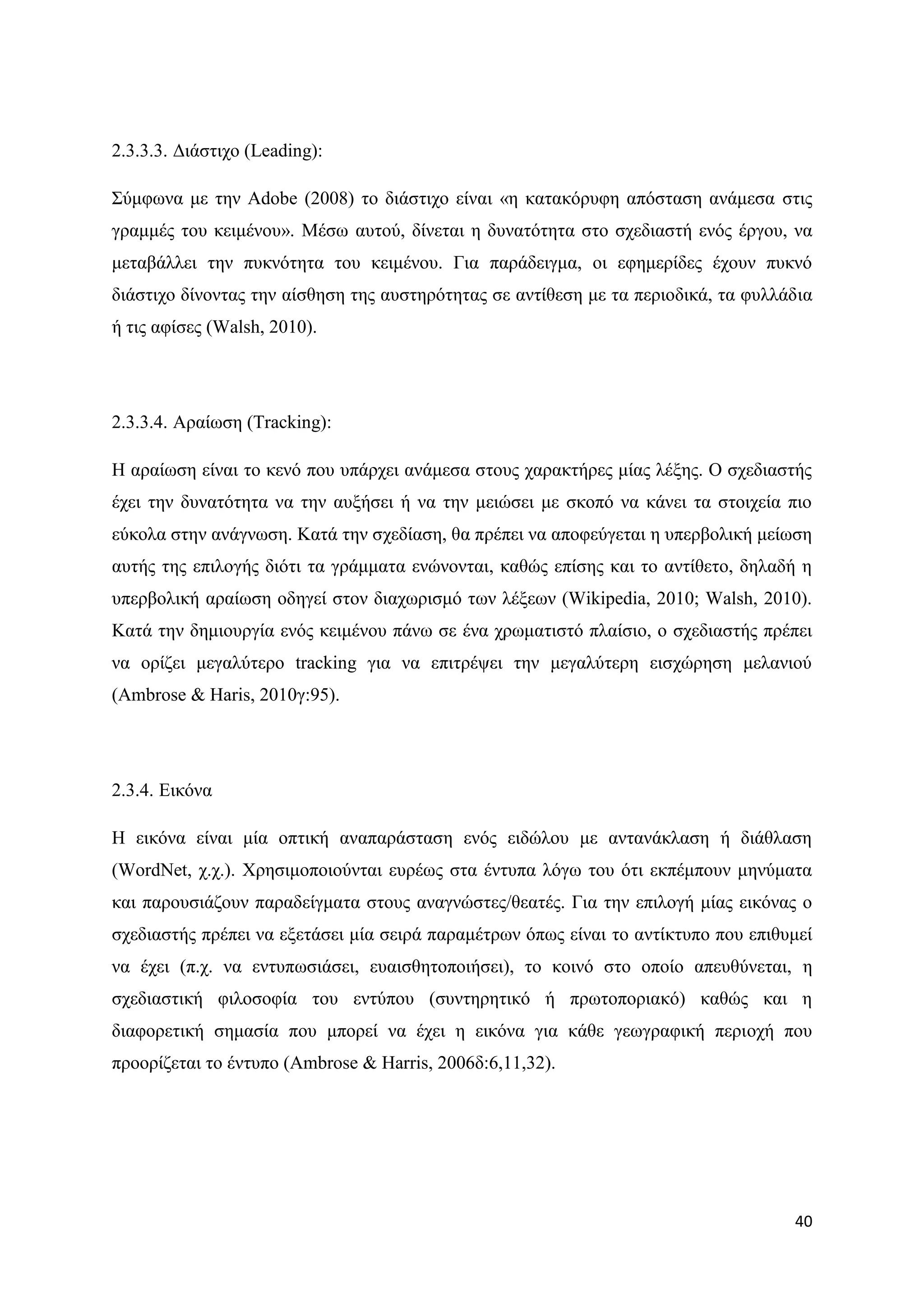 2.3.3.3. Γηάζηηρν (Leading):

΢χκθσλα κε ηελ Adobe (2008) ην δηάζηηρν είλαη «ε θαηαθφξπθε απφζηαζε αλάκεζα ζηηο
γξακκέο ηνπ θεηκέλνπ». Μέζσ απηνχ, δίλεηαη ε δπλαηφηεηα ζην ζρεδηαζηή ελφο έξγνπ, λα
κεηαβάιιεη ηελ ππθλφηεηα ηνπ θεηκέλνπ. Γηα παξάδεηγκα, νη εθεκεξίδεο έρνπλ ππθλφ
δηάζηηρν δίλνληαο ηελ αίζζεζε ηεο απζηεξφηεηαο ζε αληίζεζε κε ηα πεξηνδηθά, ηα θπιιάδηα
ή ηηο αθίζεο (Walsh, 2010).




2.3.3.4. Αξαίσζε (Tracking):

Ζ αξαίσζε είλαη ην θελφ πνπ ππάξρεη αλάκεζα ζηνπο ραξαθηήξεο κίαο ιέμεο. Ο ζρεδηαζηήο
έρεη ηελ δπλαηφηεηα λα ηελ απμήζεη ή λα ηελ κεηψζεη κε ζθνπφ λα θάλεη ηα ζηνηρεία πην
εχθνια ζηελ αλάγλσζε. Καηά ηελ ζρεδίαζε, ζα πξέπεη λα απνθεχγεηαη ε ππεξβνιηθή κείσζε
απηήο ηεο επηινγήο δηφηη ηα γξάκκαηα ελψλνληαη, θαζψο επίζεο θαη ην αληίζεην, δειαδή ε
ππεξβνιηθή αξαίσζε νδεγεί ζηνλ δηαρσξηζκφ ησλ ιέμεσλ (Wikipedia, 2010; Walsh, 2010).
Καηά ηελ δεκηνπξγία ελφο θεηκέλνπ πάλσ ζε έλα ρξσκαηηζηφ πιαίζην, ν ζρεδηαζηήο πξέπεη
λα νξίδεη κεγαιχηεξν tracking γηα λα επηηξέςεη ηελ κεγαιχηεξε εηζρψξεζε κειαληνχ
(Ambrose & Haris, 2010γ:95).




2.3.4. Δηθφλα

Ζ εηθφλα είλαη κία νπηηθή αλαπαξάζηαζε ελφο εηδψινπ κε αληαλάθιαζε ή δηάζιαζε
(WordNet, ρ.ρ.). Υξεζηκνπνηνχληαη επξέσο ζηα έληππα ιφγσ ηνπ φηη εθπέκπνπλ κελχκαηα
θαη παξνπζηάδνπλ παξαδείγκαηα ζηνπο αλαγλψζηεο/ζεαηέο. Γηα ηελ επηινγή κίαο εηθφλαο ν
ζρεδηαζηήο πξέπεη λα εμεηάζεη κία ζεηξά παξακέηξσλ φπσο είλαη ην αληίθηππν πνπ επηζπκεί
λα έρεη (π.ρ. λα εληππσζηάζεη, επαηζζεηνπνηήζεη), ην θνηλφ ζην νπνίν απεπζχλεηαη, ε
ζρεδηαζηηθή θηινζνθία ηνπ εληχπνπ (ζπληεξεηηθφ ή πξσηνπνξηαθφ) θαζψο θαη ε
δηαθνξεηηθή ζεκαζία πνπ κπνξεί λα έρεη ε εηθφλα γηα θάζε γεσγξαθηθή πεξηνρή πνπ
πξννξίδεηαη ην έληππν (Ambrose & Harris, 2006δ:6,11,32).




                                                                                    40
 