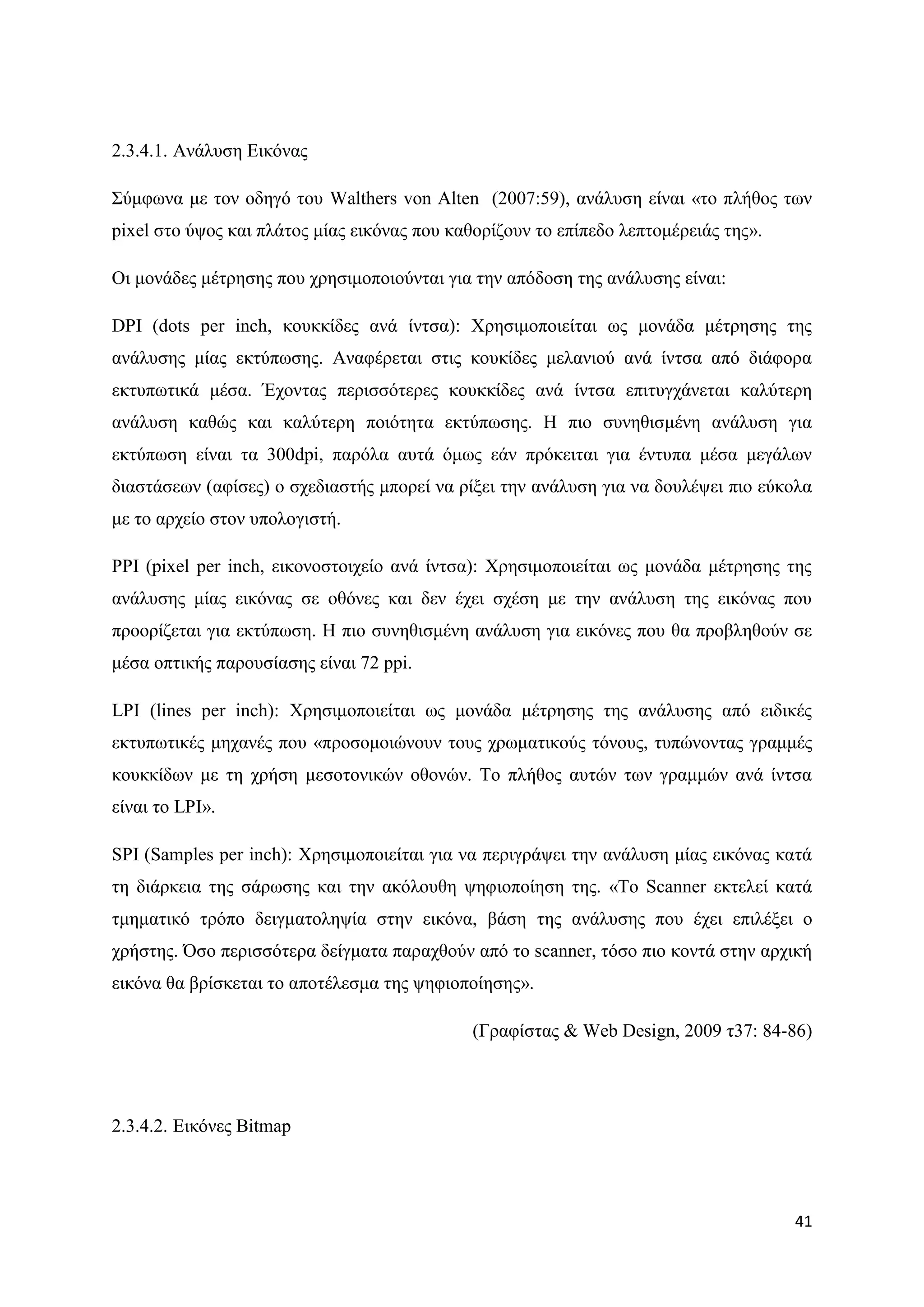 2.3.4.1. Αλάιπζε Δηθφλαο

΢χκθσλα κε ηνλ νδεγφ ηνπ Walthers von Alten (2007:59), αλάιπζε είλαη «ην πιήζνο ησλ
pixel ζην χςνο θαη πιάηνο κίαο εηθφλαο πνπ θαζνξίδνπλ ην επίπεδν ιεπηνκέξεηάο ηεο».

Οη κνλάδεο κέηξεζεο πνπ ρξεζηκνπνηνχληαη γηα ηελ απφδνζε ηεο αλάιπζεο είλαη:

DPI (dots per inch, θνπθθίδεο αλά ίληζα): Υξεζηκνπνηείηαη σο κνλάδα κέηξεζεο ηεο
αλάιπζεο κίαο εθηχπσζεο. Αλαθέξεηαη ζηηο θνπθίδεο κειαληνχ αλά ίληζα απφ δηάθνξα
εθηππσηηθά κέζα. Έρνληαο πεξηζζφηεξεο θνπθθίδεο αλά ίληζα επηηπγράλεηαη θαιχηεξε
αλάιπζε θαζψο θαη θαιχηεξε πνηφηεηα εθηχπσζεο. Ζ πην ζπλεζηζκέλε αλάιπζε γηα
εθηχπσζε είλαη ηα 300dpi, παξφια απηά φκσο εάλ πξφθεηηαη γηα έληππα κέζα κεγάισλ
δηαζηάζεσλ (αθίζεο) ν ζρεδηαζηήο κπνξεί λα ξίμεη ηελ αλάιπζε γηα λα δνπιέςεη πην εχθνια
κε ην αξρείν ζηνλ ππνινγηζηή.

PPI (pixel per inch, εηθνλνζηνηρείν αλά ίληζα): Υξεζηκνπνηείηαη σο κνλάδα κέηξεζεο ηεο
αλάιπζεο κίαο εηθφλαο ζε νζφλεο θαη δελ έρεη ζρέζε κε ηελ αλάιπζε ηεο εηθφλαο πνπ
πξννξίδεηαη γηα εθηχπσζε. H πην ζπλεζηζκέλε αλάιπζε γηα εηθφλεο πνπ ζα πξνβιεζνχλ ζε
κέζα νπηηθήο παξνπζίαζεο είλαη 72 ppi.

LPI (lines per inch): Υξεζηκνπνηείηαη σο κνλάδα κέηξεζεο ηεο αλάιπζεο απφ εηδηθέο
εθηππσηηθέο κεραλέο πνπ «πξνζνκνηψλνπλ ηνπο ρξσκαηηθνχο ηφλνπο, ηππψλνληαο γξακκέο
θνπθθίδσλ κε ηε ρξήζε κεζνηνληθψλ νζνλψλ. Σν πιήζνο απηψλ ησλ γξακκψλ αλά ίληζα
είλαη ην LPI».

SPI (Samples per inch): Υξεζηκνπνηείηαη γηα λα πεξηγξάςεη ηελ αλάιπζε κίαο εηθφλαο θαηά
ηε δηάξθεηα ηεο ζάξσζεο θαη ηελ αθφινπζε ςεθηνπνίεζε ηεο. «Σν Scanner εθηειεί θαηά
ηκεκαηηθφ ηξφπν δεηγκαηνιεςία ζηελ εηθφλα, βάζε ηεο αλάιπζεο πνπ έρεη επηιέμεη ν
ρξήζηεο. ΋ζν πεξηζζφηεξα δείγκαηα παξαρζνχλ απφ ην scanner, ηφζν πην θνληά ζηελ αξρηθή
εηθφλα ζα βξίζθεηαη ην απνηέιεζκα ηεο ςεθηνπνίεζεο».

                                              (Γξαθίζηαο & Web Design, 2009 η37: 84-86)




2.3.4.2. Δηθφλεο Bitmap




                                                                                      41
 