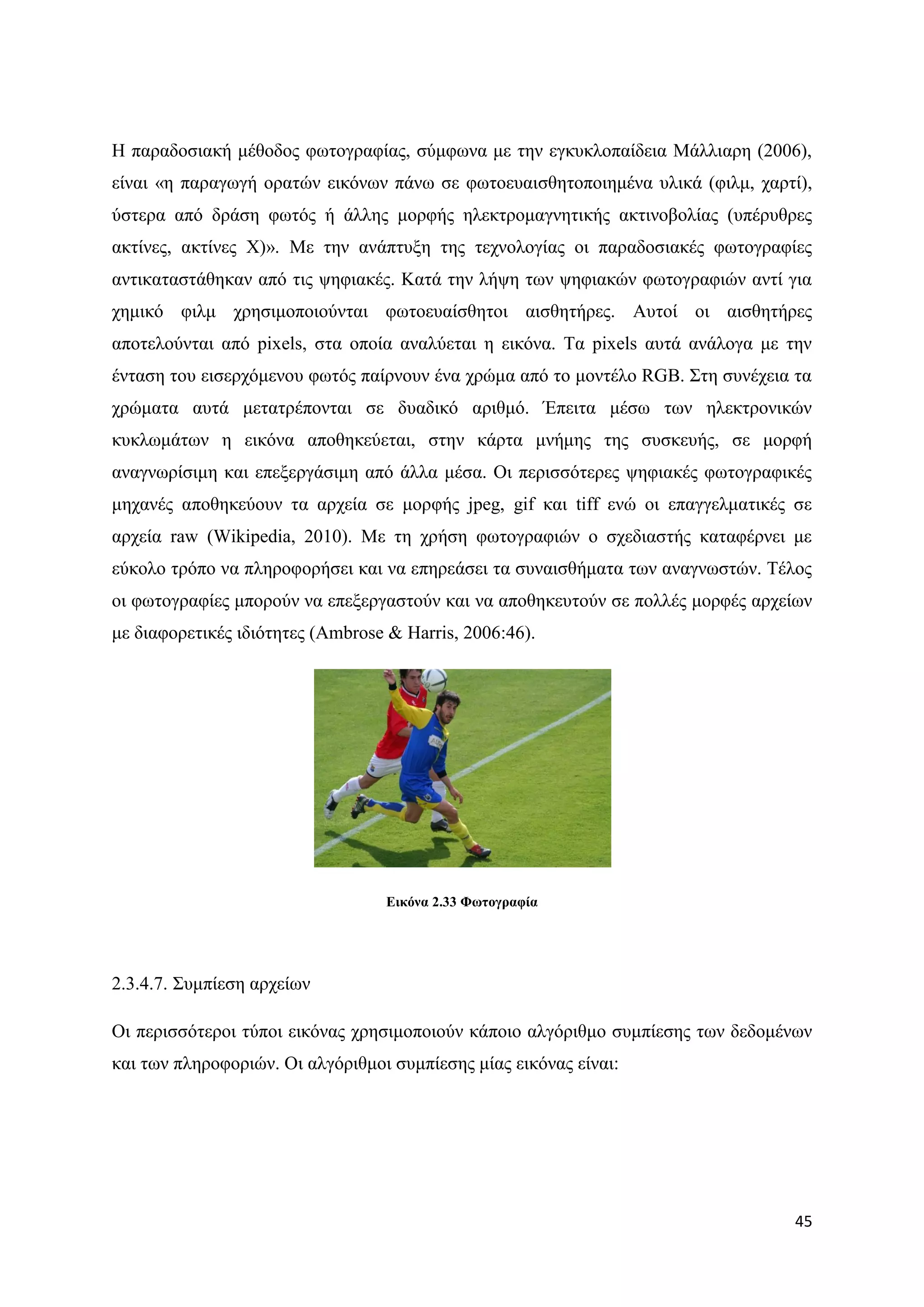Ζ παξαδνζηαθή κέζνδνο θσηνγξαθίαο, ζχκθσλα κε ηελ εγθπθινπαίδεηα Μάιιηαξε (2006),
είλαη «ε παξαγσγή νξαηψλ εηθφλσλ πάλσ ζε θσηνεπαηζζεηνπνηεκέλα πιηθά (θηικ, ραξηί),
χζηεξα απφ δξάζε θσηφο ή άιιεο κνξθήο ειεθηξνκαγλεηηθήο αθηηλνβνιίαο (ππέξπζξεο
αθηίλεο, αθηίλεο Υ)». Με ηελ αλάπηπμε ηεο ηερλνινγίαο νη παξαδνζηαθέο θσηνγξαθίεο
αληηθαηαζηάζεθαλ απφ ηηο ςεθηαθέο. Καηά ηελ ιήςε ησλ ςεθηαθψλ θσηνγξαθηψλ αληί γηα
ρεκηθφ θηικ ρξεζηκνπνηνχληαη θσηνεπαίζζεηνη αηζζεηήξεο. Απηνί νη αηζζεηήξεο
απνηεινχληαη απφ pixels, ζηα νπνία αλαιχεηαη ε εηθφλα. Σα pixels απηά αλάινγα κε ηελ
έληαζε ηνπ εηζεξρφκελνπ θσηφο παίξλνπλ έλα ρξψκα απφ ην κνληέιν RGB. ΢ηε ζπλέρεηα ηα
ρξψκαηα απηά κεηαηξέπνληαη ζε δπαδηθφ αξηζκφ. Έπεηηα κέζσ ησλ ειεθηξνληθψλ
θπθισκάησλ ε εηθφλα απνζεθεχεηαη, ζηελ θάξηα κλήκεο ηεο ζπζθεπήο, ζε κνξθή
αλαγλσξίζηκε θαη επεμεξγάζηκε απφ άιια κέζα. Οη πεξηζζφηεξεο ςεθηαθέο θσηνγξαθηθέο
κεραλέο απνζεθεχνπλ ηα αξρεία ζε κνξθήο jpeg, gif θαη tiff ελψ νη επαγγεικαηηθέο ζε
αξρεία raw (Wikipedia, 2010). Με ηε ρξήζε θσηνγξαθηψλ ν ζρεδηαζηήο θαηαθέξλεη κε
εχθνιν ηξφπν λα πιεξνθνξήζεη θαη λα επεξεάζεη ηα ζπλαηζζήκαηα ησλ αλαγλσζηψλ. Σέινο
νη θσηνγξαθίεο κπνξνχλ λα επεμεξγαζηνχλ θαη λα απνζεθεπηνχλ ζε πνιιέο κνξθέο αξρείσλ
κε δηαθνξεηηθέο ηδηφηεηεο (Ambrose & Harris, 2006:46).




                                  Δηθόλα 2.33 Φσηνγξαθία




2.3.4.7. ΢πκπίεζε αξρείσλ

Οη πεξηζζφηεξνη ηχπνη εηθφλαο ρξεζηκνπνηνχλ θάπνην αιγφξηζκν ζπκπίεζεο ησλ δεδνκέλσλ
θαη ησλ πιεξνθνξηψλ. Οη αιγφξηζκνη ζπκπίεζεο κίαο εηθφλαο είλαη:




                                                                                  45
 
