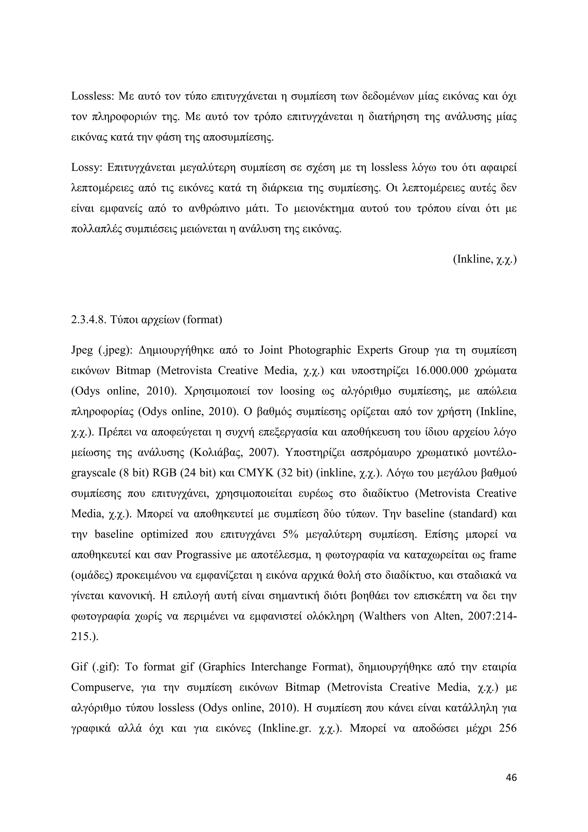 Lossless: Με απηφ ηνλ ηχπν επηηπγράλεηαη ε ζπκπίεζε ησλ δεδνκέλσλ κίαο εηθφλαο θαη φρη
ηνλ πιεξνθνξηψλ ηεο. Με απηφ ηνλ ηξφπν επηηπγράλεηαη ε δηαηήξεζε ηεο αλάιπζεο κίαο
εηθφλαο θαηά ηελ θάζε ηεο απνζπκπίεζεο.

Lossy: Δπηηπγράλεηαη κεγαιχηεξε ζπκπίεζε ζε ζρέζε κε ηε lossless ιφγσ ηνπ φηη αθαηξεί
ιεπηνκέξεηεο απφ ηηο εηθφλεο θαηά ηε δηάξθεηα ηεο ζπκπίεζεο. Οη ιεπηνκέξεηεο απηέο δελ
είλαη εκθαλείο απφ ην αλζξψπηλν κάηη. Σν κεηνλέθηεκα απηνχ ηνπ ηξφπνπ είλαη φηη κε
πνιιαπιέο ζπκπηέζεηο κεηψλεηαη ε αλάιπζε ηεο εηθφλαο.

                                                                            (Inkline, ρ.ρ.)




2.3.4.8. Σχπνη αξρείσλ (format)

Jpeg (.jpeg): Γεκηνπξγήζεθε απφ ην Joint Photographic Experts Group γηα ηε ζπκπίεζε
εηθφλσλ Bitmap (Metrovista Creative Media, ρ.ρ.) θαη ππνζηεξίδεη 16.000.000 ρξψκαηα
(Odys online, 2010). Υξεζηκνπνηεί ηνλ loosing σο αιγφξηζκν ζπκπίεζεο, κε απψιεηα
πιεξνθνξίαο (Odys online, 2010). Ο βαζκφο ζπκπίεζεο νξίδεηαη απφ ηνλ ρξήζηε (Inkline,
ρ.ρ.). Πξέπεη λα απνθεχγεηαη ε ζπρλή επεμεξγαζία θαη απνζήθεπζε ηνπ ίδηνπ αξρείνπ ιφγν
κείσζεο ηεο αλάιπζεο (Κνιηάβαο, 2007). Τπνζηεξίδεη αζπξφκαπξν ρξσκαηηθφ κνληέιν-
grayscale (8 bit) RGB (24 bit) θαη CMYK (32 bit) (inkline, ρ.ρ.). Λφγσ ηνπ κεγάινπ βαζκνχ
ζπκπίεζεο πνπ επηηπγράλεη, ρξεζηκνπνηείηαη επξέσο ζην δηαδίθηπν (Metrovista Creative
Media, ρ.ρ.). Μπνξεί λα απνζεθεπηεί κε ζπκπίεζε δχν ηχπσλ. Σελ baseline (standard) θαη
ηελ baseline optimized πνπ επηηπγράλεη 5% κεγαιχηεξε ζπκπίεζε. Δπίζεο κπνξεί λα
απνζεθεπηεί θαη ζαλ Prograssive κε απνηέιεζκα, ε θσηνγξαθία λα θαηαρσξείηαη σο frame
(νκάδεο) πξνθεηκέλνπ λα εκθαλίδεηαη ε εηθφλα αξρηθά ζνιή ζην δηαδίθηπν, θαη ζηαδηαθά λα
γίλεηαη θαλνληθή. Ζ επηινγή απηή είλαη ζεκαληηθή δηφηη βνεζάεη ηνλ επηζθέπηε λα δεη ηελ
θσηνγξαθία ρσξίο λα πεξηκέλεη λα εκθαληζηεί νιφθιεξε (Walthers von Alten, 2007:214-
215.).

Gif (.gif): To format gif (Graphics Interchange Format), δεκηνπξγήζεθε απφ ηελ εηαηξία
Compuserve, γηα ηελ ζπκπίεζε εηθφλσλ Bitmap (Metrovista Creative Media, ρ.ρ.) κε
αιγφξηζκν ηχπνπ lossless (Odys online, 2010). Ζ ζπκπίεζε πνπ θάλεη είλαη θαηάιιειε γηα
γξαθηθά αιιά φρη θαη γηα εηθφλεο (Inkline.gr. ρ.ρ.). Μπνξεί λα απνδψζεη κέρξη 256



                                                                                        46
 