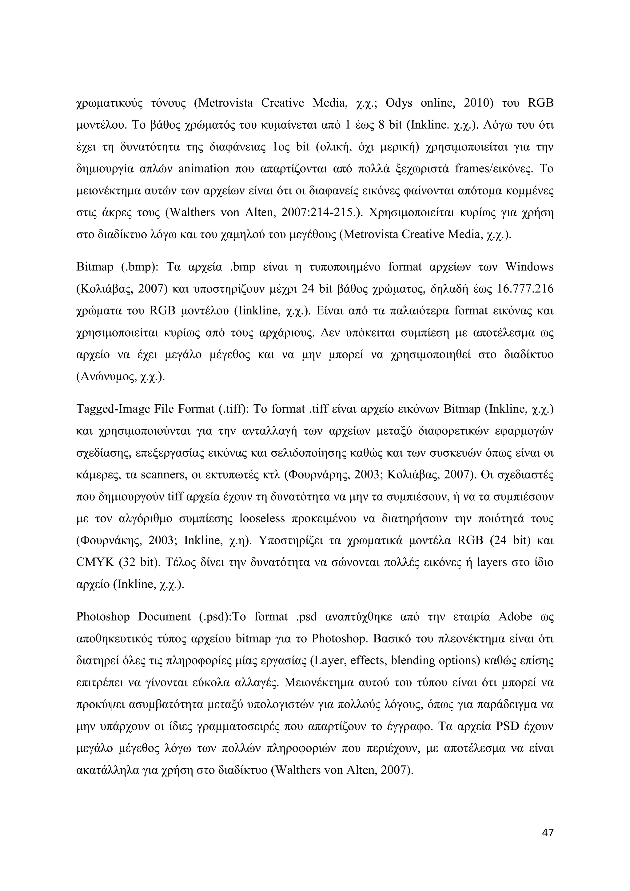 ρξσκαηηθνχο ηφλνπο (Metrovista Creative Media, ρ.ρ.; Odys online, 2010) ηνπ RGB
κνληέινπ. Σν βάζνο ρξψκαηφο ηνπ θπκαίλεηαη απφ 1 έσο 8 bit (Inkline. ρ.ρ.). Λφγσ ηνπ φηη
έρεη ηε δπλαηφηεηα ηεο δηαθάλεηαο 1νο bit (νιηθή, φρη κεξηθή) ρξεζηκνπνηείηαη γηα ηελ
δεκηνπξγία απιψλ animation πνπ απαξηίδνληαη απφ πνιιά μερσξηζηά frames/εηθφλεο. Σν
κεηνλέθηεκα απηψλ ησλ αξρείσλ είλαη φηη νη δηαθαλείο εηθφλεο θαίλνληαη απφηνκα θνκκέλεο
ζηηο άθξεο ηνπο (Walthers von Alten, 2007:214-215.). Υξεζηκνπνηείηαη θπξίσο γηα ρξήζε
ζην δηαδίθηπν ιφγσ θαη ηνπ ρακεινχ ηνπ κεγέζνπο (Metrovista Creative Media, ρ.ρ.).

Bitmap (.bmp): Σα αξρεία .bmp είλαη ε ηππνπνηεκέλν format αξρείσλ ησλ Windows
(Κνιηάβαο, 2007) θαη ππνζηεξίδνπλ κέρξη 24 bit βάζνο ρξψκαηνο, δειαδή έσο 16.777.216
ρξψκαηα ηνπ RGB κνληέινπ (Ηinkline, ρ.ρ.). Δίλαη απφ ηα παιαηφηεξα format εηθφλαο θαη
ρξεζηκνπνηείηαη θπξίσο απφ ηνπο αξράξηνπο. Γελ ππφθεηηαη ζπκπίεζε κε απνηέιεζκα σο
αξρείν λα έρεη κεγάιν κέγεζνο θαη λα κελ κπνξεί λα ρξεζηκνπνηεζεί ζην δηαδίθηπν
(Αλψλπκνο, ρ.ρ.).

Tagged-Image File Format (.tiff): Σν format .tiff είλαη αξρείν εηθφλσλ Bitmap (Inkline, ρ.ρ.)
θαη ρξεζηκνπνηνχληαη γηα ηελ αληαιιαγή ησλ αξρείσλ κεηαμχ δηαθνξεηηθψλ εθαξκνγψλ
ζρεδίαζεο, επεμεξγαζίαο εηθφλαο θαη ζειηδνπνίεζεο θαζψο θαη ησλ ζπζθεπψλ φπσο είλαη νη
θάκεξεο, ηα scanners, νη εθηππσηέο θηι (Φνπξλάξεο, 2003; Κνιηάβαο, 2007). Οη ζρεδηαζηέο
πνπ δεκηνπξγνχλ tiff αξρεία έρνπλ ηε δπλαηφηεηα λα κελ ηα ζπκπηέζνπλ, ή λα ηα ζπκπηέζνπλ
κε ηνλ αιγφξηζκν ζπκπίεζεο looseless πξνθεηκέλνπ λα δηαηεξήζνπλ ηελ πνηφηεηά ηνπο
(Φνπξλάθεο, 2003; Inkline, ρ.ε). Τπνζηεξίδεη ηα ρξσκαηηθά κνληέια RGB (24 bit) θαη
CMYK (32 bit). Σέινο δίλεη ηελ δπλαηφηεηα λα ζψλνληαη πνιιέο εηθφλεο ή layers ζην ίδην
αξρείν (Inkline, ρ.ρ.).

Photoshop Document (.psd):Σν format .psd αλαπηχρζεθε απφ ηελ εηαηξία Adobe σο
απνζεθεπηηθφο ηχπνο αξρείνπ bitmap γηα ην Photoshop. Βαζηθφ ηνπ πιενλέθηεκα είλαη φηη
δηαηεξεί φιεο ηηο πιεξνθνξίεο κίαο εξγαζίαο (Layer, effects, blending options) θαζψο επίζεο
επηηξέπεη λα γίλνληαη εχθνια αιιαγέο. Μεηνλέθηεκα απηνχ ηνπ ηχπνπ είλαη φηη κπνξεί λα
πξνθχςεη αζπκβαηφηεηα κεηαμχ ππνινγηζηψλ γηα πνιινχο ιφγνπο, φπσο γηα παξάδεηγκα λα
κελ ππάξρνπλ νη ίδηεο γξακκαηνζεηξέο πνπ απαξηίδνπλ ην έγγξαθν. Σα αξρεία PSD έρνπλ
κεγάιν κέγεζνο ιφγσ ησλ πνιιψλ πιεξνθνξηψλ πνπ πεξηέρνπλ, κε απνηέιεζκα λα είλαη
αθαηάιιεια γηα ρξήζε ζην δηαδίθηπν (Walthers von Alten, 2007).



                                                                                          47
 