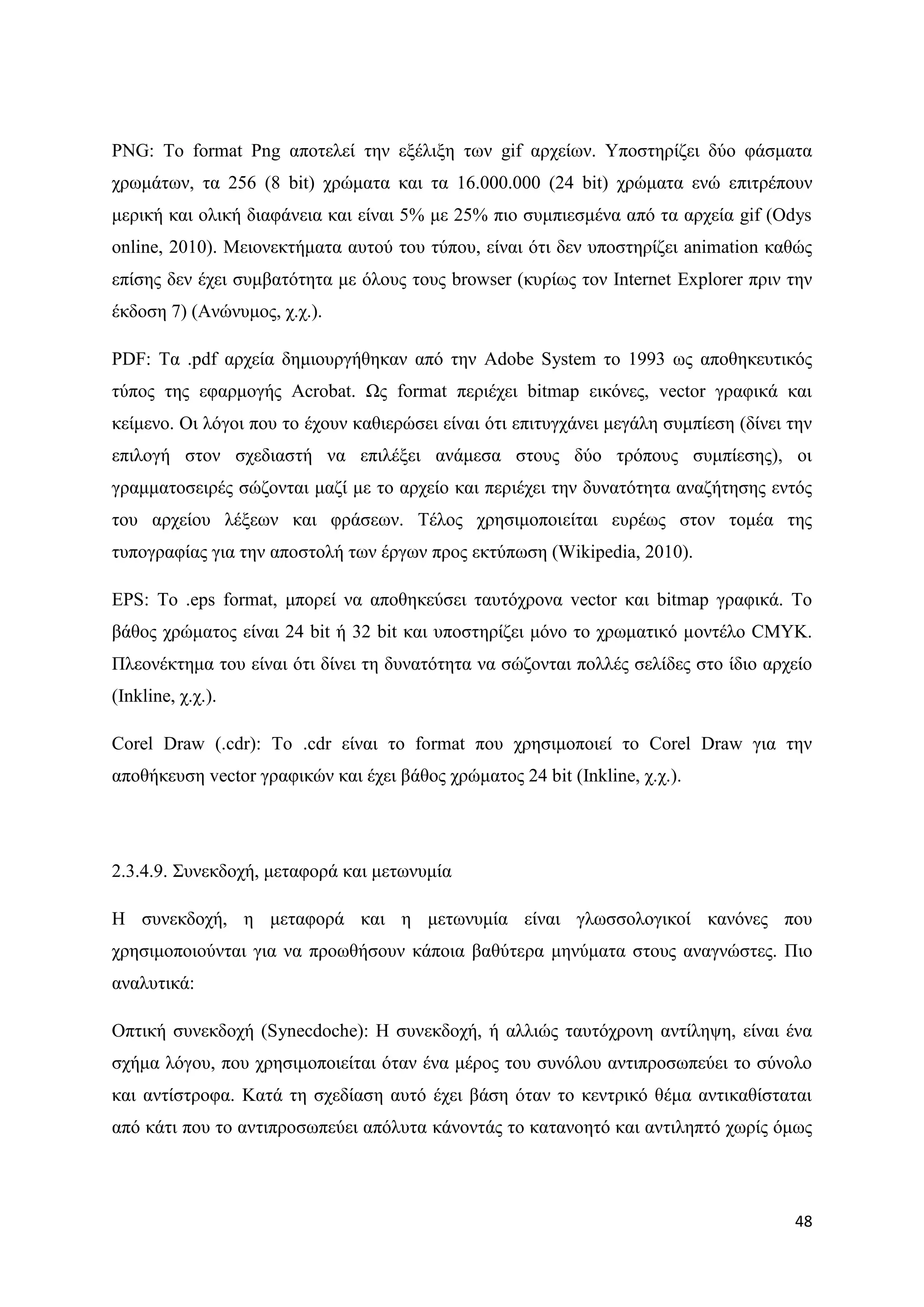 PNG: Σν format Png απνηειεί ηελ εμέιημε ησλ gif αξρείσλ. Τπνζηεξίδεη δχν θάζκαηα
ρξσκάησλ, ηα 256 (8 bit) ρξψκαηα θαη ηα 16.000.000 (24 bit) ρξψκαηα ελψ επηηξέπνπλ
κεξηθή θαη νιηθή δηαθάλεηα θαη είλαη 5% κε 25% πην ζπκπηεζκέλα απφ ηα αξρεία gif (Odys
online, 2010). Μεηνλεθηήκαηα απηνχ ηνπ ηχπνπ, είλαη φηη δελ ππνζηεξίδεη animation θαζψο
επίζεο δελ έρεη ζπκβαηφηεηα κε φινπο ηνπο browser (θπξίσο ηνλ Internet Explorer πξηλ ηελ
έθδνζε 7) (Αλψλπκνο, ρ.ρ.).

PDF: Σα .pdf αξρεία δεκηνπξγήζεθαλ απφ ηελ Adobe System ην 1993 σο απνζεθεπηηθφο
ηχπνο ηεο εθαξκνγήο Acrobat. Χο format πεξηέρεη bitmap εηθφλεο, vector γξαθηθά θαη
θείκελν. Οη ιφγνη πνπ ην έρνπλ θαζηεξψζεη είλαη φηη επηηπγράλεη κεγάιε ζπκπίεζε (δίλεη ηελ
επηινγή ζηνλ ζρεδηαζηή λα επηιέμεη αλάκεζα ζηνπο δχν ηξφπνπο ζπκπίεζεο), νη
γξακκαηνζεηξέο ζψδνληαη καδί κε ην αξρείν θαη πεξηέρεη ηελ δπλαηφηεηα αλαδήηεζεο εληφο
ηνπ αξρείνπ ιέμεσλ θαη θξάζεσλ. Σέινο ρξεζηκνπνηείηαη επξέσο ζηνλ ηνκέα ηεο
ηππνγξαθίαο γηα ηελ απνζηνιή ησλ έξγσλ πξνο εθηχπσζε (Wikipedia, 2010).

EPS: Σν .eps format, κπνξεί λα απνζεθεχζεη ηαπηφρξνλα vector θαη bitmap γξαθηθά. Σν
βάζνο ρξψκαηνο είλαη 24 bit ή 32 bit θαη ππνζηεξίδεη κφλν ην ρξσκαηηθφ κνληέιν CMYK.
Πιενλέθηεκα ηνπ είλαη φηη δίλεη ηε δπλαηφηεηα λα ζψδνληαη πνιιέο ζειίδεο ζην ίδην αξρείν
(Inkline, ρ.ρ.).

Corel Draw (.cdr): Σν .cdr είλαη ην format πνπ ρξεζηκνπνηεί ην Corel Draw γηα ηελ
απνζήθεπζε vector γξαθηθψλ θαη έρεη βάζνο ρξψκαηνο 24 bit (Inkline, ρ.ρ.).




2.3.4.9. ΢πλεθδνρή, κεηαθνξά θαη κεησλπκία

Ζ ζπλεθδνρή, ε κεηαθνξά θαη ε κεησλπκία είλαη γισζζνινγηθνί θαλφλεο πνπ
ρξεζηκνπνηνχληαη γηα λα πξνσζήζνπλ θάπνηα βαζχηεξα κελχκαηα ζηνπο αλαγλψζηεο. Πην
αλαιπηηθά:

Οπηηθή ζπλεθδνρή (Synecdoche): Ζ ζπλεθδνρή, ή αιιηψο ηαπηφρξνλε αληίιεςε, είλαη έλα
ζρήκα ιφγνπ, πνπ ρξεζηκνπνηείηαη φηαλ έλα κέξνο ηνπ ζπλφινπ αληηπξνζσπεχεη ην ζχλνιν
θαη αληίζηξνθα. Καηά ηε ζρεδίαζε απηφ έρεη βάζε φηαλ ην θεληξηθφ ζέκα αληηθαζίζηαηαη
απφ θάηη πνπ ην αληηπξνζσπεχεη απφιπηα θάλνληάο ην θαηαλνεηφ θαη αληηιεπηφ ρσξίο φκσο




                                                                                       48
 