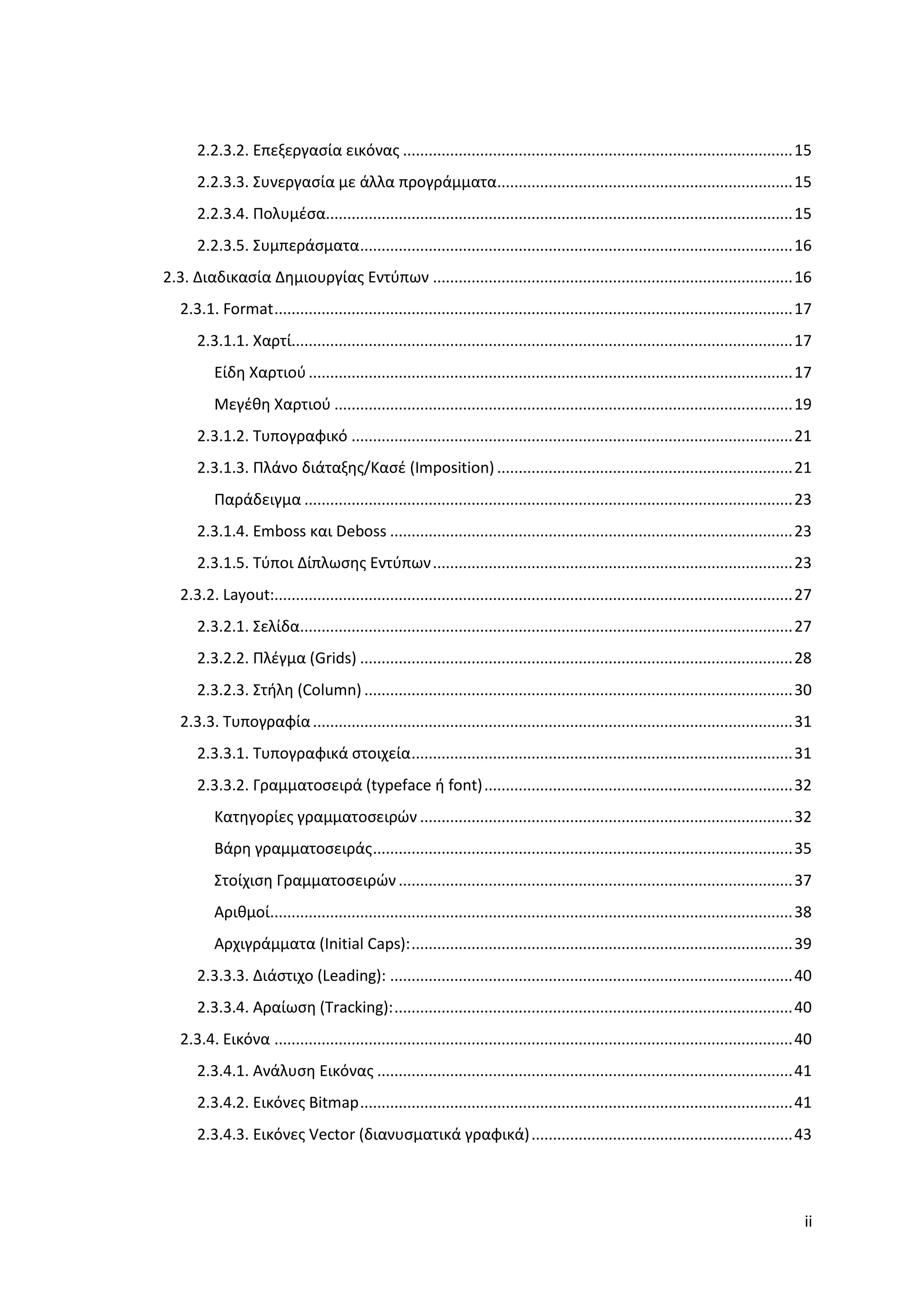 2.2.3.2. Επεξεργαςία εικόνασ ........................................................................................... 15
      2.2.3.3. ΢υνεργαςία με άλλα προγράμματα..................................................................... 15
      2.2.3.4. Πολυμζςα............................................................................................................. 15
      2.2.3.5. ΢υμπεράςματα ..................................................................................................... 16
2.3. Διαδικαςία Δημιουργίασ Εντφπων .................................................................................... 16
   2.3.1. Format ......................................................................................................................... 17
      2.3.1.1. Χαρτί..................................................................................................................... 17
          Είδη Χαρτιοφ ................................................................................................................. 17
          Μεγζθη Χαρτιοφ ........................................................................................................... 19
      2.3.1.2. Συπογραφικό ....................................................................................................... 21
      2.3.1.3. Πλάνο διάταξησ/Καςζ (Imposition) ..................................................................... 21
          Παράδειγμα .................................................................................................................. 23
      2.3.1.4. Emboss και Deboss .............................................................................................. 23
      2.3.1.5. Σφποι Δίπλωςησ Εντφπων .................................................................................... 23
   2.3.2. Layout:......................................................................................................................... 27
      2.3.2.1. ΢ελίδα................................................................................................................... 27
      2.3.2.2. Πλζγμα (Grids) ..................................................................................................... 28
      2.3.2.3. ΢τήλη (Column) .................................................................................................... 30
   2.3.3. Συπογραφία ................................................................................................................ 31
      2.3.3.1. Συπογραφικά ςτοιχεία ......................................................................................... 31
      2.3.3.2. Γραμματοςειρά (typeface ή font) ........................................................................ 32
          Κατηγορίεσ γραμματοςειρϊν ....................................................................................... 32
          Βάρη γραμματοςειράσ .................................................................................................. 35
          ΢τοίχιςη Γραμματοςειρϊν ............................................................................................ 37
          Αριθμοί.......................................................................................................................... 38
          Αρχιγράμματα (Initial Caps): ......................................................................................... 39
      2.3.3.3. Διάςτιχο (Leading): .............................................................................................. 40
      2.3.3.4. Αραίωςη (Tracking): ............................................................................................. 40
   2.3.4. Εικόνα ......................................................................................................................... 40
      2.3.4.1. Ανάλυςη Εικόνασ ................................................................................................. 41
      2.3.4.2. Εικόνεσ Bitmap ..................................................................................................... 41
      2.3.4.3. Εικόνεσ Vector (διανυςματικά γραφικά) ............................................................. 43




                                                                                                                                            ii
 