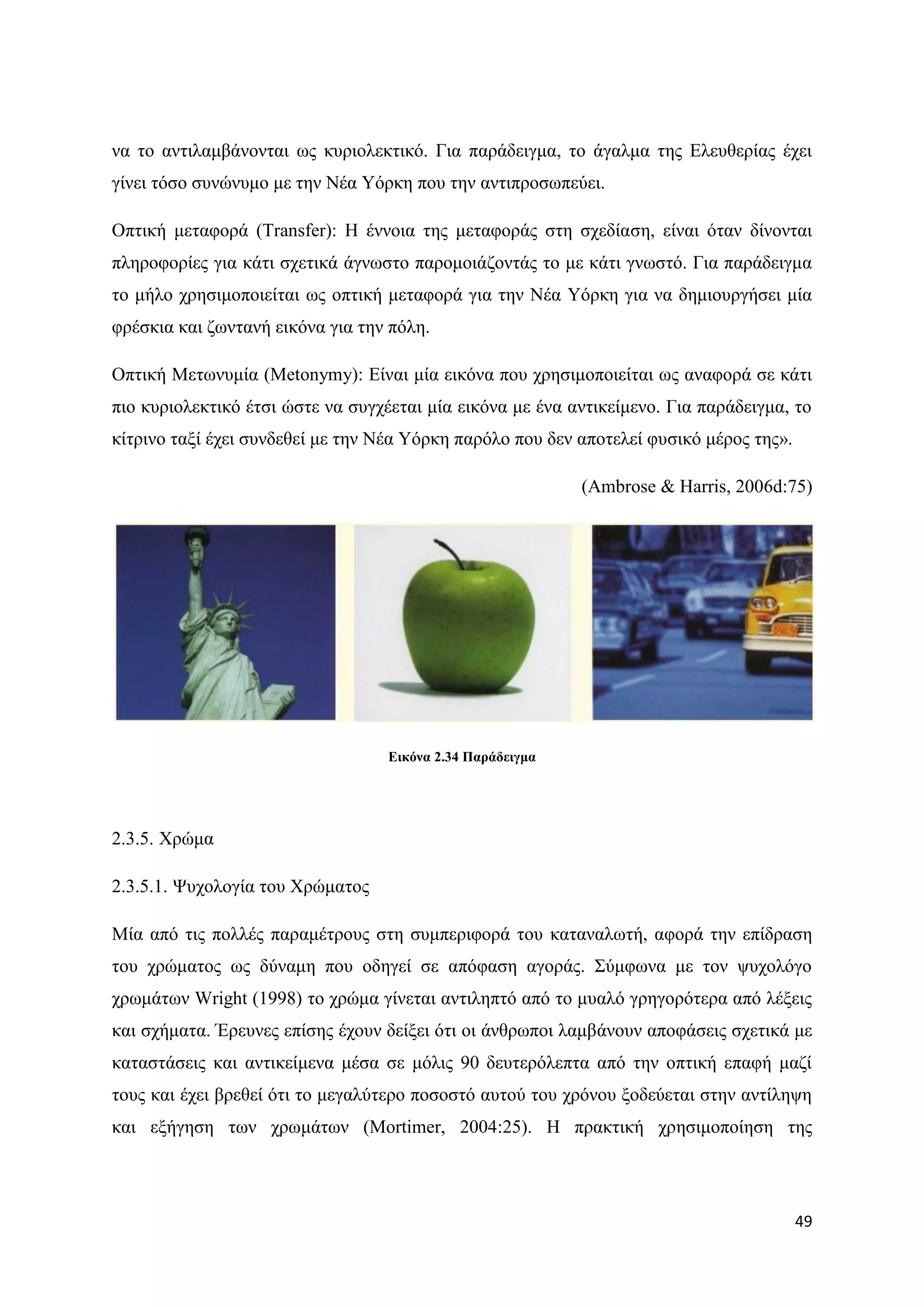 λα ην αληηιακβάλνληαη σο θπξηνιεθηηθφ. Γηα παξάδεηγκα, ην άγαικα ηεο Διεπζεξίαο έρεη
γίλεη ηφζν ζπλψλπκν κε ηελ Νέα Τφξθε πνπ ηελ αληηπξνζσπεχεη.

Οπηηθή κεηαθνξά (Transfer): Ζ έλλνηα ηεο κεηαθνξάο ζηε ζρεδίαζε, είλαη φηαλ δίλνληαη
πιεξνθνξίεο γηα θάηη ζρεηηθά άγλσζην παξνκνηάδνληάο ην κε θάηη γλσζηφ. Γηα παξάδεηγκα
ην κήιν ρξεζηκνπνηείηαη σο νπηηθή κεηαθνξά γηα ηελ Νέα Τφξθε γηα λα δεκηνπξγήζεη κία
θξέζθηα θαη δσληαλή εηθφλα γηα ηελ πφιε.

Οπηηθή Μεησλπκία (Metonymy): Δίλαη κία εηθφλα πνπ ρξεζηκνπνηείηαη σο αλαθνξά ζε θάηη
πην θπξηνιεθηηθφ έηζη ψζηε λα ζπγρέεηαη κία εηθφλα κε έλα αληηθείκελν. Γηα παξάδεηγκα, ην
θίηξηλν ηαμί έρεη ζπλδεζεί κε ηελ Νέα Τφξθε παξφιν πνπ δελ απνηειεί θπζηθφ κέξνο ηεο».

                                                            (Ambrose & Harris, 2006d:75)




                                   Δηθόλα 2.34 Παξάδεηγκα




2.3.5. Υξψκα

2.3.5.1. Φπρνινγία ηνπ Υξψκαηνο

Μία απφ ηηο πνιιέο παξακέηξνπο ζηε ζπκπεξηθνξά ηνπ θαηαλαισηή, αθνξά ηελ επίδξαζε
ηνπ ρξψκαηνο σο δχλακε πνπ νδεγεί ζε απφθαζε αγνξάο. ΢χκθσλα κε ηνλ ςπρνιφγν
ρξσκάησλ Wright (1998) ην ρξψκα γίλεηαη αληηιεπηφ απφ ην κπαιφ γξεγνξφηεξα απφ ιέμεηο
θαη ζρήκαηα. Έξεπλεο επίζεο έρνπλ δείμεη φηη νη άλζξσπνη ιακβάλνπλ απνθάζεηο ζρεηηθά κε
θαηαζηάζεηο θαη αληηθείκελα κέζα ζε κφιηο 90 δεπηεξφιεπηα απφ ηελ νπηηθή επαθή καδί
ηνπο θαη έρεη βξεζεί φηη ην κεγαιχηεξν πνζνζηφ απηνχ ηνπ ρξφλνπ μνδεχεηαη ζηελ αληίιεςε
θαη εμήγεζε ησλ ρξσκάησλ (Mortimer, 2004:25). Ζ πξαθηηθή ρξεζηκνπνίεζε ηεο




                                                                                         49
 