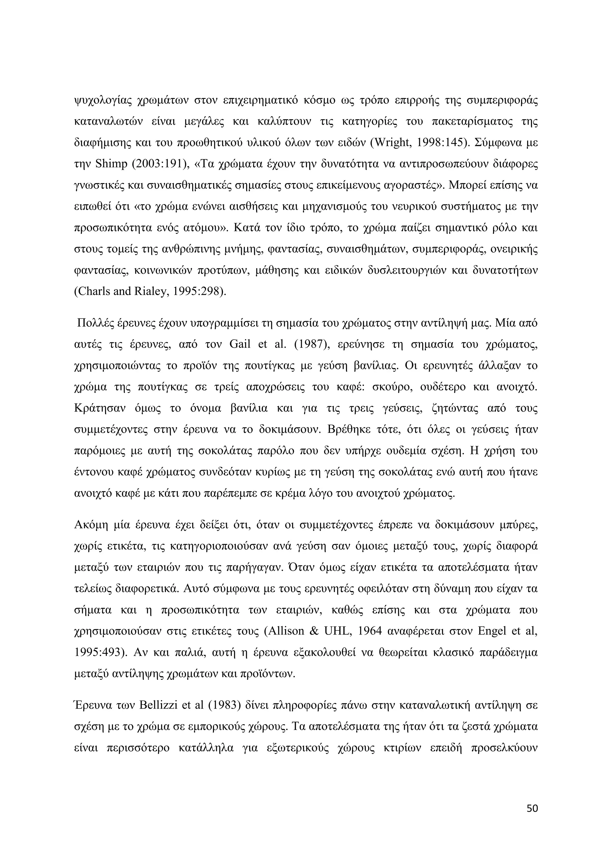 ςπρνινγίαο ρξσκάησλ ζηνλ επηρεηξεκαηηθφ θφζκν σο ηξφπν επηξξνήο ηεο ζπκπεξηθνξάο
θαηαλαισηψλ είλαη κεγάιεο θαη θαιχπηνπλ ηηο θαηεγνξίεο ηνπ παθεηαξίζκαηνο ηεο
δηαθήκηζεο θαη ηνπ πξνσζεηηθνχ πιηθνχ φισλ ησλ εηδψλ (Wright, 1998:145). ΢χκθσλα κε
ηελ Shimp (2003:191), «Σα ρξψκαηα έρνπλ ηελ δπλαηφηεηα λα αληηπξνζσπεχνπλ δηάθνξεο
γλσζηηθέο θαη ζπλαηζζεκαηηθέο ζεκαζίεο ζηνπο επηθείκελνπο αγνξαζηέο». Μπνξεί επίζεο λα
εηπσζεί φηη «ην ρξψκα ελψλεη αηζζήζεηο θαη κεραληζκνχο ηνπ λεπξηθνχ ζπζηήκαηνο κε ηελ
πξνζσπηθφηεηα ελφο αηφκνπ». Καηά ηνλ ίδην ηξφπν, ην ρξψκα παίδεη ζεκαληηθφ ξφιν θαη
ζηνπο ηνκείο ηεο αλζξψπηλεο κλήκεο, θαληαζίαο, ζπλαηζζεκάησλ, ζπκπεξηθνξάο, νλεηξηθήο
θαληαζίαο, θνηλσληθψλ πξνηχπσλ, κάζεζεο θαη εηδηθψλ δπζιεηηνπξγηψλ θαη δπλαηνηήησλ
(Charls and Rialey, 1995:298).

Πνιιέο έξεπλεο έρνπλ ππνγξακκίζεη ηε ζεκαζία ηνπ ρξψκαηνο ζηελ αληίιεςή καο. Μία απφ
απηέο ηηο έξεπλεο, απφ ηνλ Gail et al. (1987), εξεχλεζε ηε ζεκαζία ηνπ ρξψκαηνο,
ρξεζηκνπνηψληαο ην πξντφλ ηεο πνπηίγθαο κε γεχζε βαλίιηαο. Οη εξεπλεηέο άιιαμαλ ην
ρξψκα ηεο πνπηίγθαο ζε ηξείο απνρξψζεηο ηνπ θαθέ: ζθνχξν, νπδέηεξν θαη αλνηρηφ.
Κξάηεζαλ φκσο ην φλνκα βαλίιηα θαη γηα ηηο ηξεηο γεχζεηο, δεηψληαο απφ ηνπο
ζπκκεηέρνληεο ζηελ έξεπλα λα ην δνθηκάζνπλ. Βξέζεθε ηφηε, φηη φιεο νη γεχζεηο ήηαλ
παξφκνηεο κε απηή ηεο ζνθνιάηαο παξφιν πνπ δελ ππήξρε νπδεκία ζρέζε. Ζ ρξήζε ηνπ
έληνλνπ θαθέ ρξψκαηνο ζπλδεφηαλ θπξίσο κε ηε γεχζε ηεο ζνθνιάηαο ελψ απηή πνπ ήηαλε
αλνηρηφ θαθέ κε θάηη πνπ παξέπεκπε ζε θξέκα ιφγν ηνπ αλνηρηνχ ρξψκαηνο.

Αθφκε κία έξεπλα έρεη δείμεη φηη, φηαλ νη ζπκκεηέρνληεο έπξεπε λα δνθηκάζνπλ κπχξεο,
ρσξίο εηηθέηα, ηηο θαηεγνξηνπνηνχζαλ αλά γεχζε ζαλ φκνηεο κεηαμχ ηνπο, ρσξίο δηαθνξά
κεηαμχ ησλ εηαηξηψλ πνπ ηηο παξήγαγαλ. ΋ηαλ φκσο είραλ εηηθέηα ηα απνηειέζκαηα ήηαλ
ηειείσο δηαθνξεηηθά. Απηφ ζχκθσλα κε ηνπο εξεπλεηέο νθεηιφηαλ ζηε δχλακε πνπ είραλ ηα
ζήκαηα θαη ε πξνζσπηθφηεηα ησλ εηαηξηψλ, θαζψο επίζεο θαη ζηα ρξψκαηα πνπ
ρξεζηκνπνηνχζαλ ζηηο εηηθέηεο ηνπο (Allison & UHL, 1964 αλαθέξεηαη ζηνλ Engel et al,
1995:493). Αλ θαη παιηά, απηή ε έξεπλα εμαθνινπζεί λα ζεσξείηαη θιαζηθφ παξάδεηγκα
κεηαμχ αληίιεςεο ρξσκάησλ θαη πξντφλησλ.

Έξεπλα ησλ Bellizzi et al (1983) δίλεη πιεξνθνξίεο πάλσ ζηελ θαηαλαισηηθή αληίιεςε ζε
ζρέζε κε ην ρξψκα ζε εκπνξηθνχο ρψξνπο. Σα απνηειέζκαηα ηεο ήηαλ φηη ηα δεζηά ρξψκαηα
είλαη πεξηζζφηεξν θαηάιιεια γηα εμσηεξηθνχο ρψξνπο θηηξίσλ επεηδή πξνζειθχνπλ



                                                                                   50
 