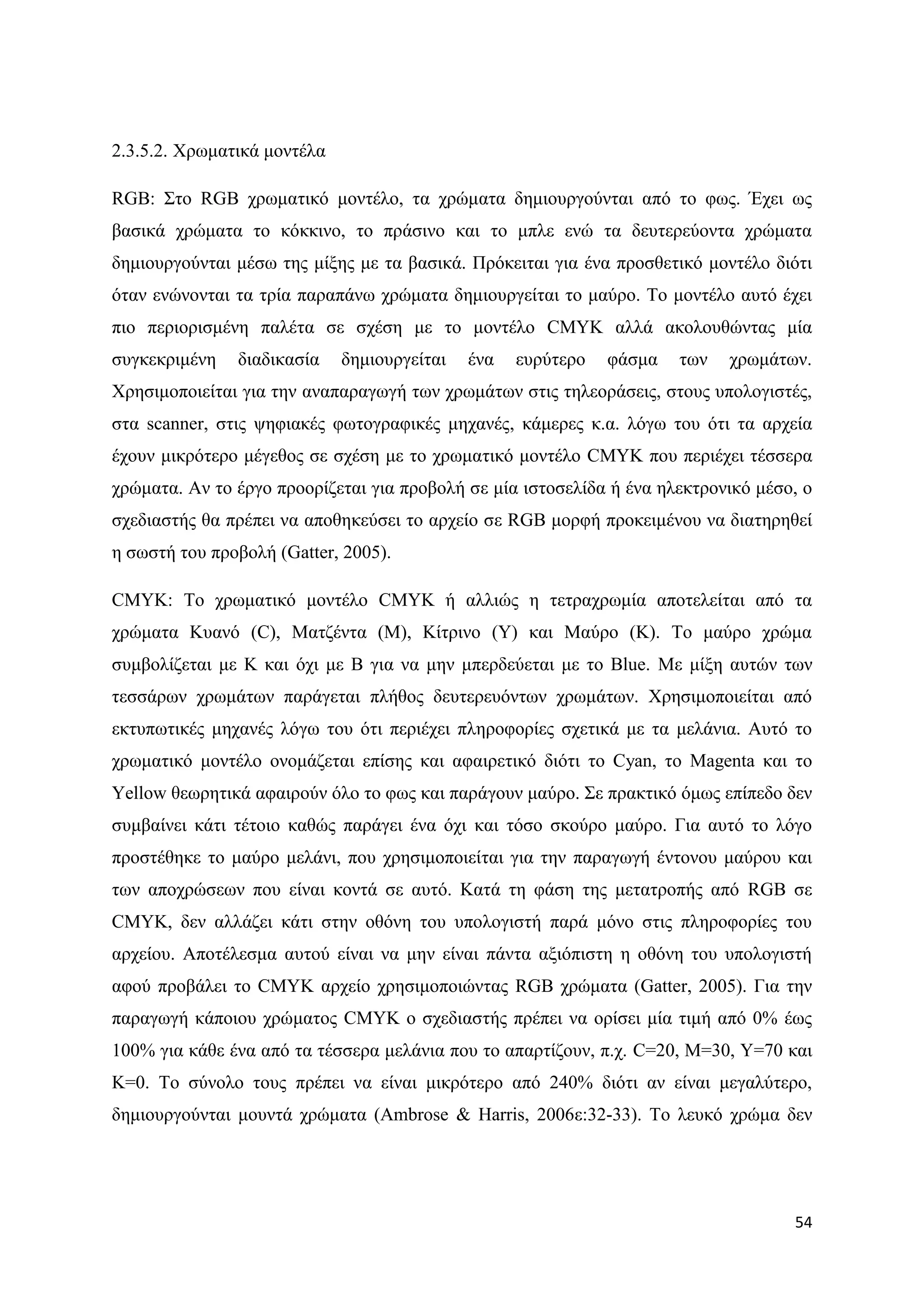 2.3.5.2. Υξσκαηηθά κνληέια

RGB: ΢ην RGB ρξσκαηηθφ κνληέιν, ηα ρξψκαηα δεκηνπξγνχληαη απφ ην θσο. Έρεη σο
βαζηθά ρξψκαηα ην θφθθηλν, ην πξάζηλν θαη ην κπιε ελψ ηα δεπηεξεχνληα ρξψκαηα
δεκηνπξγνχληαη κέζσ ηεο κίμεο κε ηα βαζηθά. Πξφθεηηαη γηα έλα πξνζζεηηθφ κνληέιν δηφηη
φηαλ ελψλνληαη ηα ηξία παξαπάλσ ρξψκαηα δεκηνπξγείηαη ην καχξν. Σν κνληέιν απηφ έρεη
πην πεξηνξηζκέλε παιέηα ζε ζρέζε κε ην κνληέιν CMYK αιιά αθνινπζψληαο κία
ζπγθεθξηκέλε   δηαδηθαζία    δεκηνπξγείηαη   έλα   επξχηεξν   θάζκα   ησλ   ρξσκάησλ.
Υξεζηκνπνηείηαη γηα ηελ αλαπαξαγσγή ησλ ρξσκάησλ ζηηο ηειενξάζεηο, ζηνπο ππνινγηζηέο,
ζηα scanner, ζηηο ςεθηαθέο θσηνγξαθηθέο κεραλέο, θάκεξεο θ.α. ιφγσ ηνπ φηη ηα αξρεία
έρνπλ κηθξφηεξν κέγεζνο ζε ζρέζε κε ην ρξσκαηηθφ κνληέιν CMYK πνπ πεξηέρεη ηέζζεξα
ρξψκαηα. Αλ ην έξγν πξννξίδεηαη γηα πξνβνιή ζε κία ηζηνζειίδα ή έλα ειεθηξνληθφ κέζν, ν
ζρεδηαζηήο ζα πξέπεη λα απνζεθεχζεη ην αξρείν ζε RGB κνξθή πξνθεηκέλνπ λα δηαηεξεζεί
ε ζσζηή ηνπ πξνβνιή (Gatter, 2005).

CMYK: Σν ρξσκαηηθφ κνληέιν CMYK ή αιιηψο ε ηεηξαρξσκία απνηειείηαη απφ ηα
ρξψκαηα Κπαλφ (C), Μαηδέληα (Μ), Κίηξηλν (Y) θαη Μαχξν (K). Σν καχξν ρξψκα
ζπκβνιίδεηαη κε K θαη φρη κε B γηα λα κελ κπεξδεχεηαη κε ην Blue. Με κίμε απηψλ ησλ
ηεζζάξσλ ρξσκάησλ παξάγεηαη πιήζνο δεπηεξεπφλησλ ρξσκάησλ. Υξεζηκνπνηείηαη απφ
εθηππσηηθέο κεραλέο ιφγσ ηνπ φηη πεξηέρεη πιεξνθνξίεο ζρεηηθά κε ηα κειάληα. Απηφ ην
ρξσκαηηθφ κνληέιν νλνκάδεηαη επίζεο θαη αθαηξεηηθφ δηφηη ην Cyan, ην Magenta θαη ηo
Yellow ζεσξεηηθά αθαηξνχλ φιν ην θσο θαη παξάγνπλ καχξν. ΢ε πξαθηηθφ φκσο επίπεδν δελ
ζπκβαίλεη θάηη ηέηνην θαζψο παξάγεη έλα φρη θαη ηφζν ζθνχξν καχξν. Γηα απηφ ην ιφγν
πξνζηέζεθε ην καχξν κειάλη, πνπ ρξεζηκνπνηείηαη γηα ηελ παξαγσγή έληνλνπ καχξνπ θαη
ησλ απνρξψζεσλ πνπ είλαη θνληά ζε απηφ. Καηά ηε θάζε ηεο κεηαηξνπήο απφ RGB ζε
CMYK, δελ αιιάδεη θάηη ζηελ νζφλε ηνπ ππνινγηζηή παξά κφλν ζηηο πιεξνθνξίεο ηνπ
αξρείνπ. Απνηέιεζκα απηνχ είλαη λα κελ είλαη πάληα αμηφπηζηε ε νζφλε ηνπ ππνινγηζηή
αθνχ πξνβάιεη ην CMYK αξρείν ρξεζηκνπνηψληαο RGB ρξψκαηα (Gatter, 2005). Γηα ηελ
παξαγσγή θάπνηνπ ρξψκαηνο CMYK ν ζρεδηαζηήο πξέπεη λα νξίζεη κία ηηκή απφ 0% έσο
100% γηα θάζε έλα απφ ηα ηέζζεξα κειάληα πνπ ην απαξηίδνπλ, π.ρ. C=20, M=30, Y=70 θαη
K=0. Σν ζχλνιν ηνπο πξέπεη λα είλαη κηθξφηεξν απφ 240% δηφηη αλ είλαη κεγαιχηεξν,
δεκηνπξγνχληαη κνπληά ρξψκαηα (Ambrose & Harris, 2006ε:32-33). Σν ιεπθφ ρξψκα δελ




                                                                                    54
 