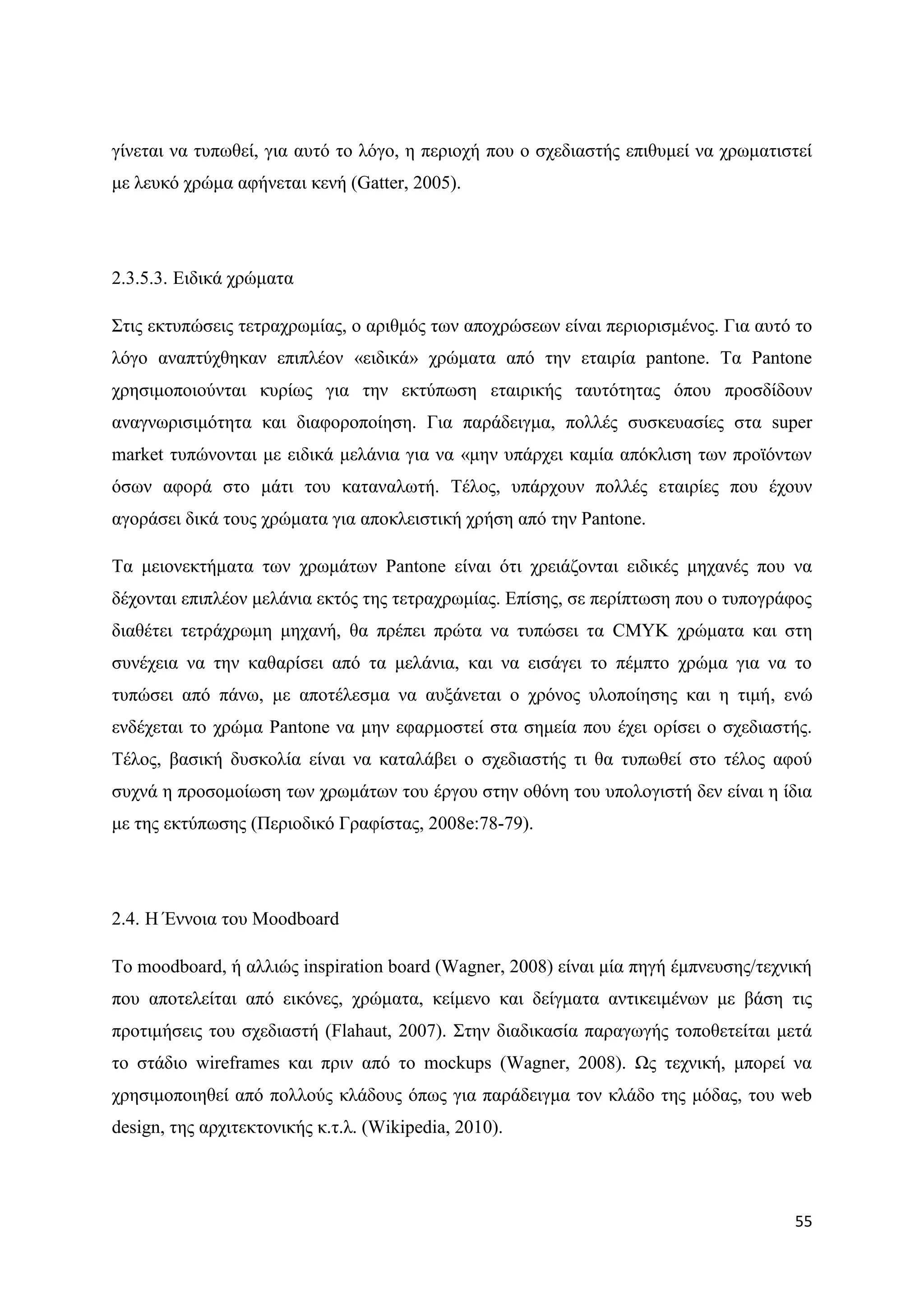 γίλεηαη λα ηππσζεί, γηα απηφ ην ιφγν, ε πεξηνρή πνπ ν ζρεδηαζηήο επηζπκεί λα ρξσκαηηζηεί
κε ιεπθφ ρξψκα αθήλεηαη θελή (Gatter, 2005).




2.3.5.3. Δηδηθά ρξψκαηα

΢ηηο εθηππψζεηο ηεηξαρξσκίαο, ν αξηζκφο ησλ απνρξψζεσλ είλαη πεξηνξηζκέλνο. Γηα απηφ ην
ιφγν αλαπηχρζεθαλ επηπιένλ «εηδηθά» ρξψκαηα απφ ηελ εηαηξία pantone. Σα Pantone
ρξεζηκνπνηνχληαη θπξίσο γηα ηελ εθηχπσζε εηαηξηθήο ηαπηφηεηαο φπνπ πξνζδίδνπλ
αλαγλσξηζηκφηεηα θαη δηαθνξνπνίεζε. Γηα παξάδεηγκα, πνιιέο ζπζθεπαζίεο ζηα super
market ηππψλνληαη κε εηδηθά κειάληα γηα λα «κελ ππάξρεη θακία απφθιηζε ησλ πξντφλησλ
φζσλ αθνξά ζην κάηη ηνπ θαηαλαισηή. Σέινο, ππάξρνπλ πνιιέο εηαηξίεο πνπ έρνπλ
αγνξάζεη δηθά ηνπο ρξψκαηα γηα απνθιεηζηηθή ρξήζε απφ ηελ Pantone.

Σα κεηνλεθηήκαηα ησλ ρξσκάησλ Pantone είλαη φηη ρξεηάδνληαη εηδηθέο κεραλέο πνπ λα
δέρνληαη επηπιένλ κειάληα εθηφο ηεο ηεηξαρξσκίαο. Δπίζεο, ζε πεξίπησζε πνπ ν ηππνγξάθνο
δηαζέηεη ηεηξάρξσκε κεραλή, ζα πξέπεη πξψηα λα ηππψζεη ηα CMYK ρξψκαηα θαη ζηε
ζπλέρεηα λα ηελ θαζαξίζεη απφ ηα κειάληα, θαη λα εηζάγεη ην πέκπην ρξψκα γηα λα ην
ηππψζεη απφ πάλσ, κε απνηέιεζκα λα απμάλεηαη ν ρξφλνο πινπνίεζεο θαη ε ηηκή, ελψ
ελδέρεηαη ην ρξψκα Pantone λα κελ εθαξκνζηεί ζηα ζεκεία πνπ έρεη νξίζεη ν ζρεδηαζηήο.
Σέινο, βαζηθή δπζθνιία είλαη λα θαηαιάβεη ν ζρεδηαζηήο ηη ζα ηππσζεί ζην ηέινο αθνχ
ζπρλά ε πξνζνκνίσζε ησλ ρξσκάησλ ηνπ έξγνπ ζηελ νζφλε ηνπ ππνινγηζηή δελ είλαη ε ίδηα
κε ηεο εθηχπσζεο (Πεξηνδηθφ Γξαθίζηαο, 2008e:78-79).




2.4. Ζ Έλλνηα ηνπ Moodboard

Σν moodboard, ή αιιηψο inspiration board (Wagner, 2008) είλαη κία πεγή έκπλεπζεο/ηερληθή
πνπ απνηειείηαη απφ εηθφλεο, ρξψκαηα, θείκελν θαη δείγκαηα αληηθεηκέλσλ κε βάζε ηηο
πξνηηκήζεηο ηνπ ζρεδηαζηή (Flahaut, 2007). ΢ηελ δηαδηθαζία παξαγσγήο ηνπνζεηείηαη κεηά
ην ζηάδην wireframes θαη πξηλ απφ ην mockups (Wagner, 2008). Χο ηερληθή, κπνξεί λα
ρξεζηκνπνηεζεί απφ πνιινχο θιάδνπο φπσο γηα παξάδεηγκα ηνλ θιάδν ηεο κφδαο, ηνπ web
design, ηεο αξρηηεθηνληθήο θ.η.ι. (Wikipedia, 2010).




                                                                                     55
 