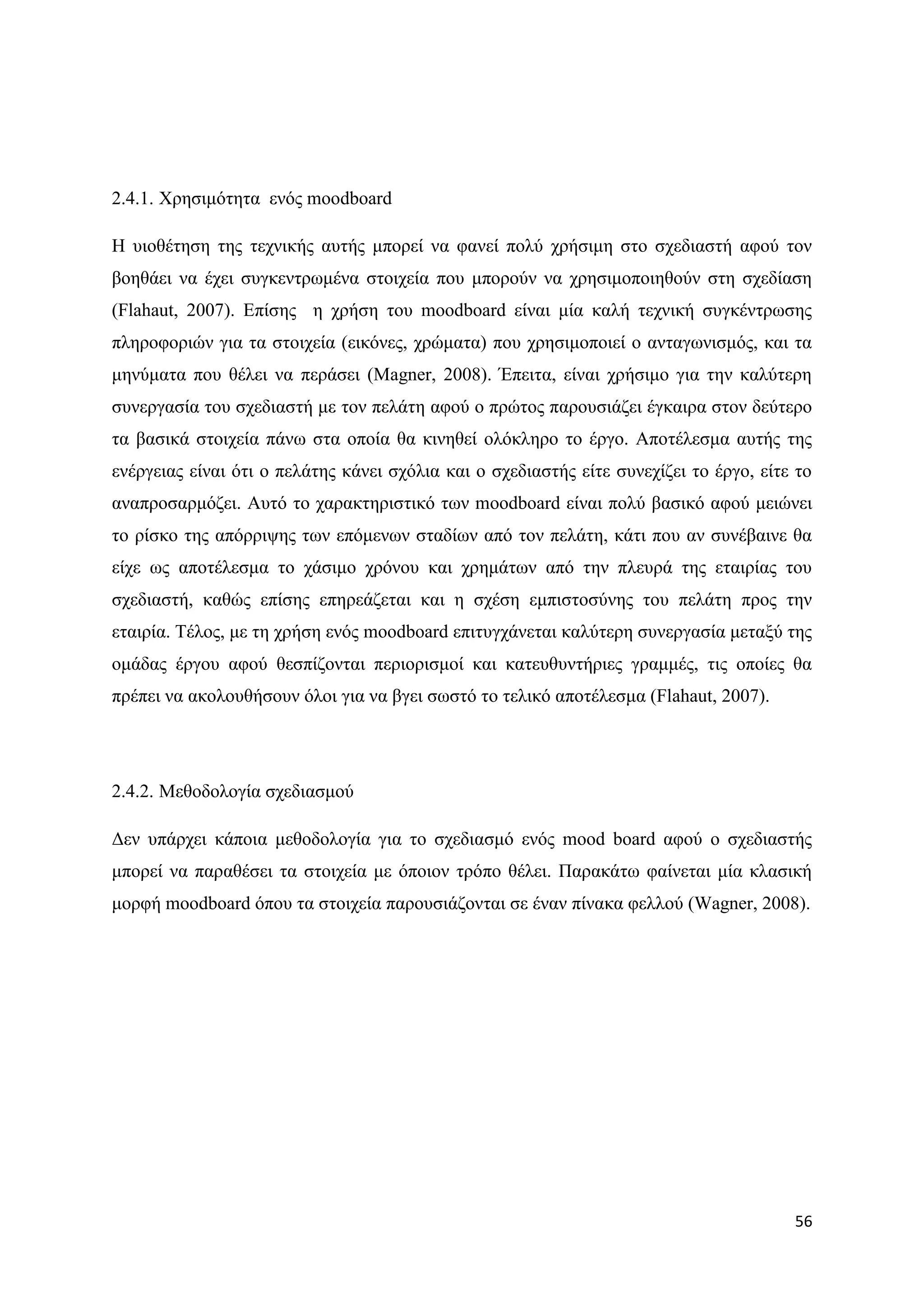 2.4.1. Υξεζηκφηεηα ελφο moodboard

Ζ πηνζέηεζε ηεο ηερληθήο απηήο κπνξεί λα θαλεί πνιχ ρξήζηκε ζην ζρεδηαζηή αθνχ ηνλ
βνεζάεη λα έρεη ζπγθεληξσκέλα ζηνηρεία πνπ κπνξνχλ λα ρξεζηκνπνηεζνχλ ζηε ζρεδίαζε
(Flahaut, 2007). Δπίζεο ε ρξήζε ηνπ moodboard είλαη κία θαιή ηερληθή ζπγθέληξσζεο
πιεξνθνξηψλ γηα ηα ζηνηρεία (εηθφλεο, ρξψκαηα) πνπ ρξεζηκνπνηεί ν αληαγσληζκφο, θαη ηα
κελχκαηα πνπ ζέιεη λα πεξάζεη (Magner, 2008). Έπεηηα, είλαη ρξήζηκν γηα ηελ θαιχηεξε
ζπλεξγαζία ηνπ ζρεδηαζηή κε ηνλ πειάηε αθνχ ν πξψηνο παξνπζηάδεη έγθαηξα ζηνλ δεχηεξν
ηα βαζηθά ζηνηρεία πάλσ ζηα νπνία ζα θηλεζεί νιφθιεξν ην έξγν. Απνηέιεζκα απηήο ηεο
ελέξγεηαο είλαη φηη ν πειάηεο θάλεη ζρφιηα θαη ν ζρεδηαζηήο είηε ζπλερίδεη ην έξγν, είηε ην
αλαπξνζαξκφδεη. Απηφ ην ραξαθηεξηζηηθφ ησλ moodboard είλαη πνιχ βαζηθφ αθνχ κεηψλεη
ην ξίζθν ηεο απφξξηςεο ησλ επφκελσλ ζηαδίσλ απφ ηνλ πειάηε, θάηη πνπ αλ ζπλέβαηλε ζα
είρε σο απνηέιεζκα ην ράζηκν ρξφλνπ θαη ρξεκάησλ απφ ηελ πιεπξά ηεο εηαηξίαο ηνπ
ζρεδηαζηή, θαζψο επίζεο επεξεάδεηαη θαη ε ζρέζε εκπηζηνζχλεο ηνπ πειάηε πξνο ηελ
εηαηξία. Σέινο, κε ηε ρξήζε ελφο moodboard επηηπγράλεηαη θαιχηεξε ζπλεξγαζία κεηαμχ ηεο
νκάδαο έξγνπ αθνχ ζεζπίδνληαη πεξηνξηζκνί θαη θαηεπζπληήξηεο γξακκέο, ηηο νπνίεο ζα
πξέπεη λα αθνινπζήζνπλ φινη γηα λα βγεη ζσζηφ ην ηειηθφ απνηέιεζκα (Flahaut, 2007).




2.4.2. Μεζνδνινγία ζρεδηαζκνχ

Γελ ππάξρεη θάπνηα κεζνδνινγία γηα ην ζρεδηαζκφ ελφο mood board αθνχ ν ζρεδηαζηήο
κπνξεί λα παξαζέζεη ηα ζηνηρεία κε φπνηνλ ηξφπν ζέιεη. Παξαθάησ θαίλεηαη κία θιαζηθή
κνξθή moodboard φπνπ ηα ζηνηρεία παξνπζηάδνληαη ζε έλαλ πίλαθα θειινχ (Wagner, 2008).




                                                                                        56
 