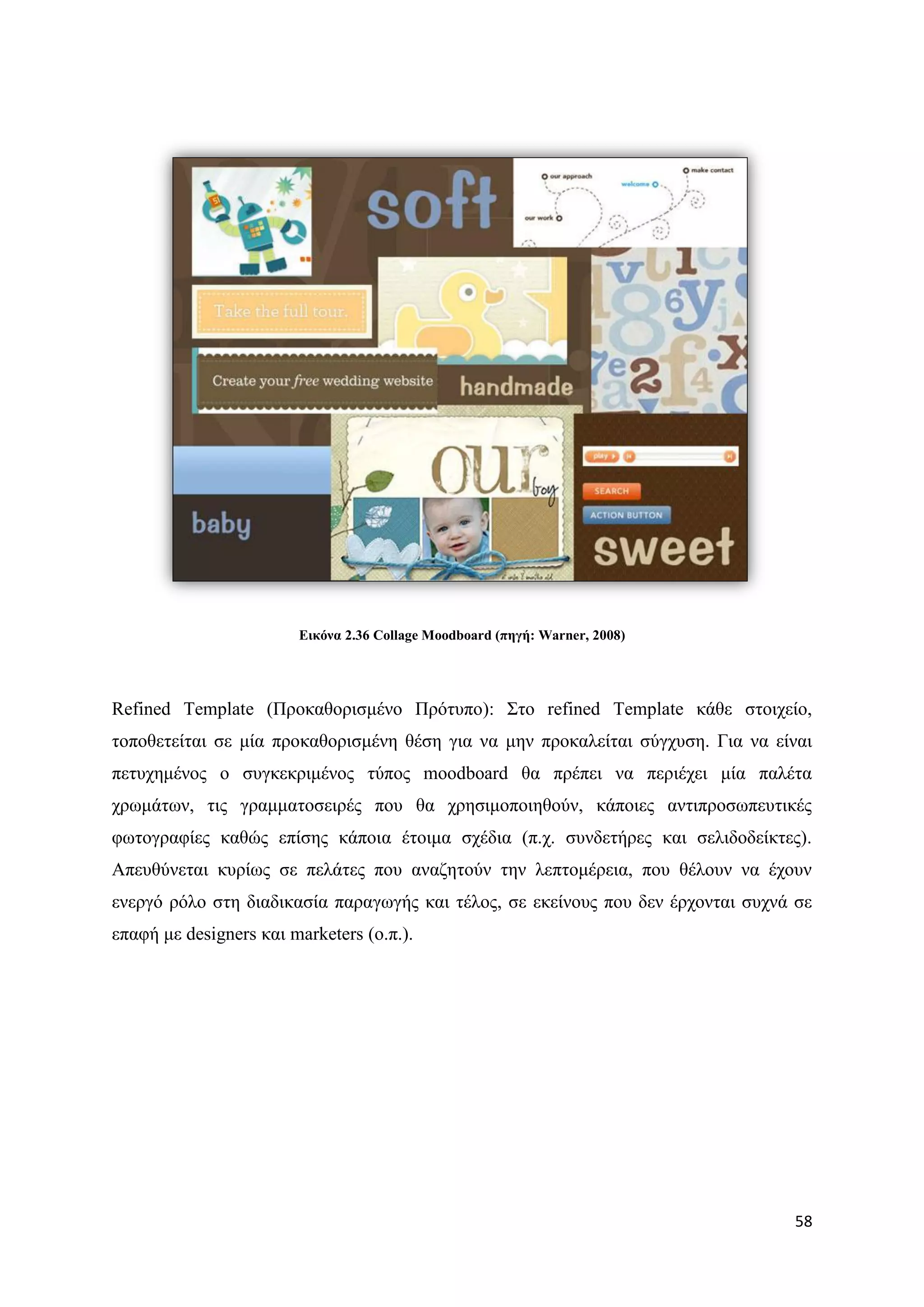 Δηθόλα 2.36 Collage Moodboard (πεγή: Warner, 2008)




Refined Template (Πξνθαζνξηζκέλν Πξφηππν): ΢ην refined Template θάζε ζηνηρείν,
ηνπνζεηείηαη ζε κία πξνθαζνξηζκέλε ζέζε γηα λα κελ πξνθαιείηαη ζχγρπζε. Γηα λα είλαη
πεηπρεκέλνο ν ζπγθεθξηκέλνο ηχπνο moodboard ζα πξέπεη λα πεξηέρεη κία παιέηα
ρξσκάησλ, ηηο γξακκαηνζεηξέο πνπ ζα ρξεζηκνπνηεζνχλ, θάπνηεο αληηπξνζσπεπηηθέο
θσηνγξαθίεο θαζψο επίζεο θάπνηα έηνηκα ζρέδηα (π.ρ. ζπλδεηήξεο θαη ζειηδνδείθηεο).
Απεπζχλεηαη θπξίσο ζε πειάηεο πνπ αλαδεηνχλ ηελ ιεπηνκέξεηα, πνπ ζέινπλ λα έρνπλ
ελεξγφ ξφιν ζηε δηαδηθαζία παξαγσγήο θαη ηέινο, ζε εθείλνπο πνπ δελ έξρνληαη ζπρλά ζε
επαθή κε designers θαη marketers (ν.π.).




                                                                                  58
 