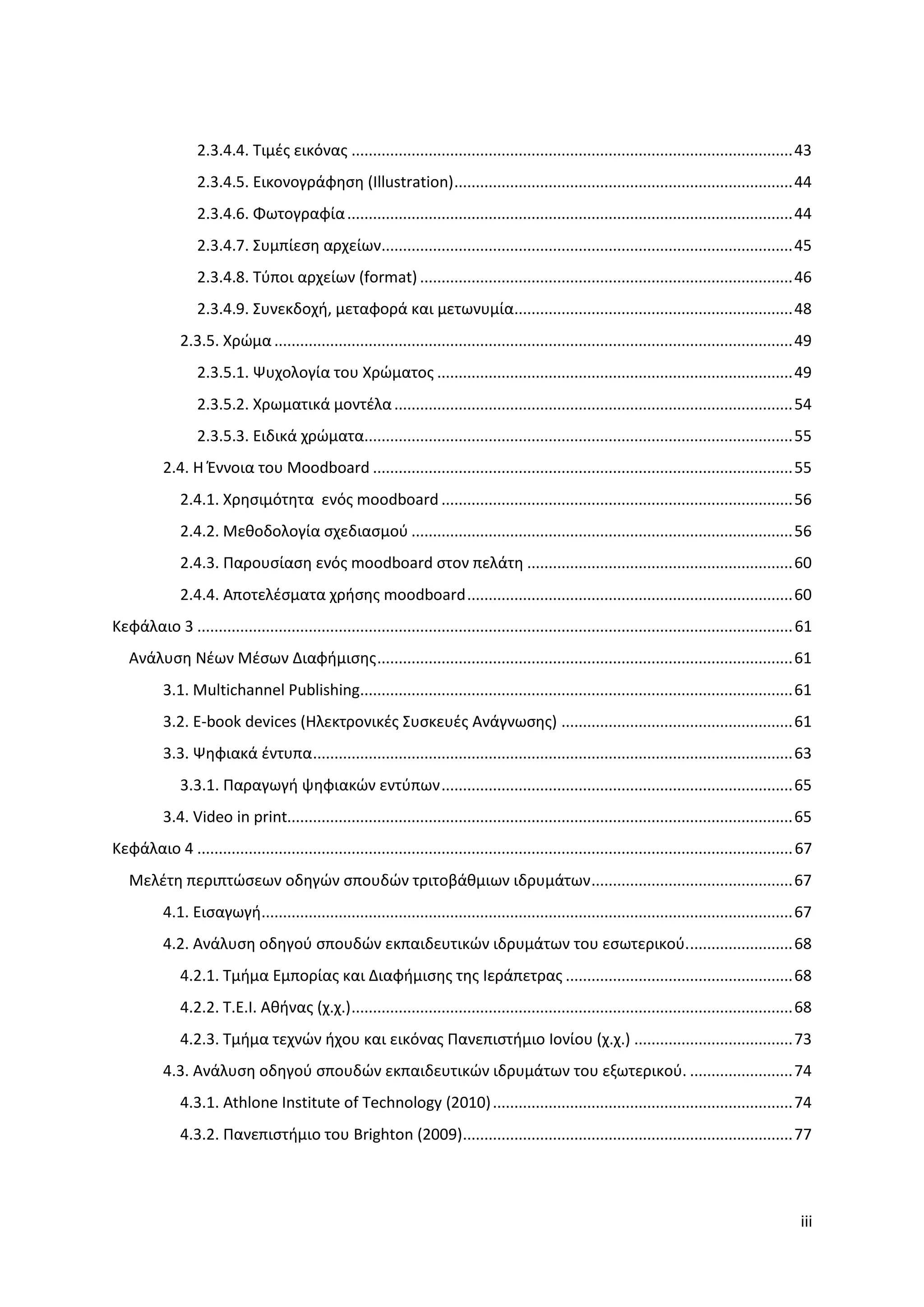 2.3.4.4. Σιμζσ εικόνασ ....................................................................................................... 43
                  2.3.4.5. Εικονογράφηςη (Illustration) ............................................................................... 44
                  2.3.4.6. Φωτογραφία ........................................................................................................ 44
                  2.3.4.7. ΢υμπίεςη αρχείων................................................................................................ 45
                  2.3.4.8. Σφποι αρχείων (format) ....................................................................................... 46
                  2.3.4.9. ΢υνεκδοχή, μεταφορά και μετωνυμία................................................................. 48
              2.3.5. Χρϊμα ......................................................................................................................... 49
                  2.3.5.1. Ψυχολογία του Χρϊματοσ ................................................................................... 49
                  2.3.5.2. Χρωματικά μοντζλα ............................................................................................. 54
                  2.3.5.3. Ειδικά χρϊματα.................................................................................................... 55
           2.4. Η Ζννοια του Moodboard .................................................................................................. 55
              2.4.1. Χρηςιμότητα ενόσ moodboard .................................................................................. 56
              2.4.2. Μεθοδολογία ςχεδιαςμοφ ......................................................................................... 56
              2.4.3. Παρουςίαςη ενόσ moodboard ςτον πελάτη .............................................................. 60
              2.4.4. Αποτελζςματα χρήςησ moodboard ............................................................................ 60
Κεφάλαιο 3 ........................................................................................................................................... 61
   Ανάλυςη Νζων Μζςων Διαφήμιςησ ................................................................................................. 61
           3.1. Multichannel Publishing..................................................................................................... 61
           3.2. Ε-book devices (Ηλεκτρονικζσ ΢υςκευζσ Ανάγνωςησ) ...................................................... 61
           3.3. Ψηφιακά ζντυπα ................................................................................................................ 63
              3.3.1. Παραγωγή ψηφιακϊν εντφπων .................................................................................. 65
           3.4. Video in print...................................................................................................................... 65
Κεφάλαιο 4 ........................................................................................................................................... 67
   Μελζτη περιπτϊςεων οδηγϊν ςπουδϊν τριτοβάθμιων ιδρυμάτων ............................................... 67
           4.1. Ειςαγωγή............................................................................................................................ 67
           4.2. Ανάλυςη οδηγοφ ςπουδϊν εκπαιδευτικϊν ιδρυμάτων του εςωτερικοφ. ........................ 68
              4.2.1. Σμήμα Εμπορίασ και Διαφήμιςησ τησ Ιεράπετρασ ..................................................... 68
              4.2.2. Σ.Ε.Ι. Αθήνασ (χ.χ.) ....................................................................................................... 68
              4.2.3. Σμήμα τεχνϊν ήχου και εικόνασ Πανεπιςτήμιο Ιονίου (χ.χ.) ..................................... 73
           4.3. Ανάλυςη οδηγοφ ςπουδϊν εκπαιδευτικϊν ιδρυμάτων του εξωτερικοφ. ........................ 74
              4.3.1. Athlone Institute of Technology (2010) ...................................................................... 74
              4.3.2. Πανεπιςτήμιο του Brighton (2009)............................................................................. 77




                                                                                                                                                      iii
 