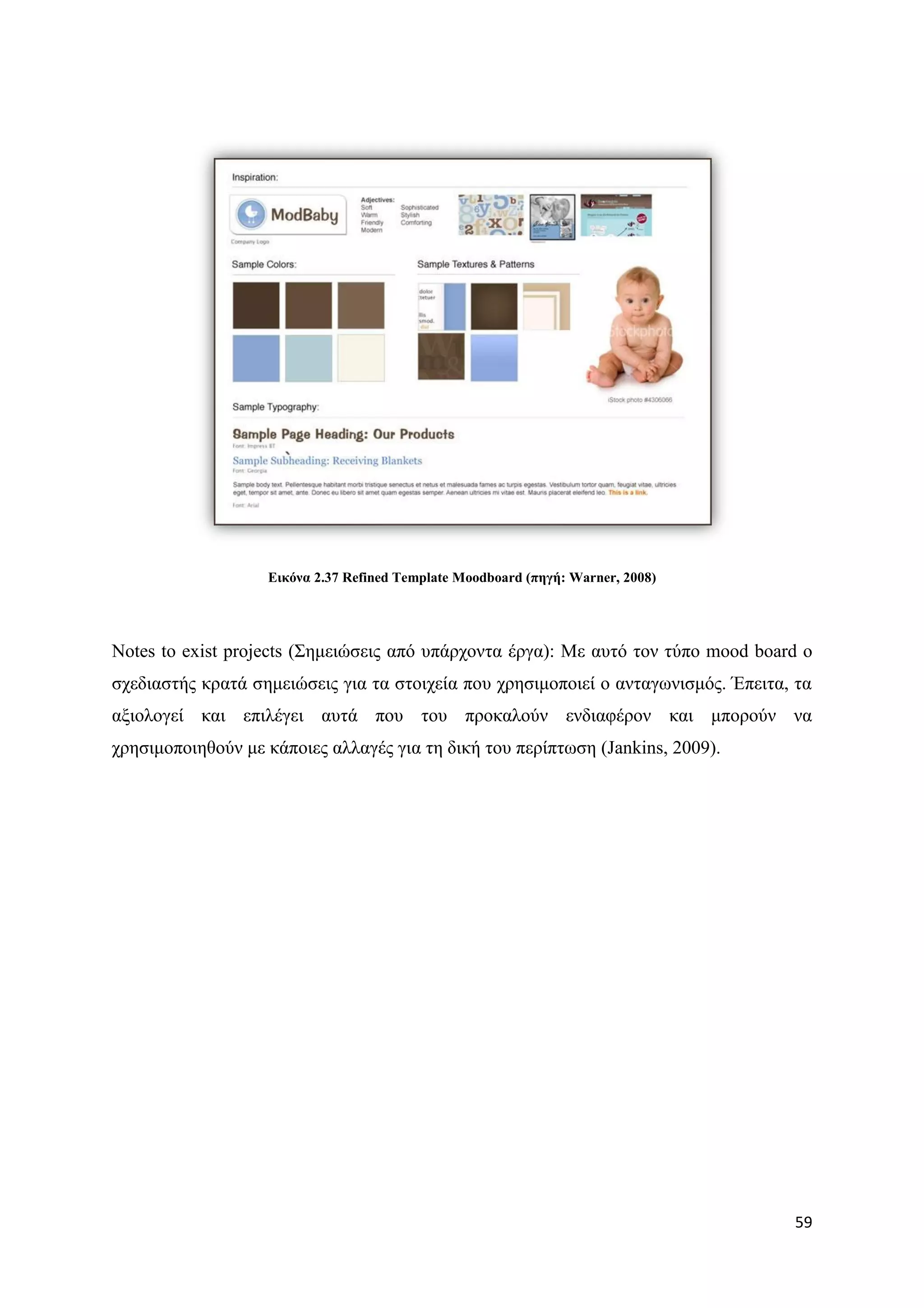 Δηθόλα 2.37 Refined Template Moodboard (πεγή: Warner, 2008)




Notes to exist projects (΢εκεηψζεηο απφ ππάξρνληα έξγα): Με απηφ ηνλ ηχπν mood board ν
ζρεδηαζηήο θξαηά ζεκεηψζεηο γηα ηα ζηνηρεία πνπ ρξεζηκνπνηεί ν αληαγσληζκφο. Έπεηηα, ηα
αμηνινγεί θαη επηιέγεη απηά πνπ ηνπ πξνθαινχλ ελδηαθέξνλ θαη κπνξνχλ λα
ρξεζηκνπνηεζνχλ κε θάπνηεο αιιαγέο γηα ηε δηθή ηνπ πεξίπησζε (Jankins, 2009).




                                                                                    59
 
