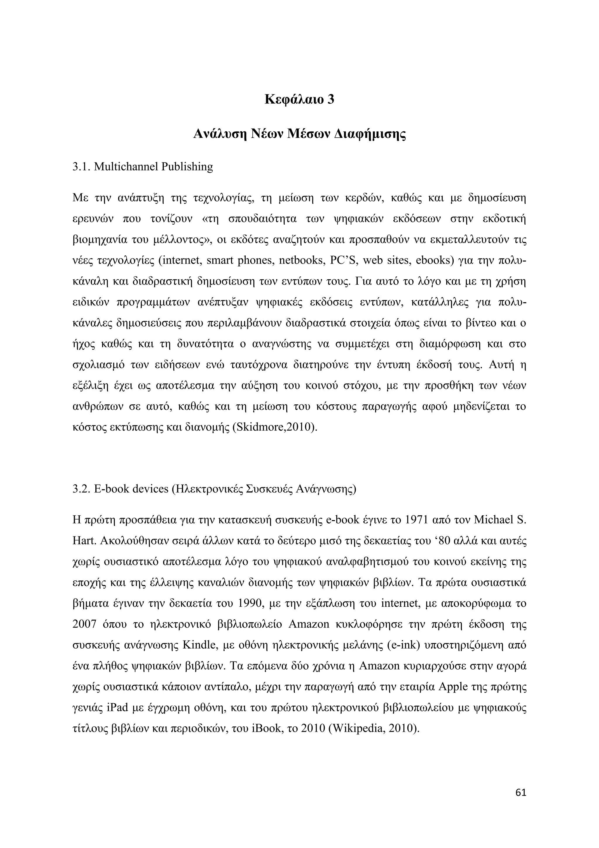 Κεθάιαην 3

                        Αλάιπζε Νέσλ Μέζσλ Γηαθήκηζεο

3.1. Multichannel Publishing

Με ηελ αλάπηπμε ηεο ηερλνινγίαο, ηε κείσζε ησλ θεξδψλ, θαζψο θαη κε δεκνζίεπζε
εξεπλψλ πνπ ηνλίδνπλ «ηε ζπνπδαηφηεηα ησλ ςεθηαθψλ εθδφζεσλ ζηελ εθδνηηθή
βηνκεραλία ηνπ κέιινληνο», νη εθδφηεο αλαδεηνχλ θαη πξνζπαζνχλ λα εθκεηαιιεπηνχλ ηηο
λέεο ηερλνινγίεο (internet, smart phones, netbooks, PC‟S, web sites, ebooks) γηα ηελ πνιπ-
θάλαιε θαη δηαδξαζηηθή δεκνζίεπζε ησλ εληχπσλ ηνπο. Γηα απηφ ην ιφγν θαη κε ηε ρξήζε
εηδηθψλ πξνγξακκάησλ αλέπηπμαλ ςεθηαθέο εθδφζεηο εληχπσλ, θαηάιιειεο γηα πνιπ-
θάλαιεο δεκνζηεχζεηο πνπ πεξηιακβάλνπλ δηαδξαζηηθά ζηνηρεία φπσο είλαη ην βίληεν θαη ν
ήρνο θαζψο θαη ηε δπλαηφηεηα ν αλαγλψζηεο λα ζπκκεηέρεη ζηε δηακφξθσζε θαη ζην
ζρνιηαζκφ ησλ εηδήζεσλ ελψ ηαπηφρξνλα δηαηεξνχλε ηελ έληππε έθδνζή ηνπο. Απηή ε
εμέιημε έρεη σο απνηέιεζκα ηελ αχμεζε ηνπ θνηλνχ ζηφρνπ, κε ηελ πξνζζήθε ησλ λέσλ
αλζξψπσλ ζε απηφ, θαζψο θαη ηε κείσζε ηνπ θφζηνπο παξαγσγήο αθνχ κεδελίδεηαη ην
θφζηνο εθηχπσζεο θαη δηαλνκήο (Skidmore,2010).




3.2. Δ-book devices (Ζιεθηξνληθέο ΢πζθεπέο Αλάγλσζεο)

Ζ πξψηε πξνζπάζεηα γηα ηελ θαηαζθεπή ζπζθεπήο e-book έγηλε ην 1971 απφ ηνλ Michael S.
Hart. Αθνινχζεζαλ ζεηξά άιισλ θαηά ην δεχηεξν κηζφ ηεο δεθαεηίαο ηνπ „80 αιιά θαη απηέο
ρσξίο νπζηαζηηθφ απνηέιεζκα ιφγν ηνπ ςεθηαθνχ αλαιθαβεηηζκνχ ηνπ θνηλνχ εθείλεο ηεο
επνρήο θαη ηεο έιιεηςεο θαλαιηψλ δηαλνκήο ησλ ςεθηαθψλ βηβιίσλ. Σα πξψηα νπζηαζηηθά
βήκαηα έγηλαλ ηελ δεθαεηία ηνπ 1990, κε ηελ εμάπισζε ηνπ internet, κε απνθνξχθσκα ην
2007 φπνπ ην ειεθηξνληθφ βηβιηνπσιείν Amazon θπθινθφξεζε ηελ πξψηε έθδνζε ηεο
ζπζθεπήο αλάγλσζεο Kindle, κε νζφλε ειεθηξνληθήο κειάλεο (e-ink) ππνζηεξηδφκελε απφ
έλα πιήζνο ςεθηαθψλ βηβιίσλ. Σα επφκελα δχν ρξφληα ε Amazon θπξηαξρνχζε ζηελ αγνξά
ρσξίο νπζηαζηηθά θάπνηνλ αληίπαιν, κέρξη ηελ παξαγσγή απφ ηελ εηαηξία Apple ηεο πξψηεο
γεληάο iPad κε έγρξσκε νζφλε, θαη ηνπ πξψηνπ ειεθηξνληθνχ βηβιηνπσιείνπ κε ςεθηαθνχο
ηίηινπο βηβιίσλ θαη πεξηνδηθψλ, ηνπ iBook, ην 2010 (Wikipedia, 2010).




                                                                                       61
 