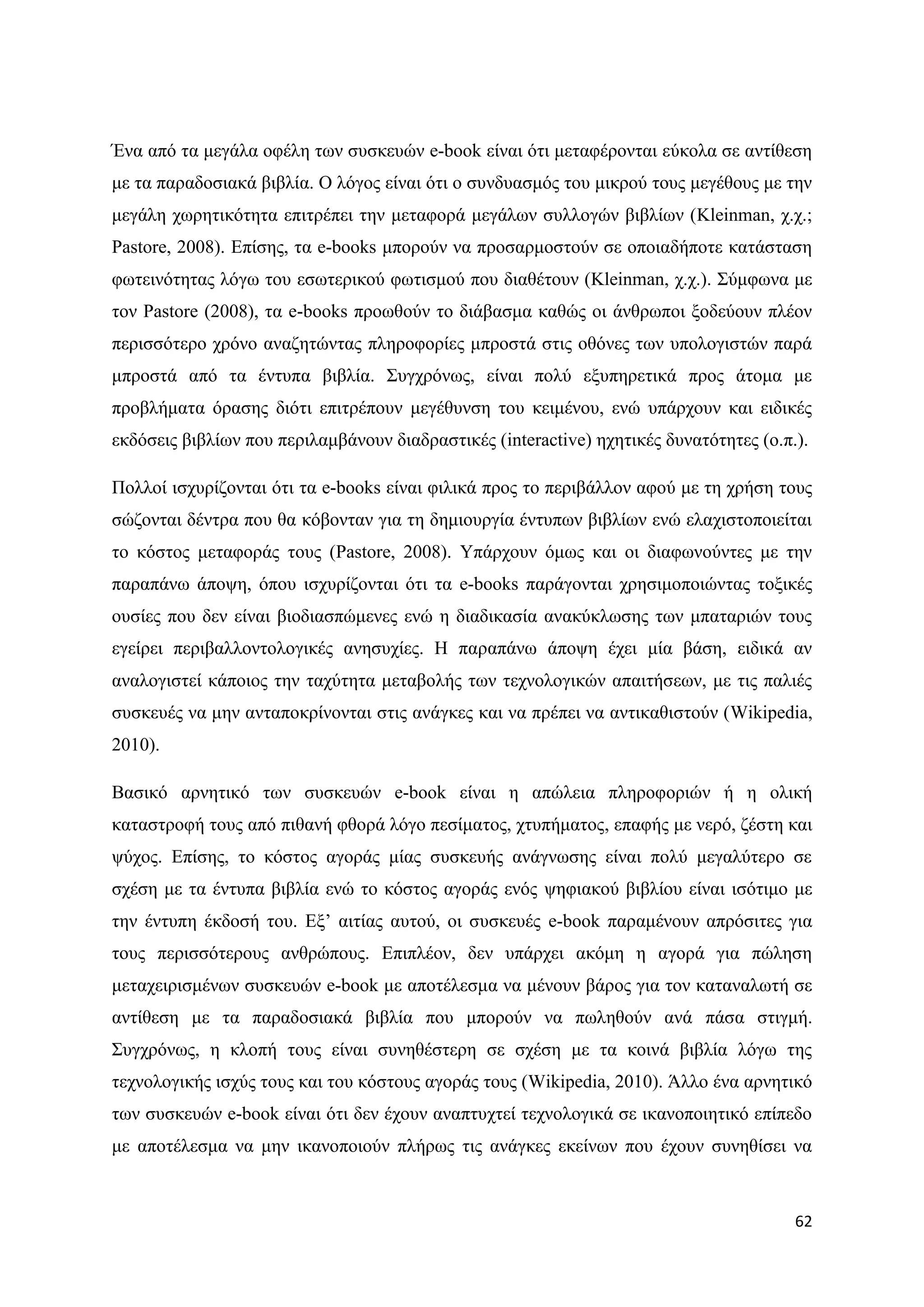 Έλα απφ ηα κεγάια νθέιε ησλ ζπζθεπψλ e-book είλαη φηη κεηαθέξνληαη εχθνια ζε αληίζεζε
κε ηα παξαδνζηαθά βηβιία. Ο ιφγνο είλαη φηη ν ζπλδπαζκφο ηνπ κηθξνχ ηνπο κεγέζνπο κε ηελ
κεγάιε ρσξεηηθφηεηα επηηξέπεη ηελ κεηαθνξά κεγάισλ ζπιινγψλ βηβιίσλ (Kleinman, ρ.ρ.;
Pastore, 2008). Δπίζεο, ηα e-books κπνξνχλ λα πξνζαξκνζηνχλ ζε νπνηαδήπνηε θαηάζηαζε
θσηεηλφηεηαο ιφγσ ηνπ εζσηεξηθνχ θσηηζκνχ πνπ δηαζέηνπλ (Kleinman, ρ.ρ.). ΢χκθσλα κε
ηνλ Pastore (2008), ηα e-books πξνσζνχλ ην δηάβαζκα θαζψο νη άλζξσπνη μνδεχνπλ πιένλ
πεξηζζφηεξν ρξφλν αλαδεηψληαο πιεξνθνξίεο κπξνζηά ζηηο νζφλεο ησλ ππνινγηζηψλ παξά
κπξνζηά απφ ηα έληππα βηβιία. ΢πγρξφλσο, είλαη πνιχ εμππεξεηηθά πξνο άηνκα κε
πξνβιήκαηα φξαζεο δηφηη επηηξέπνπλ κεγέζπλζε ηνπ θεηκέλνπ, ελψ ππάξρνπλ θαη εηδηθέο
εθδφζεηο βηβιίσλ πνπ πεξηιακβάλνπλ δηαδξαζηηθέο (interactive) ερεηηθέο δπλαηφηεηεο (ν.π.).

Πνιινί ηζρπξίδνληαη φηη ηα e-books είλαη θηιηθά πξνο ην πεξηβάιινλ αθνχ κε ηε ρξήζε ηνπο
ζψδνληαη δέληξα πνπ ζα θφβνληαλ γηα ηε δεκηνπξγία έληππσλ βηβιίσλ ελψ ειαρηζηνπνηείηαη
ην θφζηνο κεηαθνξάο ηνπο (Pastore, 2008). Τπάξρνπλ φκσο θαη νη δηαθσλνχληεο κε ηελ
παξαπάλσ άπνςε, φπνπ ηζρπξίδνληαη φηη ηα e-books παξάγνληαη ρξεζηκνπνηψληαο ηνμηθέο
νπζίεο πνπ δελ είλαη βηνδηαζπψκελεο ελψ ε δηαδηθαζία αλαθχθισζεο ησλ κπαηαξηψλ ηνπο
εγείξεη πεξηβαιινληνινγηθέο αλεζπρίεο. Ζ παξαπάλσ άπνςε έρεη κία βάζε, εηδηθά αλ
αλαινγηζηεί θάπνηνο ηελ ηαρχηεηα κεηαβνιήο ησλ ηερλνινγηθψλ απαηηήζεσλ, κε ηηο παιηέο
ζπζθεπέο λα κελ αληαπνθξίλνληαη ζηηο αλάγθεο θαη λα πξέπεη λα αληηθαζηζηνχλ (Wikipedia,
2010).

Βαζηθφ αξλεηηθφ ησλ ζπζθεπψλ e-book είλαη ε απψιεηα πιεξνθνξηψλ ή ε νιηθή
θαηαζηξνθή ηνπο απφ πηζαλή θζνξά ιφγν πεζίκαηνο, ρηππήκαηνο, επαθήο κε λεξφ, δέζηε θαη
ςχρνο. Δπίζεο, ην θφζηνο αγνξάο κίαο ζπζθεπήο αλάγλσζεο είλαη πνιχ κεγαιχηεξν ζε
ζρέζε κε ηα έληππα βηβιία ελψ ην θφζηνο αγνξάο ελφο ςεθηαθνχ βηβιίνπ είλαη ηζφηηκν κε
ηελ έληππε έθδνζή ηνπ. Δμ‟ αηηίαο απηνχ, νη ζπζθεπέο e-book παξακέλνπλ απξφζηηεο γηα
ηνπο πεξηζζφηεξνπο αλζξψπνπο. Δπηπιένλ, δελ ππάξρεη αθφκε ε αγνξά γηα πψιεζε
κεηαρεηξηζκέλσλ ζπζθεπψλ e-book κε απνηέιεζκα λα κέλνπλ βάξνο γηα ηνλ θαηαλαισηή ζε
αληίζεζε κε ηα παξαδνζηαθά βηβιία πνπ κπνξνχλ λα πσιεζνχλ αλά πάζα ζηηγκή.
΢πγρξφλσο, ε θινπή ηνπο είλαη ζπλεζέζηεξε ζε ζρέζε κε ηα θνηλά βηβιία ιφγσ ηεο
ηερλνινγηθήο ηζρχο ηνπο θαη ηνπ θφζηνπο αγνξάο ηνπο (Wikipedia, 2010). Άιιν έλα αξλεηηθφ
ησλ ζπζθεπψλ e-book είλαη φηη δελ έρνπλ αλαπηπρηεί ηερλνινγηθά ζε ηθαλνπνηεηηθφ επίπεδν
κε απνηέιεζκα λα κελ ηθαλνπνηνχλ πιήξσο ηηο αλάγθεο εθείλσλ πνπ έρνπλ ζπλεζίζεη λα



                                                                                        62
 