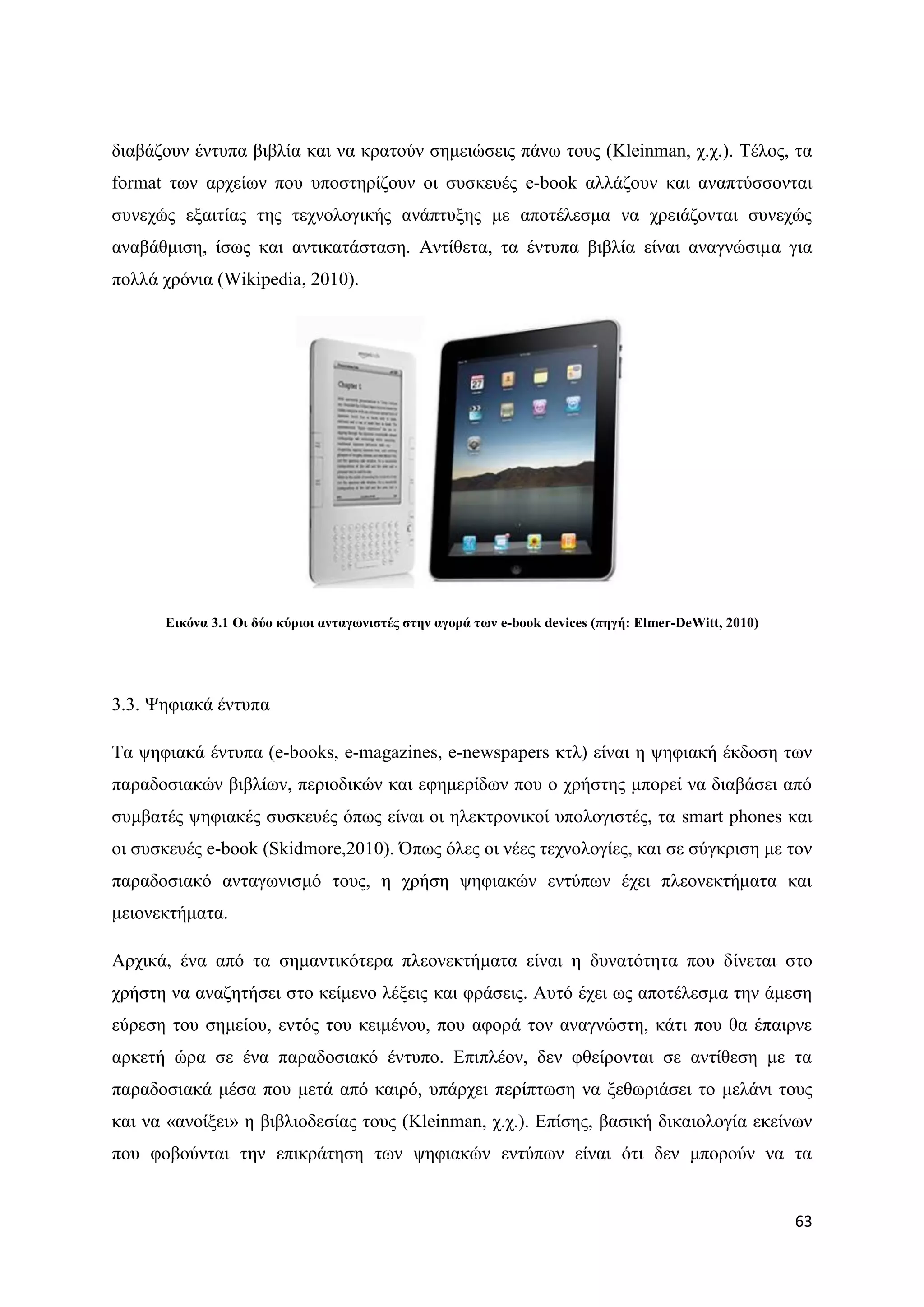 δηαβάδνπλ έληππα βηβιία θαη λα θξαηνχλ ζεκεηψζεηο πάλσ ηνπο (Kleinman, ρ.ρ.). Σέινο, ηα
format ησλ αξρείσλ πνπ ππνζηεξίδνπλ νη ζπζθεπέο e-book αιιάδνπλ θαη αλαπηχζζνληαη
ζπλερψο εμαηηίαο ηεο ηερλνινγηθήο αλάπηπμεο κε απνηέιεζκα λα ρξεηάδνληαη ζπλερψο
αλαβάζκηζε, ίζσο θαη αληηθαηάζηαζε. Αληίζεηα, ηα έληππα βηβιία είλαη αλαγλψζηκα γηα
πνιιά ρξφληα (Wikipedia, 2010).




      Δηθόλα 3.1 Οη δύν θύξηνη αληαγσληζηέο ζηελ αγνξά ησλ e-book devices (πεγή: Elmer-DeWitt, 2010)




3.3. Φεθηαθά έληππα

Σα ςεθηαθά έληππα (e-books, e-magazines, e-newspapers θηι) είλαη ε ςεθηαθή έθδνζε ησλ
παξαδνζηαθψλ βηβιίσλ, πεξηνδηθψλ θαη εθεκεξίδσλ πνπ ν ρξήζηεο κπνξεί λα δηαβάζεη απφ
ζπκβαηέο ςεθηαθέο ζπζθεπέο φπσο είλαη νη ειεθηξνληθνί ππνινγηζηέο, ηα smart phones θαη
νη ζπζθεπέο e-book (Skidmore,2010). ΋πσο φιεο νη λέεο ηερλνινγίεο, θαη ζε ζχγθξηζε κε ηνλ
παξαδνζηαθφ αληαγσληζκφ ηνπο, ε ρξήζε ςεθηαθψλ εληχπσλ έρεη πιενλεθηήκαηα θαη
κεηνλεθηήκαηα.

Αξρηθά, έλα απφ ηα ζεκαληηθφηεξα πιενλεθηήκαηα είλαη ε δπλαηφηεηα πνπ δίλεηαη ζην
ρξήζηε λα αλαδεηήζεη ζην θείκελν ιέμεηο θαη θξάζεηο. Απηφ έρεη σο απνηέιεζκα ηελ άκεζε
εχξεζε ηνπ ζεκείνπ, εληφο ηνπ θεηκέλνπ, πνπ αθνξά ηνλ αλαγλψζηε, θάηη πνπ ζα έπαηξλε
αξθεηή ψξα ζε έλα παξαδνζηαθφ έληππν. Δπηπιένλ, δελ θζείξνληαη ζε αληίζεζε κε ηα
παξαδνζηαθά κέζα πνπ κεηά απφ θαηξφ, ππάξρεη πεξίπησζε λα μεζσξηάζεη ην κειάλη ηνπο
θαη λα «αλνίμεη» ε βηβιηνδεζίαο ηνπο (Kleinman, ρ.ρ.). Δπίζεο, βαζηθή δηθαηνινγία εθείλσλ
πνπ θνβνχληαη ηελ επηθξάηεζε ησλ ςεθηαθψλ εληχπσλ είλαη φηη δελ κπνξνχλ λα ηα


                                                                                                       63
 